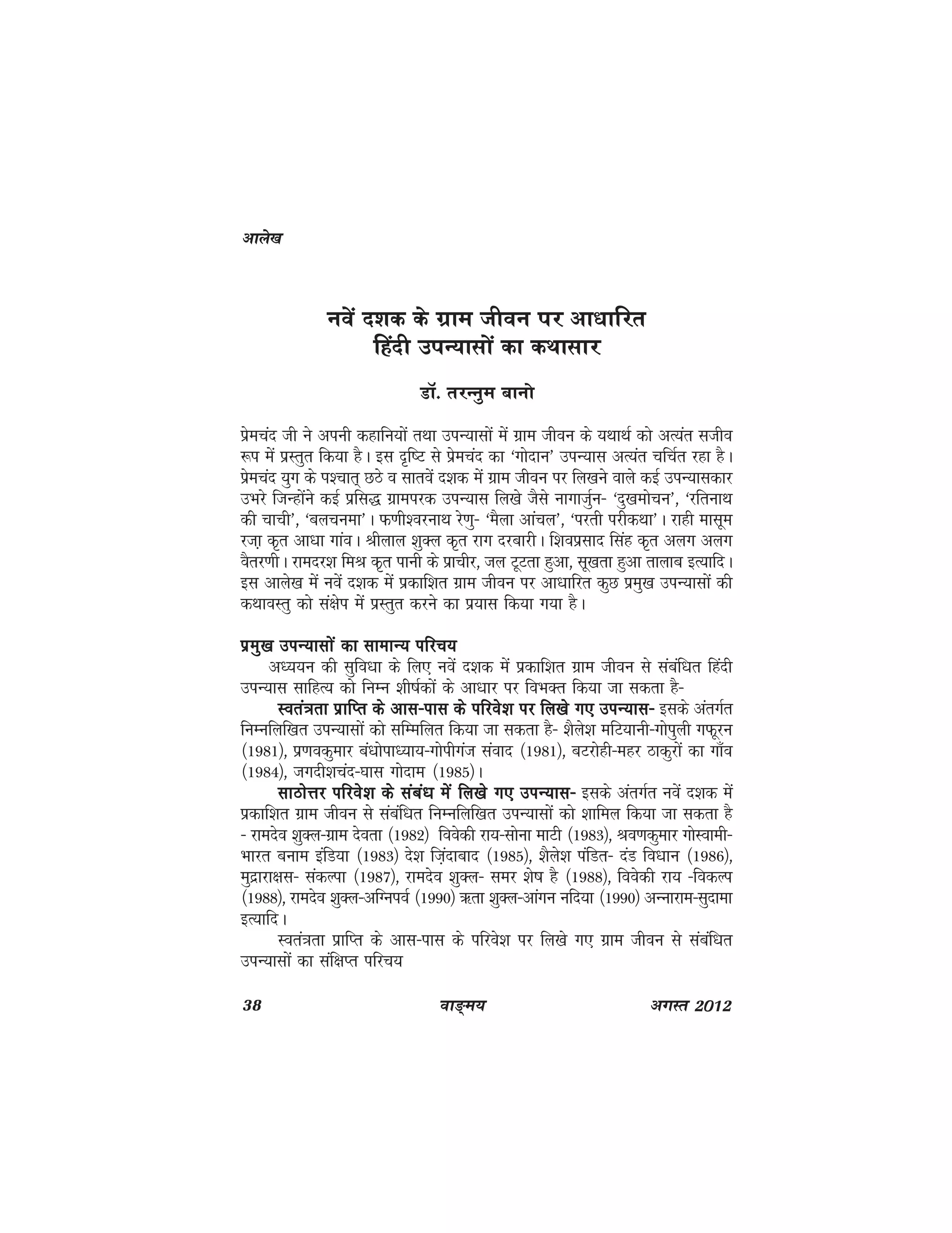 38 ok≥~e; vxLr 2012
uosa n'kd ds xzke thou ij vk/kkfjr
fganh miU;klksa dk dFkklkj
MkW- rjUuqe ckuks
izsepan th us viuh dgkfu;ksa rFkk miU;klksa esa xzke thou ds ;FkkFkZ dks vR;ar Lktho
:i esa izLrqr fd;k gSA bl n`f"V ls izsepan dk ^xksnku* miU;kl vR;ar pfpZr jgk gSA
izsepan ;qx ds Ik'pkr~ NBs o lkrosa n'kd esa xzke thou ij fy[kus okys dbZ miU;kldkj
mHkjs ftUgkasus dbZ izfl) xzkeijd miU;kl fy[ks tSls ukxktqZu& ^nq[kekspu*] ^jfrukFk
dh pkph*] ^cypuek*A Q.kh'ojukFk js.kq& ^eSyk vkapy*] ^ijrh ijhdFkk*A jkgh eklwe
jtk+ d`r vk/kk xkaoA Jhyky 'kqDy d`r jkx njckjhA f'koizlkn flag d`r vyx vyx
oSrj.khA jkenj'k feJ d`r ikuh ds izkphj] ty VwVrk gqvk] lw[krk gqvk rkykc bR;kfnA
bl vkys[k esa uosa n'kd esa izdkf'kr xzke thou ij vk/kkfjr dqN izeq[k miU;klksa dh
dFkkoLrq dks la{ksi esa izLrqr djus dk iz;kl fd;k x;k gSA
izeq[k miU;klksa dk lkekU; ifjp;izeq[k miU;klksa dk lkekU; ifjp;izeq[k miU;klksa dk lkekU; ifjp;izeq[k miU;klksa dk lkekU; ifjp;izeq[k miU;klksa dk lkekU; ifjp;
v/;;u dh lqfo/kk ds fy, uosa n'kd esa izdkf'kr xzke thou ls lacaf/kr fganh
miU;kl lkfgR; dks fuEu 'kh"kZdksa ds vk/kkj ij foHkDr fd;k tk ldrk gS&
Lora=krk izkfIr ds vkl&ikl ds ifjos'k ij fy[ks x, miU;kl&Lora=krk izkfIr ds vkl&ikl ds ifjos'k ij fy[ks x, miU;kl&Lora=krk izkfIr ds vkl&ikl ds ifjos'k ij fy[ks x, miU;kl&Lora=krk izkfIr ds vkl&ikl ds ifjos'k ij fy[ks x, miU;kl&Lora=krk izkfIr ds vkl&ikl ds ifjos'k ij fy[ks x, miU;kl& blds varxZr
fuEufyf[kr miU;klksa dks lfEefyr fd;k tk ldrk gS& 'kSys'k efV;kuh&xksiqyh xQwju
¼1981½] iz.kodqekj ca/kksik/;k;&xksihxat laokn ¼1981½] cVjksgh&egj Bkdqjksa dk xk¡o
¼1984½] txnh'kpan&?kkl xksnke ¼1985½A
lkBksÙkj ifjos'k ds laca/k esa fy[ks x, miU;kl&lkBksÙkj ifjos'k ds laca/k esa fy[ks x, miU;kl&lkBksÙkj ifjos'k ds laca/k esa fy[ks x, miU;kl&lkBksÙkj ifjos'k ds laca/k esa fy[ks x, miU;kl&lkBksÙkj ifjos'k ds laca/k esa fy[ks x, miU;kl& blds varxZr uosa n'kd esa
izdkf'kr xzke thou ls lacaf/kr fuEufyf[kr miU;klksa dks 'kkfey fd;k tk ldrk gS
& jkenso 'kqDy&xzke nsork ¼1982½ foosdh jk;&lksuk ekVh ¼1983½] Jo.kdqekj xksLokeh&
Hkkjr cuke bafM;k ¼1983½ ns'k ft+ankckn ¼1985½] 'kSys'k iafMr& naM fo/kku ¼1986½]
eqnzkjk{kl& ladYik ¼1987½] jkenso 'kqDy& lej 'ks"k gS ¼1988½] foosdh jk; &fodYi
¼1988½] jkenso 'kqDy&vfXuioZ ¼1990½ _rk 'kqDy&vkaxu ufn;k ¼1990½ vUukjke&lqnkek
bR;kfnA
Lora=krk izkfIr ds vkl&ikl ds ifjos'k ij fy[ks x, xzke thou ls lacaf/kr
miU;klksa dk laf{kIr ifjp;
vkys[k
 