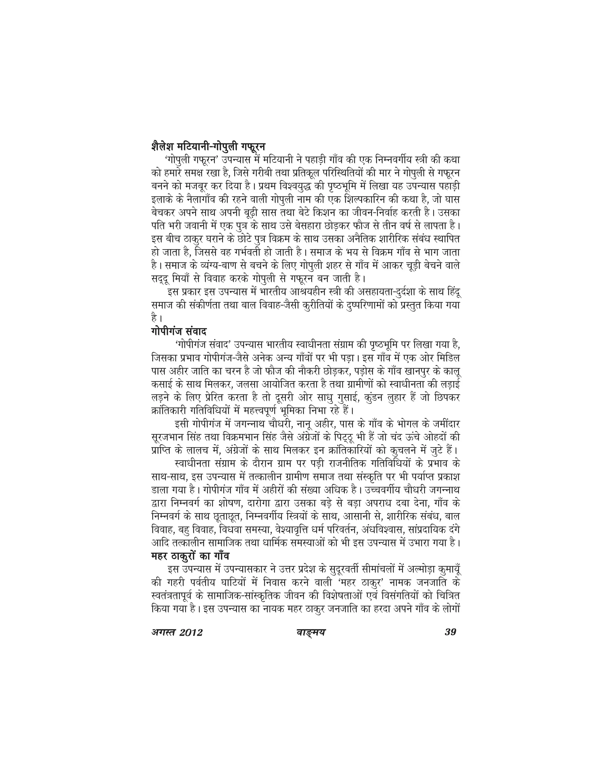 ok≥~e; 39vxLr 2012
'kSys'k efV;kuh&xksiqyh xQwju'kSys'k efV;kuh&xksiqyh xQwju'kSys'k efV;kuh&xksiqyh xQwju'kSys'k efV;kuh&xksiqyh xQwju'kSys'k efV;kuh&xksiqyh xQwju
^xksiqyh xQwju* miU;kl esa efV;kuh us igkM+h xk¡o dh ,d fuEuoxhZ; L=kh dh dFkk
dks gekjs le{k j[kk gS] ftls xjhch rFkk izfrdwy ifjfLFkfr;ksa dh ekj us xksiqyh ls xQwju
cuus dks etcwj dj fn;k gSA izFke fo'o;q) dh i`"BHkwfe esa fy[kk ;g miU;kl igkM+h
bykds ds uSykxk¡o dh jgus okyh xksiqyh uke dh ,d f'kYidkfju dh dFkk gS] tks ?kkl
cspdj vius lkFk viuh cw<+h lkl rFkk csVs fd'ku dk thou&fuokZg djrh gSA mldk
ifr Hkjh tokuh esa ,d iq=k ds lkFk mls cslgkjk NksM+dj QkSt ls rhu o"kZ ls ykirk gSA
bl chp Bkdqj ?kjkus ds NksVs iq=k foØe ds lkFk mldk vuSfrd 'kkjhfjd laca/k LFkkfir
gks tkrk gS] ftlls og xHkZorh gks tkrh gSA lekt ds Hk; ls foØe xk¡o ls Hkkx tkrk
gSA lekt ds O;aX;&ck.k ls cpus ds fy, xksiqyh 'kgj ls xk¡o esa vkdj pwM+h cspus okys
ln~nw fe;k¡ ls fookg djds xksiqyh ls xQwju cu tkrh gSA
bl izdkj bl miU;kl esa Hkkjrh; vkJ;ghu L=kh dh vlgk;rk&nqnZ'kk ds lkFk fganw
lekt dh ladh.kZrk rFkk cky fookg&tSlh dqjhfr;ksa ds nq"ifj.kkeksa dks izLrqr fd;k x;k
gSA
xksihxat laoknxksihxat laoknxksihxat laoknxksihxat laoknxksihxat laokn
^xksihxat laokn* miU;kl Hkkjrh; Lok/khurk laxzke dh i`"BHkwfe ij fy[kk x;k gS]
ftldk izHkko xksihxat&tSls vusd vU; xk¡oksa ij Hkh iM+kA bl xk¡o esa ,d vksj fefMy
ikl vghj tkfr dk pju gS tks QkSt dh ukSdjh NksM+dj] iM+ksl ds xk¡o [kkuiqj ds dkyw
dlkbZ ds lkFk feydj] tylk vk;ksftr djrk gS rFkk xzkeh.kksa dks Lok/khurk dh yM+kbZ
yM+us ds fy, izsfjr djrk gS rks nwljh vksj lk/kq xqlkbZ] dqaMu yqgkj gSa tks fNidj
Økafrdkjh xfrfof/k;ksa esa egÙoiw.kZ Hkwfedk fuHkk jgs gSaA
blh xksihxat esa txUukFk pkS/kjh] ukuw vghj] ikl ds xk¡o ds Hkksxy ds tehankj
lwjtHkku flag rFkk foØeHkku flag tSls vaxzstksa ds fiV~Bw Hkh gSa tks pan Åaps vksgnksa dh
izkfIr ds ykyp esa] vaxsztksa ds lkFk feydj bu Økafrdkfj;ksa dks dqpyus esa tqVs gSaA
Lok/khurk laxzke ds nkSjku xzke ij iM+h jktuhfrd xfrfof/k;ksa ds izHkko ds
lkFk&lkFk] bl miU;kl esa rRdkyhu xzkeh.k lekt rFkk laLd`fr ij Hkh i;kZIr izdk'k
Mkyk x;k gSA xksihxat xk¡o esa vghjksa dh la[;k vf/kd gSA mPpoxhZ; pkS/kjh txUukFk
}kjk fuEuoxZ dk 'kks"k.k] nkjksxk }kjk mldk cMs+ ls cM+k vijk/k nck nsuk] xk¡o ds
fuEuoxZ ds lkFk NwrkNwr] fuEuoxhZ; fL=k;ksa ds lkFk] vklkuh ls] 'kkjhfjd laca/k] cky
fookg] cgq fookg] fo/kok leL;k] os';ko`fÙk /keZ ifjorZu] va/kfo'okl] lkaiznkf;d naxs
vkfn rRdkyhu lkekftd rFkk /kkfeZd leL;kvksa dks Hkh bl miU;kl esa mHkkjk x;k gSA
egj Bkdqjksa dk xk¡oegj Bkdqjksa dk xk¡oegj Bkdqjksa dk xk¡oegj Bkdqjksa dk xk¡oegj Bkdqjksa dk xk¡o
bl miU;kl esa miU;kldkj us mÙkj izns'k ds lqnwjorhZ lhekapyksa esa vYeksM+k dqek;w¡
dh xgjh ioZrh; ?kkfV;ksa esa fuokl djus okyh ^egj Bkdqj* uked tutkfr ds
Lora=krkiwoZ ds lkekftd&lkaLd`frd thou dh fo'ks"krkvksa ,oa folaxfr;ksa dks fpf=kr
fd;k x;k gSA bl miU;kl dk uk;d egj Bkdqj tutkfr dk gjnk vius xk¡o ds yksxksa
 