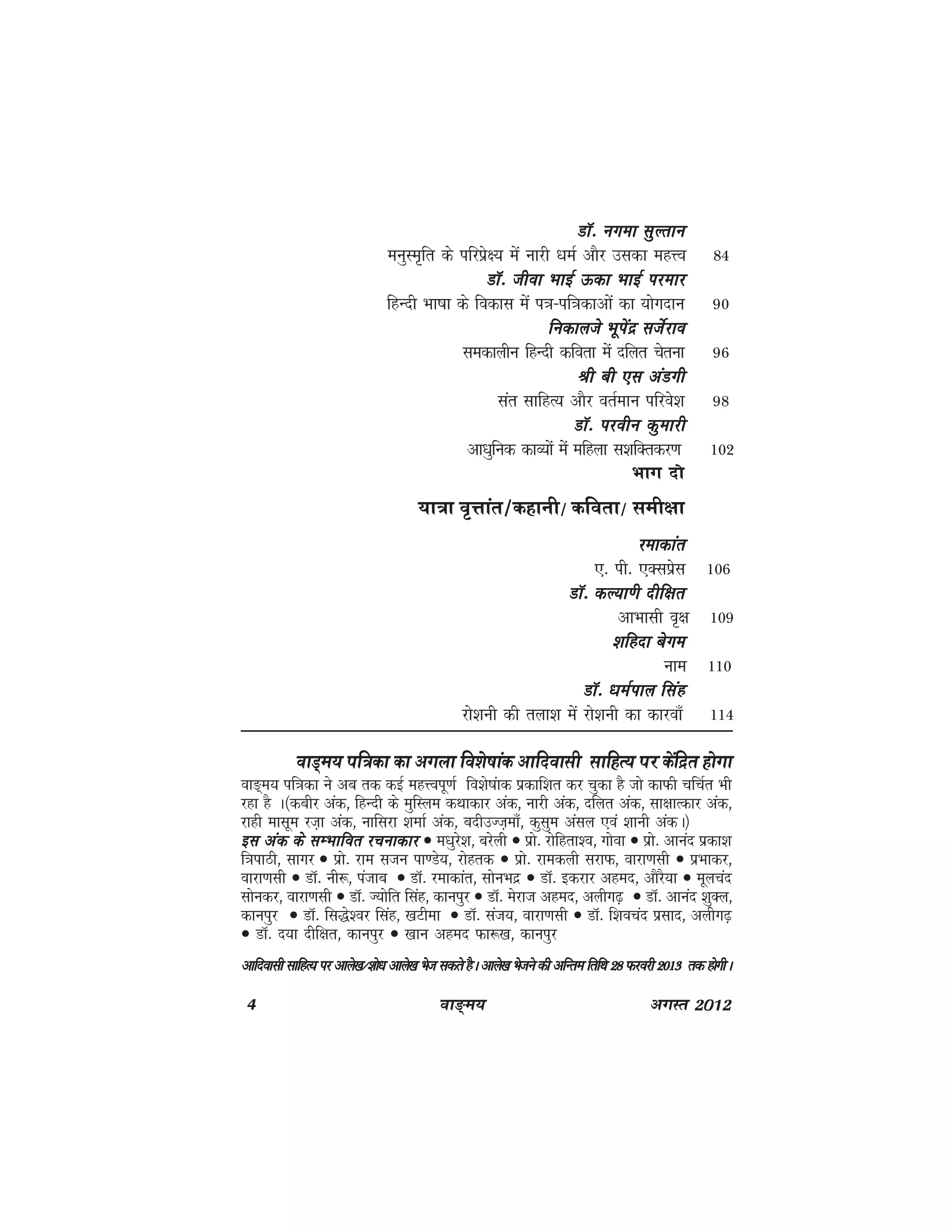 4 ok≥~e; vxLr 2012
MkW- uxek lqYrkuMkW- uxek lqYrkuMkW- uxek lqYrkuMkW- uxek lqYrkuMkW- uxek lqYrku
euqLe`fr ds ifjizs{; esa ukjh /keZ vkSj mldk egÙo 84
MkW- thok HkkbZ Ådk HkkbZ ijekjMkW- thok HkkbZ Ådk HkkbZ ijekjMkW- thok HkkbZ Ådk HkkbZ ijekjMkW- thok HkkbZ Ådk HkkbZ ijekjMkW- thok HkkbZ Ådk HkkbZ ijekj
fgUnh Hkk"kk ds fodkl esa i=k&if=kdkvksa dk ;ksxnku 90
fudkyts Hkwisanz ltsZjkofudkyts Hkwisanz ltsZjkofudkyts Hkwisanz ltsZjkofudkyts Hkwisanz ltsZjkofudkyts Hkwisanz ltsZjko
ledkyhu fgUnh dfork esa nfyr psruk 96
Jh ch ,l vaMxhJh ch ,l vaMxhJh ch ,l vaMxhJh ch ,l vaMxhJh ch ,l vaMxh
lar lkfgR; vkSj orZeku ifjos'k 98
MkW- ijohu dqekjhMkW- ijohu dqekjhMkW- ijohu dqekjhMkW- ijohu dqekjhMkW- ijohu dqekjh
vk/kqfud dkO;ksa esa efgyk l'kfDrdj.k 102
Hkkx nks
;k=k o`Ÿkkar@dgkuh@ dfork@ leh{kk
jekdkarjekdkarjekdkarjekdkarjekdkar
,- ih- ,Dlizsl 106
MkW- dY;k.h nhf{krMkW- dY;k.h nhf{krMkW- dY;k.h nhf{krMkW- dY;k.h nhf{krMkW- dY;k.h nhf{kr
vkHkklh o`{k 109
'kfgnk csxe'kfgnk csxe'kfgnk csxe'kfgnk csxe'kfgnk csxe
uke 110
MkW- /keZiky flagMkW- /keZiky flagMkW- /keZiky flagMkW- /keZiky flagMkW- /keZiky flag
jks'kuh dh ryk'k esa jks'kuh dk dkjok¡ 114
okM~e; if=dk dk vxyk fo'ks"kkad vkfnoklh lkfgR; ij dsafnzr gksxk
ok³~e; if=kdk us vc rd dbZ egÙoiw.kZ fo'ks"kakd izdkf'kr dj pqdk gS tks dkQh pfpZr Hkh
jgk gS A¼dchj vad] fgUnh ds eqfLye dFkkdkj vad] ukjh vad] nfyr vad] lk{kkRdkj vad]
jkgh eklwe jt+k vad] ukfljk 'kEkkZ vad] cnhmTt+ek¡] dqlqe valy ,oa 'kkuh vadA½
bl vad ds lEHkkfor jpukdkjbl vad ds lEHkkfor jpukdkjbl vad ds lEHkkfor jpukdkjbl vad ds lEHkkfor jpukdkjbl vad ds lEHkkfor jpukdkj • e/kqjs'k] cjsyh • izks- jksfgrk'o] xksok • izks- vkuan izdk'k
f=kikBh] lkxj • izks- jke ltu ik.Ms;] jksgrd • izks- jkedyh ljkQ] okjk.klh • izHkkdj]
okjk.klh • MkW- uh:] iatkc • MkW- jekdkar] lksuHknz • MkW- bdjkj vgen] vkSjS;k • ewypan
lksudj] okjk.klh • MkW- T;ksfr flag] dkuiqj • MkW- esjkt vgen] vyhx<+ • MkW- vkuan 'kqDy]
dkuiqj • MkW- fl)s'oj flag] [kVhek • MkW- lat;] okjk.klh • MkW- f'kopan izlkn] vyhx<+
• MkW- n;k nhf{kr] dkuiqj • [kku vgen Qk:[k] dkuiqj
vkfnoklh lkfgR; ij vkys[k@'kks/k vkys[k Hkst ldrs gSA vkys[k Hkstus dh vfUre frfFk 28 Qjojhvkfnoklh lkfgR; ij vkys[k@'kks/k vkys[k Hkst ldrs gSA vkys[k Hkstus dh vfUre frfFk 28 Qjojhvkfnoklh lkfgR; ij vkys[k@'kks/k vkys[k Hkst ldrs gSA vkys[k Hkstus dh vfUre frfFk 28 Qjojhvkfnoklh lkfgR; ij vkys[k@'kks/k vkys[k Hkst ldrs gSA vkys[k Hkstus dh vfUre frfFk 28 Qjojhvkfnoklh lkfgR; ij vkys[k@'kks/k vkys[k Hkst ldrs gSA vkys[k Hkstus dh vfUre frfFk 28 Qjojh 2013 rd gksxhA2013 rd gksxhA2013 rd gksxhA2013 rd gksxhA2013 rd gksxhA
 