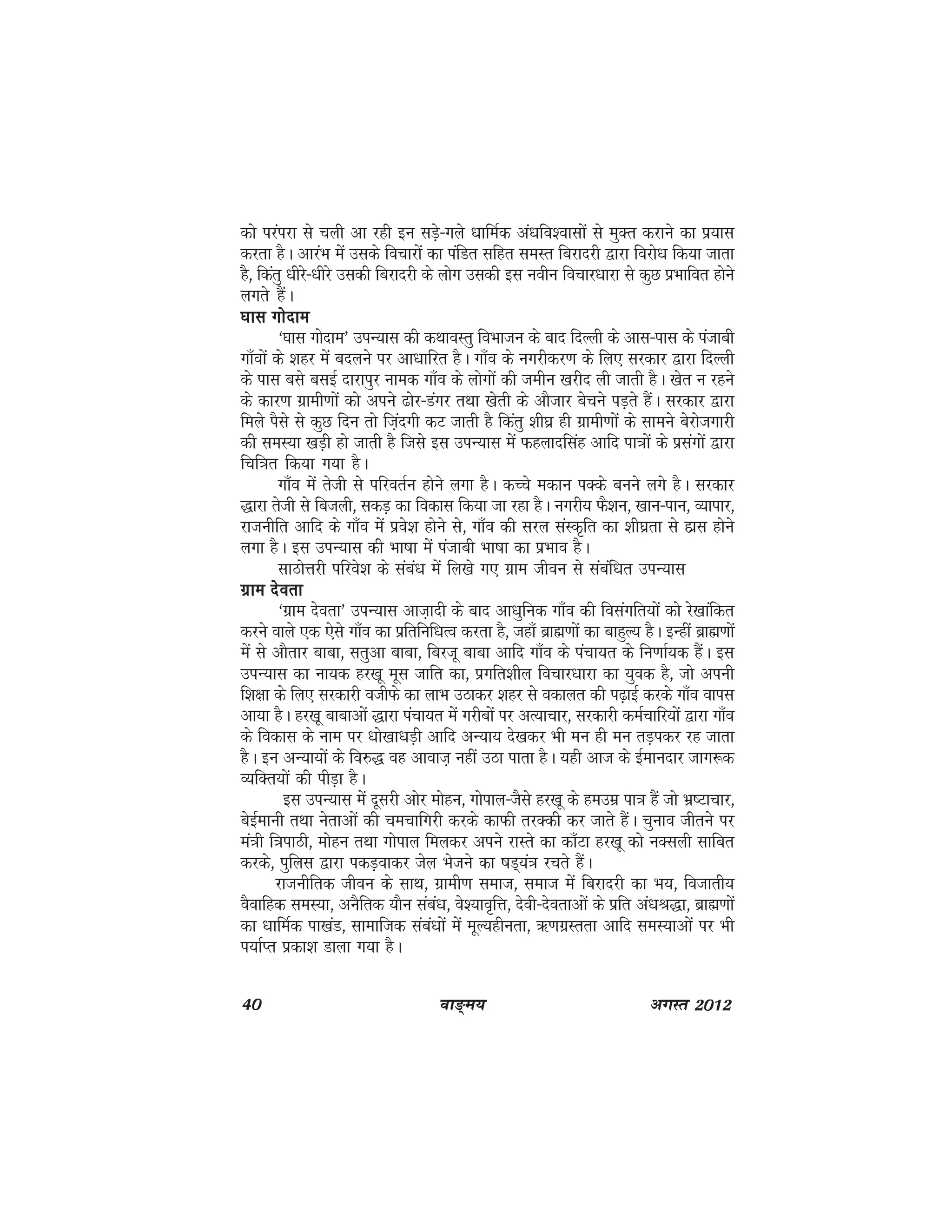 40 ok≥~e; vxLr 2012
dks ijaijk ls pyh vk jgh bu lMs+&xys /kkfeZd va/kfo'oklksa ls eqDr djkus dk iz;kl
djrk gSA vkjaHk esa mlds fopkjksa dk iafMr lfgr leLr fcjknjh }kjk fojks/k fd;k tkrk
gS] fdarq /khjs&/khjs mldh fcjknjh ds yksx mldh bl uohu fopkj/kkjk ls dqN izHkkfor gksus
yxrs gSaA
?kkl xksnke?kkl xksnke?kkl xksnke?kkl xksnke?kkl xksnke
^?kkl xksnke* miU;kl dh dFkkoLrq foHkktu ds ckn fnYyh ds vkl&ikl ds iatkch
xk¡oksa ds 'kgj esa cnyus ij vk/kkfjr gSA xk¡o ds uxjhdj.k ds fy, ljdkj }kjk fnYyh
ds ikl cls clbZ nkjkiqj uked xk¡o ds yksxksa dh tehu [kjhn yh tkrh gSA [ksr u jgus
ds dkj.k xzkeh.kksa dks vius <ksj&Maxj rFkk [ksrh ds vkStkj cspus iM+rs gSaA ljdkj }kjk
feys iSls ls dqN fnu rks ft+anxh dV tkrh gS fdarq 'kh?kz gh xzkeh.kksa ds lkeus csjkstxkjh
dh leL;k [kM+h gks tkrh gS ftls bl miU;kl esa Qgyknflag vkfn ik=kksa ds izlaxksa }kjk
fpf=kr fd;k x;k gSA
xk¡o esa rsth ls ifjorZu gksus yxk gSA dPps edku iDds cuus yxs gSA ljdkj
)kjk rsth ls fctyh] ldM+ dk fodkl fd;k tk jgk gSA uxjh; QS'ku] [kku&iku] O;kikj]
jktuhfr vkfn ds xk¡o esa izos'k gksus ls] xk¡o dh ljy laLd`fr dk 'kh?kzrk ls gkzl gksus
yxk gSA bl miU;kl dh Hkk"kk esa iatkch Hkk"kk dk izHkko gSA
lkBksÙkjh ifjos'k ds laca/k esa fy[ks x, xzke thou ls lacaf/kr miU;kl
xzke nsorkxzke nsorkxzke nsorkxzke nsorkxzke nsork
^xzke nsork* miU;kl vkt+knh ds ckn vk/kqfud xk¡o dh folaxfr;ksa dks js[kkafdr
djus okys ,d ,sls xk¡o dk izfrfuf/kRo djrk gS] tgk¡ czkã.kksa dk ckgqY; gSA bUgha czkã.kksa
esa ls vkSrkj ckck] lrqvk ckck] fcjtw ckck vkfn xk¡o ds iapk;r ds fu.kkZ;d gSaA bl
miU;kl dk uk;d gj[kw ewl tkfr dk] izxfr'khy fopkj/kkjk dk ;qod gS] tks viuh
f'k{kk ds fy, ljdkjh othQs dk ykHk mBkdj 'kgj ls odkyr dh i<+kbZ djds xk¡o okil
vk;k gSA gj[kw ckckvksa )kjk iapk;r esa xjhcksa ij vR;kpkj] ljdkjh deZpkfj;ksa }kjk xk¡o
ds fodkl ds uke ij /kks[kk/kM+h vkfn vU;k; ns[kdj Hkh eu gh eu rM+idj jg tkrk
gSA bu vU;k;ksa ds fo#) og vkokt+ ugha mBk ikrk gSA ;gh vkt ds bZekunkj tkx:d
O;fDr;ksa dh ihM+k gSA
bl miU;kl esa nwljh vksj eksgu] xksiky&tSls gj[kw ds gemez ik=k gSa tks Hkz"Vkpkj]
csbZekuh rFkk usrkvksa dh pepkfxjh djds dkQh rjDdh dj tkrs gSaA pquko thrus ij
ea=kh f=kikBh] eksgu rFkk xksiky feydj vius jkLrs dk dk¡Vk gj[kw dks uDlyh lkfcr
djds] iqfyl }kjk idM+okdj tsy Hkstus dk "kM~;a=k jprs gSaA
jktuhfrd thou ds lkFk] xzkeh.k lekt] lekt esa fcjknjh dk Hk;] fotkrh;
oSokfgd leL;k] vuSfrd ;kSu laca/k] os';ko`fÙk] nsoh&nsorkvksa ds izfr va/kJ)k] czkã.kksa
dk /kkfeZd ik[kaM] lkekftd laca/kksa esa ewY;ghurk] _.kxzLrrk vkfn leL;kvksa ij Hkh
i;kZIr izdk'k Mkyk x;k gSA
 