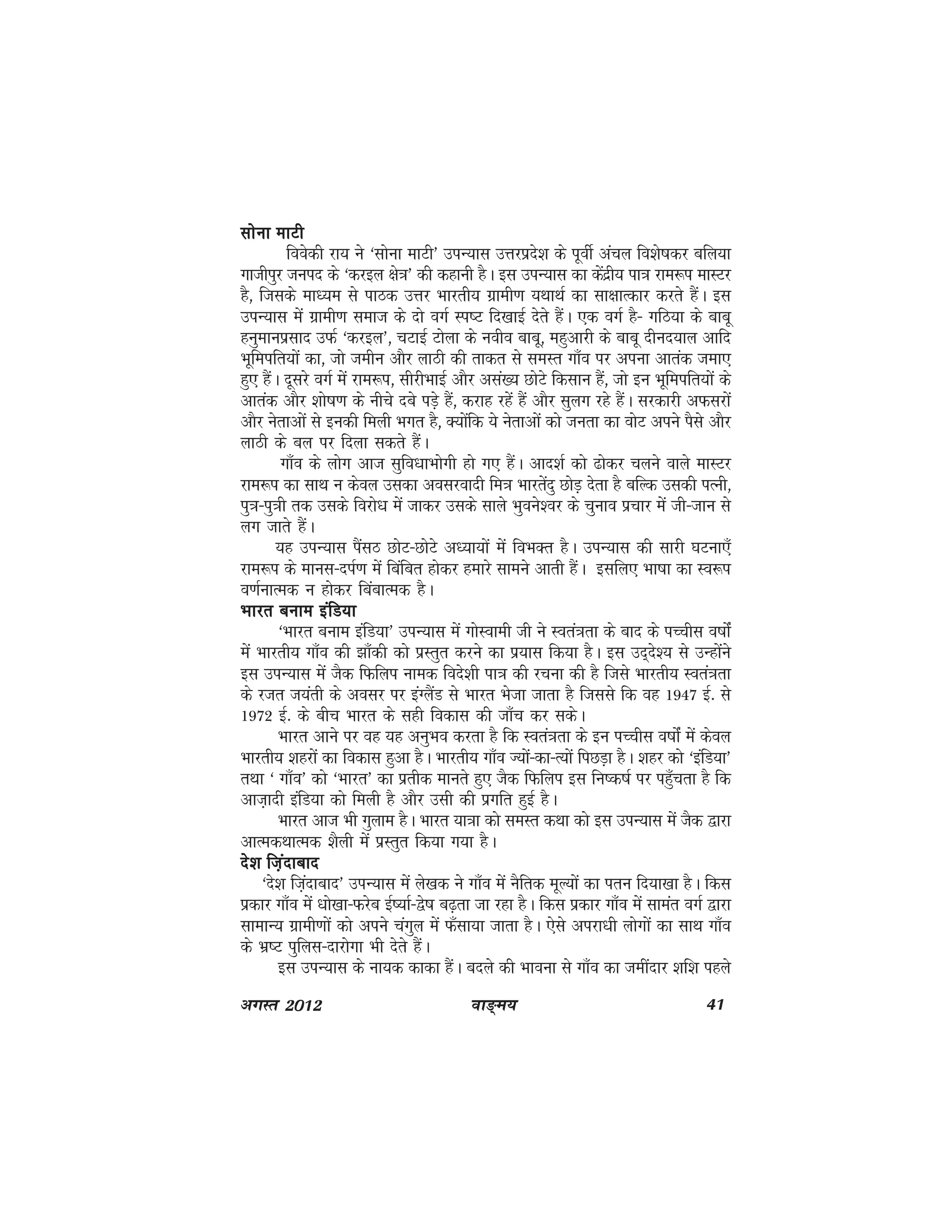 ok≥~e; 41vxLr 2012
lksuk ekVhlksuk ekVhlksuk ekVhlksuk ekVhlksuk ekVh
foosdh jk; us ^lksuk ekVh* miU;kl mÙkjizns'k ds iwohZ vapy fo'ks"kdj cfy;k
xkthiqj tuin ds ^djby {ks=k* dh dgkuh gSA bl miU;kl dk dsanzh; ik=k jke:i ekLVj
gS] ftlds ek/;e ls ikBd mÙkj Hkkjrh; xzkeh.k ;FkkFkZ dk lk{kkRdkj djrs gSaA bl
miU;kl esa xzkeh.k lekt ds nks oxZ Li"V fn[kkbZ nsrs gSaA ,d oxZ gS& xfB;k ds ckcw
guqekuizlkn mQZ ^djby*] pVkbZ Vksyk ds uoho ckcw] egqvkjh ds ckcw nhun;ky vkfn
Hkwfeifr;ksa dk] tks tehu vkSj ykBh dh rkdr ls leLr xk¡o ij viuk vkrad tek,
gq, gSaA nwljs oxZ esa jke:i] lhjhHkkbZ vkSj vla[; NksVs fdlku gSa] tks bu Hkwfeifr;ksa ds
vkrad vkSj 'kks"k.k ds uhps ncs iM+s gSa] djkg jgas gSa vkSj lqyx jgs gSaA ljdkjh vQljksa
vkSj usrkvksa ls budh feyh Hkxr gS] D;ksafd ;s usrkvksa dks turk dk oksV vius iSls vkSj
ykBh ds cy ij fnyk ldrs gSaA
xk¡o ds yksx vkt lqfo/kkHkksxh gks x, gSaA vkn'kZ dks <ksdj pyus okys ekLVj
jke:i dk lkFk u dsoy mldk voljoknh fe=k Hkkjrsanq NksM+ nsrk gS cfYd mldh iRuh]
iq=k&iq=kh rd mlds fojks/k esa tkdj mlds lkys Hkqous'oj ds pquko izpkj esa th&tku ls
yx tkrs gSaA
;g miU;kl iSalB NksV&NksVs v/;k;ksa esa foHkDr gSA miU;kl dh lkjh ?kVuk,¡
jke:i ds ekul&niZ.k esa fcafcr gksdj gekjs lkeus vkrh gSaA blfy, Hkk"kk dk Lo:i
o.kZukRed u gksdj fcackRed gSA
Hkkjr cuke bafM;kHkkjr cuke bafM;kHkkjr cuke bafM;kHkkjr cuke bafM;kHkkjr cuke bafM;k
^Hkkjr cuke bafM;k* miU;kl esa xksLokeh th us Lora=krk ds ckn ds iPphl o"kksZa
esa Hkkjrh; xk¡o dh >k¡dh dks izLrqr djus dk iz;kl fd;k gSA bl mn~ns'; ls mUgksaaus
bl miU;kl esa tSd fQfyi uked fons'kh ik=k dh jpuk dh gS ftls Hkkjrh; Lora=krk
ds jtr t;arh ds volj ij baXySaM ls Hkkjr Hkstk tkrk gS ftlls fd og 1947 bZ- ls
1972 bZ- ds chp Hkkjr ds lgh fodkl dh tk¡p dj ldsA
Hkkjr vkus ij og ;g vuqHko djrk gS fd Lora=krk ds bu iPphl o"kksZa esa dsoy
Hkkjrh; 'kgjksa dk fodkl gqvk gSA Hkkjrh; xk¡o T;ksa&dk&R;ksa fiNM+k gSA 'kgj dks ^bafM;k*
rFkk ^ xk¡o* dks ^Hkkjr* dk izrhd ekurs gq, tSd fQfyi bl fu"d"kZ ij igq¡prk gS fd
vkt+knh bafM;k dks feyh gS vkSj mlh dh izxfr gqbZ gSA
Hkkjr vkt Hkh xqyke gSA Hkkjr ;k=kk dks leLr dFkk dks bl miU;kl esa tSd }kjk
vkRedFkkRed 'kSyh esa izLrqr fd;k x;k gSA
ns'k ft+ankcknns'k ft+ankcknns'k ft+ankcknns'k ft+ankcknns'k ft+ankckn
^ns'k ft+ankckn* miU;kl esa ys[kd us xk¡o esa uSfrd ewY;ksa dk iru fn;k[kk gSA fdl
izdkj xk¡o esa /kks[kk&Qjsc bZ";kZ&}s"k c<+rk tk jgk gSA fdl izdkj xk¡o esa lkear oxZ }kjk
lkekU; xzkeh.kksa dks vius paxqy esa Q¡lk;k tkrk gSA ,sls vijk/kh yksxksa dk lkFk xk¡o
ds Hkz"V iqfyl&nkjksxk Hkh nsrs gSaA
bl miU;kl ds uk;d dkdk gSaA cnys dh Hkkouk ls xk¡o dk tehankj 'kf'k igys
 