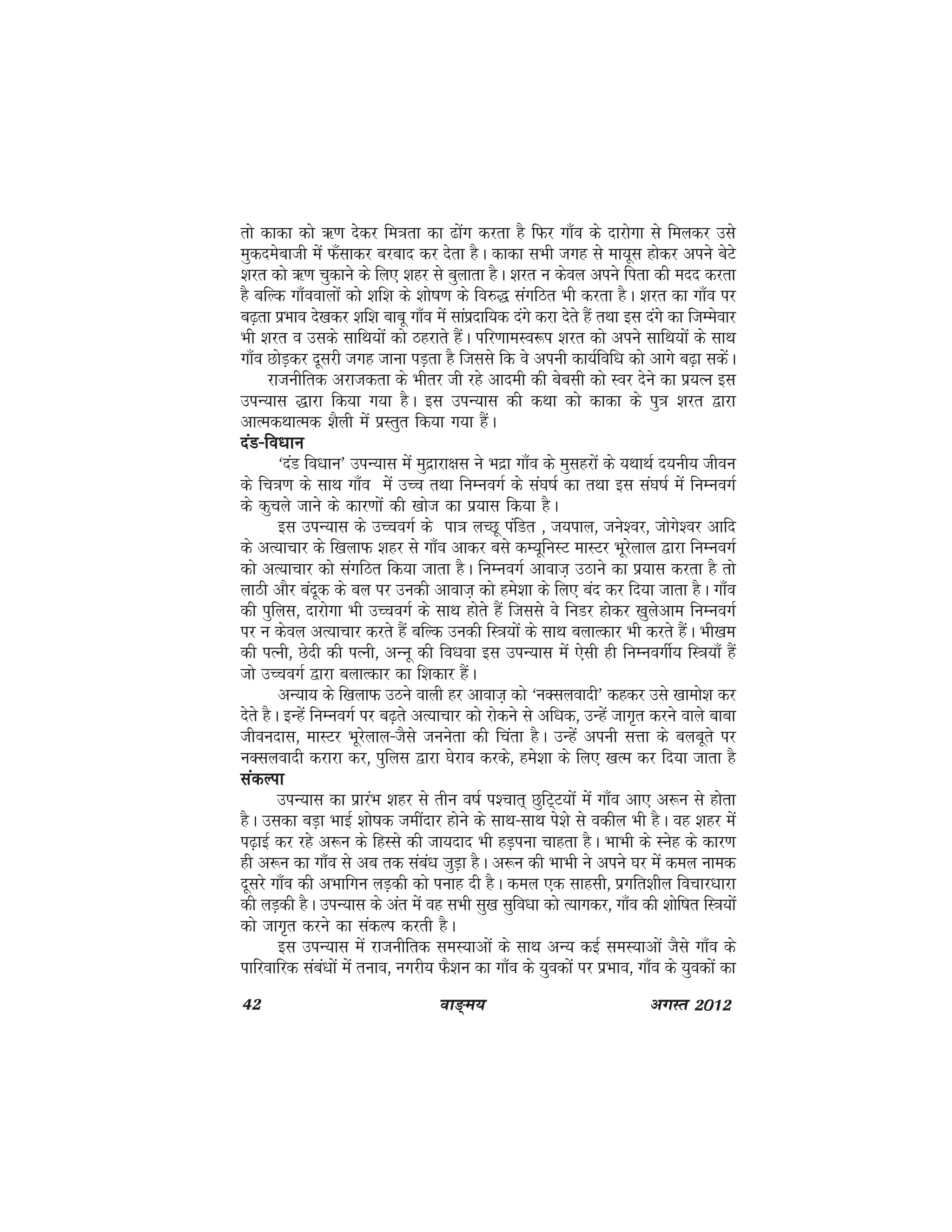 42 ok≥~e; vxLr 2012
rks dkdk dks _.k nssdj fe=krk dk <ksax djrk gS fQj xk¡o ds nkjksxk ls feydj mls
eqdnesckth esa Q¡lkdj cjckn dj nsrk gSA dkdk lHkh txg ls ek;wl gksdj vius csVs
'kjr dks _.k pqdkus ds fy, 'kgj ls cqykrk gSA 'kjr u dsoy vius firk dh enn djrk
gS cfYd xk¡ookyksa dks 'kf'k ds 'kks"k.k ds fo#) laxfBr Hkh djrk gSA 'kjr dk xk¡o ij
c<+rk izHkko ns[kdj 'kf'k ckcw xk¡o esa lkaiznkf;d naxs djk nsrs gSa rFkk bl naxs dk ftEesokj
Hkh 'kjr o mlds lkfFk;ksa dks Bgjkrs gSaA ifj.kkeLo:i 'kjr dks vius lkfFk;ksa ds lkFk
xk¡o NksM+dj nwljh txg tkuk iM+rk gS ftlls fd os viuh dk;Zfof/k dks vkxs c<+k ldsaA
jktuhfrd vjktdrk ds Hkhrj th jgs vkneh dh csclh dks Loj nsus dk iz;Ru bl
miU;kl )kjk fd;k x;k gSA bl miU;kl dh dFkk dks dkdk ds iq=k 'kjr }kjk
vkRedFkkRed 'kSyh esa izLrqr fd;k x;k gSaA
naM&fo/kkunaM&fo/kkunaM&fo/kkunaM&fo/kkunaM&fo/kku
^naM fo/kku* miU;kl esa eqnzkjk{kl us Hknzk xk¡o ds eqlgjksa ds ;FkkFkZ n;uh; thou
ds fp=k.k ds lkFk xk¡o esa mPp rFkk fuEuoxZ ds la?k"kZ dk rFkk bl la?k"kZ esa fuEuoxZ
ds dqpys tkus ds dkj.kksa dh [kkst dk iz;kl fd;k gSA
bl miU;kl ds mPpoxZ ds ik=k yPNw iafMr ] t;iky] tus'oj] tksxs'oj vkfn
ds vR;kpkj ds f[kykQ 'kgj ls xk¡o vkdj cls dE;wfuLV ekLVj Hkwjsyky }kjk fuEuoxZ
dks vR;kpkj dks laxfBr fd;k tkrk gSA fuEuoxZ vkokt+ mBkus dk iz;kl djrk gS rks
ykBh vkSj canwd ds cy ij mudh vkokt+ dks ges'kk ds fy, can dj fn;k tkrk gSA xk¡o
dh iqfyl] nkjksxk Hkh mPpoxZ ds lkFk gksrs gSa ftlls os fuMj gksdj [kqysvke fuEuoxZ
ij u dsoy vR;kpkj djrs gSa cfYd mudh fL=k;ksa ds lkFk cykRdkj Hkh djrs gSaA Hkh[ke
dh iRuh] Nsnh dh iRuh] vUuw dh fo/kok bl miU;kl esa ,slh gh fuEuoxhZ; fL=k;k¡ gSa
tks mPpoxZ }kjk cYkkRdkj dk f'kdkj gSaA
vU;k; ds f[kykQ mBus okyh gj vkokt+ dks ^uDlyoknh* dgdj mls [kkeks'k dj
nsrs gSA bUgsa fuEuoxZ ij c<+rs vR;kpkj dks jksdus ls vf/kd] mUgsa tkx`r djus okys ckck
thounkl] ekLVj Hkwjsyky&tSls tuusrk dh fpark gSA mUgsa viuh lÙkk ds cycwrs ij
uDlyoknh djkjk dj] iqfyl }kjk ?ksjko djds] ges'kk ds fy, [kRe dj fn;k tkrk gS
ladYikladYikladYikladYikladYik
miU;kl dk izkjaHk 'kgj ls rhu o"kZ i'pkr~ NqfV~V;ksa esa xk¡o vk, v:u ls gksrk
gSA mldk cM+k HkkbZ 'kks"kd tehankj gksus ds lkFk&lkFk is'ks ls odhy Hkh gSA og 'kgj esa
i<+kbZ dj jgs v:u ds fgLls dh tk;nkn Hkh gM+iuk pkgrk gSA HkkHkh ds Lusg ds dkj.k
gh v:u dk xk¡o ls vc rd laca/k tqM+k gSA v:u dh HkkHkh us vius ?kj esa dey uked
nwljs xk¡o dh vHkkfxu yM+dh dks iukg nh gSA dey ,d lkglh] izxfr'khy fopkj/kkjk
dh yM+dh gSA miU;kl ds var esa og lHkh lq[k lqfo/kk dks R;kxdj] xk¡o dh 'kksf"kr fL=k;ksa
dks tkx`r djus dk ladYi djrh gSA
bl miU;kl esa jktuhfrd leL;kvksa ds lkFk vU; dbZ leL;kvksa tSls xk¡o ds
ikfjokfjd laca/kksa esa ruko] uxjh; QS'ku dk xk¡o ds ;qodksa ij izHkko] xk¡o ds ;qodksa dk
 