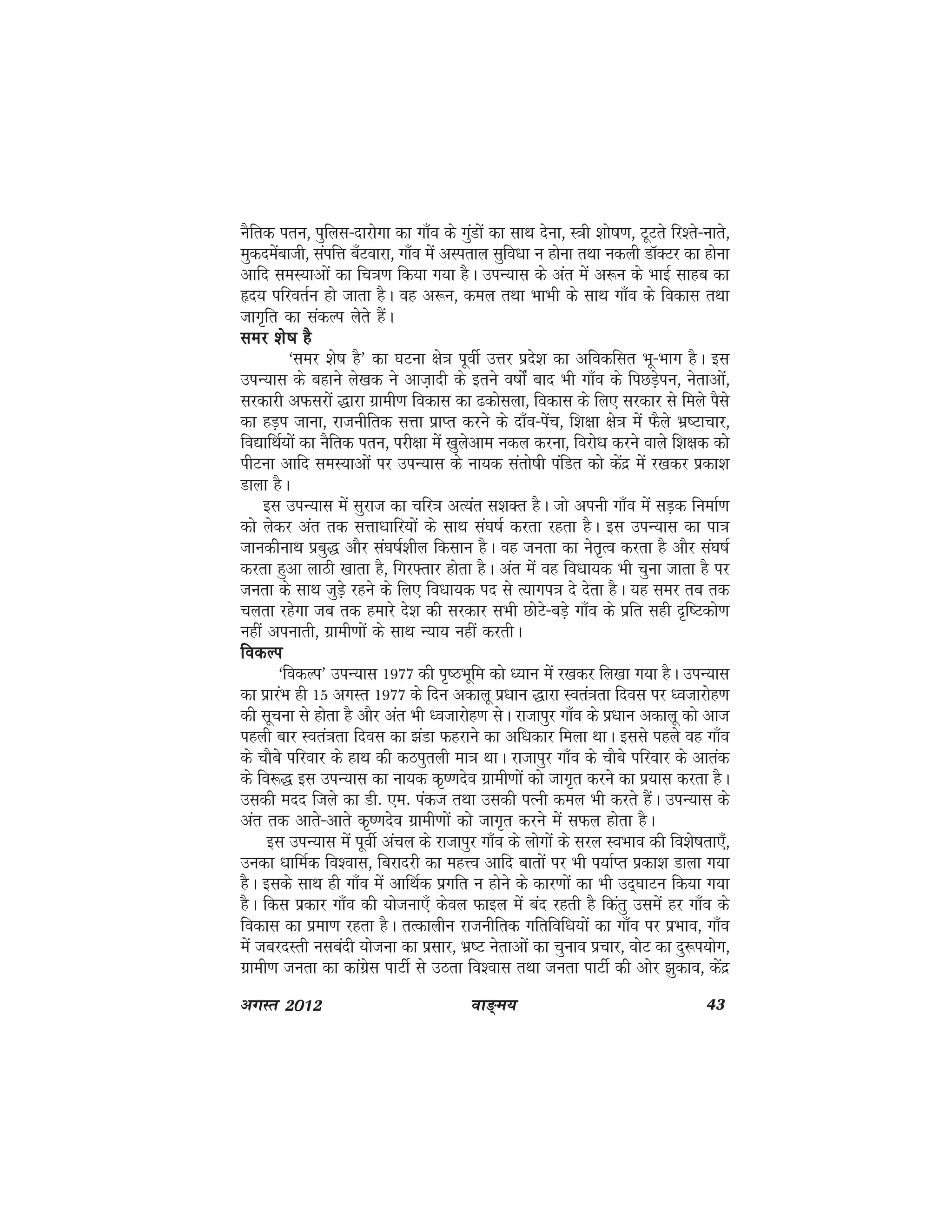 ok≥~e; 43vxLr 2012
uSfrd iru] iqfyl&nkjksxk dk xk¡o ds xqaMksa dk lkFk nsuk] L=kh 'kks"k.k] VwVrs fj'rs&ukrs]
eqdnesackth] laifÙk c¡Vokjk] xk¡o esa vLirky lqfo/kk u gksuk rFkk udyh MkWDVj dk gksuk
vkfn leL;kvksa dk fp=k.k fd;k x;k gSA miU;kl ds var esa v:u ds HkkbZ lkgc dk
ân; ifjorZu gks tkrk gSA og v:u] dey rFkk HkkHkh ds lkFk xk¡o ds fodkl rFkk
tkx`fr dk ladYi ysrs gSaA
lej 'ks"k gSlej 'ks"k gSlej 'ks"k gSlej 'ks"k gSlej 'ks"k gS
^lej 'ks"k gS* dk ?kVuk {ks=k iwohZ mÙkj izns'k dk vfodflr Hkw&Hkkx gSA bl
miU;kl ds cgkus ys[kd us vkt+knh ds brus o"kksZa ckn Hkh xk¡o ds fiNMs+iu] usrkvksaa]
ljdkjh vQljksa )kjk xzkeh.k fodkl dk <dkslyk] fodkl ds fy, ljdkj ls feys iSls
dk gM+i tkuk] jktuhfrd lÙkk izkIr djus ds nk¡o&isap] f'k{kk {ks=k esa QSys Hkz"Vkpkj]
fo|kfFkZ;ksa dk uSfrd iru] ijh{kk esa [kqysvke udy djuk] fojks/k djus okys f'k{kd dks
ihVuk vkfn leL;kvksa ij miU;kl ds uk;d larks"kh iafMr dks dsanz esa j[kdj izdk'k
Mkyk gSA
bl miU;kl esa lqjkt dk pfj=k vR;ar l'kDr gSA tks viuh xk¡o esa lM+d fuekZ.k
dks ysdj var rd lÙkk/kkfj;ksa ds lkFk la?k"kZ djrk jgrk gSA bl miU;kl dk ik=k
tkudhukFk izcq) vkSj la?k"kZ'khy fdlku gSA og turk dk usr`Ro djrk gS vkSj la?k"kZ
djrk gqvk ykBh [kkrk gS] fxj¶rkj gksrk gSA var esa og fo/kk;d Hkh pquk tkrk gS ij
turk ds lkFk tqM+s jgus ds fy, fo/kk;d in ls R;kxi=k ns nsrk gSA ;g lej rc rd
pyrk jgsxk tc rd gekjs ns'k dh ljdkj lHkh NksVs&cMs+ xk¡o ds izfr lgh n`f"Vdks.k
ugha viukrh] xzkeh.kksa ds lkFk U;k; ugha djrhA
fodYifodYifodYifodYifodYi
^fodYi* miU;kl 1977 dh i`"BHkwfe dks /;ku esa j[kdj fy[kk x;k gSA miU;kl
dk izkjaHk gh 15 vxLr 1977 ds fnu vdkyw iz/kku )kjk Lora=krk fnol ij /otkjksg.k
dh lwpuk ls gksrk gS vkSj var Hkh /otkjksg.k lsA jktkiqj xk¡o ds iz/kku vdkyw dks vkt
igyh ckj Lora=krk fnol dk >aMk Qgjkus dk vf/kdkj feyk FkkA blls igys og xk¡o
ds pkScs ifjokj ds gkFk dh dBiqryh ek=k FkkA jktkiqj xk¡o ds pkScs ifjokj ds vkrad
ds fo:) bl miU;kl dk uk;d d`".knso xzkeh.kksa dks tkx`r djus dk iz;kl djrk gSA
mldh enn ftys dk Mh- ,e- iadt rFkk mldh iRuh dey Hkh djrs gSaA miU;kl ds
var rd vkrs&vkrs d`".knso xzkeh.kksa dks tkx`r djus esa lQy gksrk gSA
bl miU;kl esa iwohZ vapy ds jktkiqj xk¡o ds yksxksa ds ljy LoHkko dh fo'ks"krk,¡]
mudk /kkfeZd fo'okl] fcjknjh dk egÙo vkfn ckrksa ij Hkh i;kZIr izdk'k Mkyk x;k
gSA blds lkFk gh xk¡o esa vkfFkZd izxfr u gksus ds dkj.kksa dk Hkh mn~?kkVu fd;k x;k
gSA fdl izdkj xk¡o dh ;kstuk,¡ dsoy Qkby esa can jgrh gS fdarq mlesa gj xk¡o ds
fodkl dk izek.k jgrk gSA rRdkyhu jktuhfrd xfrfof/k;ksa dk xk¡o ij izHkko] xk¡o
esa tcjnLrh ulcanh ;kstuk dk izlkj] Hkz"V usrkvksa dk pquko izpkj] oksV dk nq:i;ksx]
xzkeh.k turk dk dkaxzsl ikVhZ ls mBrk fo'okl rFkk turk ikVhZ dh vksj >qdko] dsanz
 