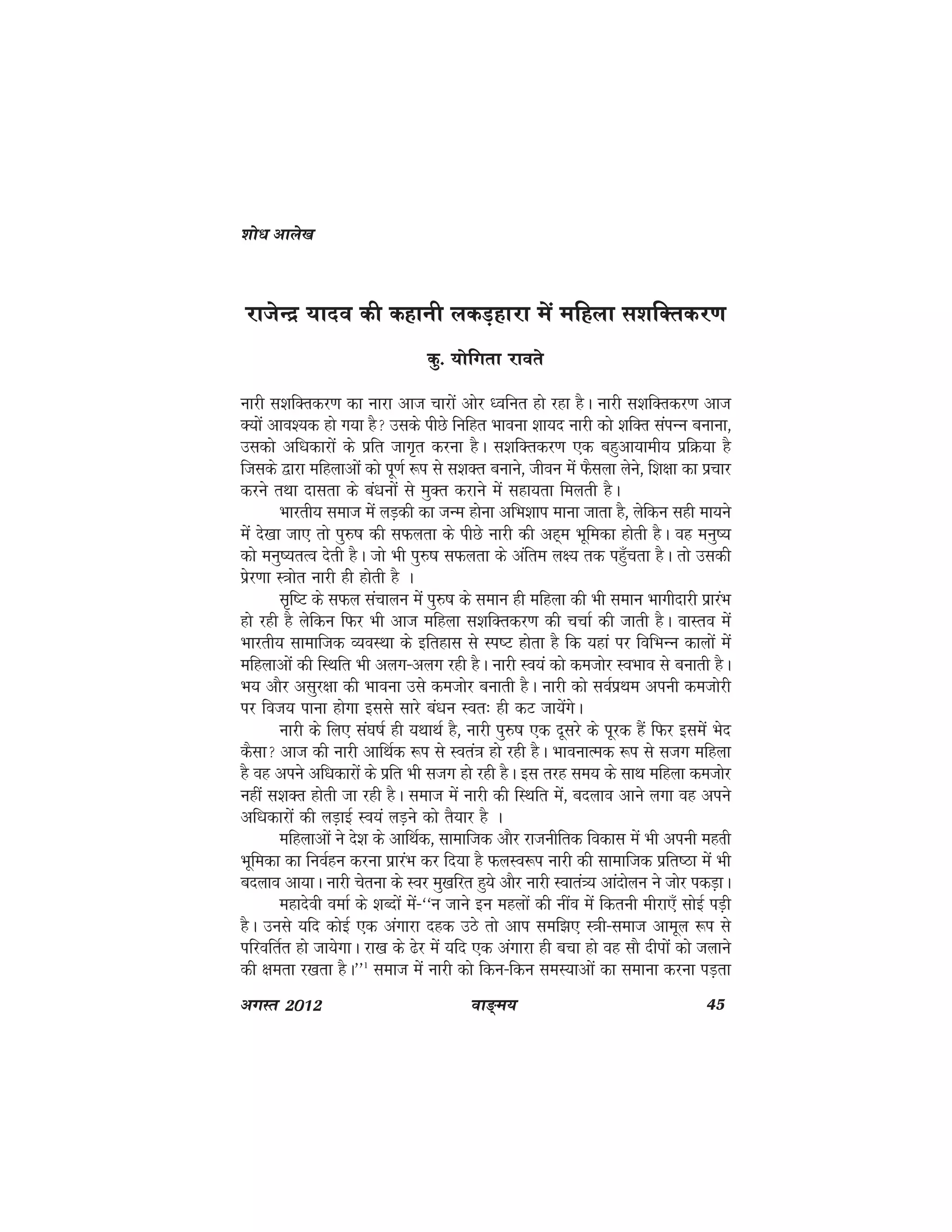 ok≥~e; 45vxLr 2012
jktsUnz ;kno dh dgkuh ydM+gkjk esa efgyk l'kfDrdj.k
dq- ;ksfxrk jkors
ukjh l'kfDRkdj.k dk ukjk vkt pkjksa vksj /ofur gks jgk gSA ukjh l'kfDRkdj.k vkt
D;kas vko';d gks x;k gS mlds ihNs fufgr Hkkouk 'kk;n ukjh dks 'kfDRk laiUu cukuk]
mldks vf/kdkjksa ds izfr tkx`r djuk gSA l'kfDrdj.k ,d cgqvk;keh; izfØ;k gS
ftlds }kjk efgykvksa dks iw.kZ :i ls l'kDr cukus] thou esa QSlyk ysus] f'k{kk dk izpkj
djus rFkk nklrk ds ca/kuksa ls eqDr djkus esa lgk;rk feyrh gSA
Hkkjrh; lekt esa yM+dh dk tUe gksuk vfHk'kki ekuk tkrk gS] ysfdu lgh ek;us
eaas ns[kk tk, rks iq#"k dh lQyrk ds ihNs ukjh dh vg~e Hkwfedk gksrh gSA og euq";
dks euq";rRo nsrh gSA tks Hkh iq#"k lQyrk ds vafre y{; rd igq¡prk gSA rks mldh
izsj.kk L=kksr ukjh ghs gksrh gS A
l`f"V ds lQy lapkyu esa iq#"k ds leku gh efgyk dh Hkh leku Hkkxhnkjh izkjaHk
gks jgh gS ysfdu fQj Hkh vkt efgyk l'kfDrdj.k dh ppkZ dh tkrh gSA okLro esa
Hkkjrh; lkekftd O;oLFkk ds bfrgkl ls Li"V gksrk gS fd ;gka ij fofHkUu dkyksa esa
efgykvksa dh fLFkfr Hkh vyx&vyx jgh gSA ukjh Lo;a dks detksj LoHkko ls cukrh gSA
Hk; vkSj vlqj{kk dh Hkkouk mls detksj cukrh gSA ukjh dks loZizFke viuh detksjh
ij fot; ikuk gksxk blls lkjs ca/ku Lor% gh dV tk;saxsA
ukjh ds fy, la?k"kZ gh ;FkkFkZ gS] ukjh iq#"k ,d nwljs ds iwjd gSa fQj blesa Hksn
dSlk vkt dh ukjh vkfFkZd :i ls Lora=k gks jgh gSA HkkoukREkd :i ls ltx efgyk
gS og vius vf/kdkjksa ds izfr Hkh ltx gks jgh gSA bl rjg le; ds lkFk efgyk detksj
ugha l'kDRk gksrh tk jgh gSA lekt esa ukjh dh fLFkfr esa] cnyko vkus yxk og vius
vf/kdkjksa dh yM+kbZ Lo;a yM+us dks rS;kj gS A
efgykvksa us ns'k ds vkfFkZd] lkekftd vkSj jktuhfrd fodkl esa Hkh viuh egRkh
Hkwfedk dk fuoZgu djuk izkjaHk dj fn;k gS QyLo:i ukjh dh lkekftd izfr"Bk esa Hkh
cnyko vk;kA ukjh psruk ds Loj eq[kfjr gq;s vkSj ukjh Lokra=; vkanksyu us tksj idM+kA
egknsoh oekZ ds 'kCnksa esa&^^u tkus bu egyksa dh uhao esa fdruh ehjk,¡ lksbZ iM+h
gSA muls ;fn dksbZ ,d vaxkjk ngd mBs rks vki lef>, L=kh&lekt vkewy :i ls
ifjofrZr gks tk;sxkA jk[k ds <sj esa ;fn ,d vaxkjk gh cpk gks og lkS nhiksaa dks tykus
dh {kerk j[krk gSA**1
lekt esa ukjh dks fdu&fdu leL;kvksa dk lekuk djuk iM+rk
'kks/k vkys[k
 