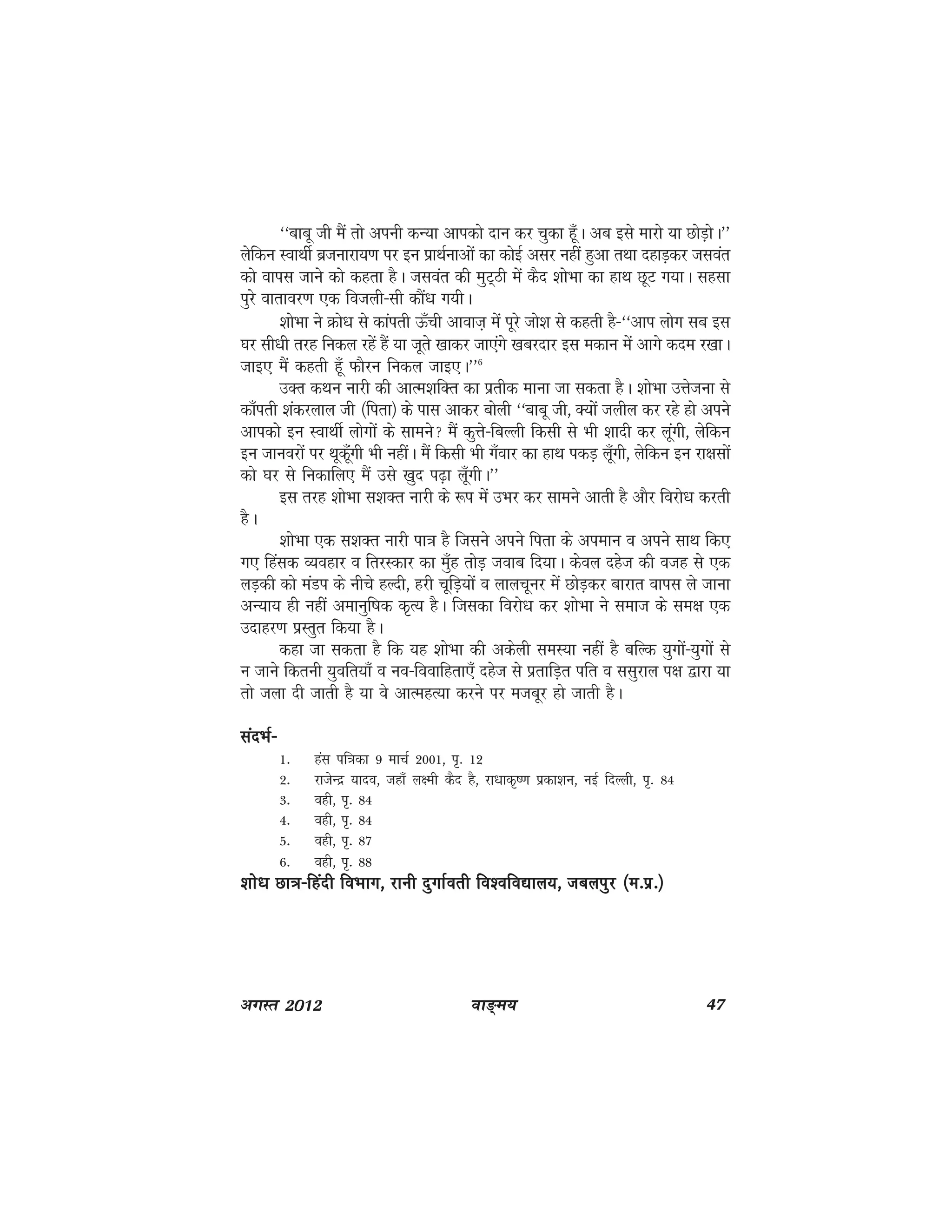 ok≥~e; 47vxLr 2012
^^ckcw th eSa rks viuh dU;k vkidks nku dj pqdk gw¡A vc bls ekjks ;k NksM+ksA**
ysfdu LokFkhZ cztukjk;.k ij bu izkFkZukvksa dk dksbZ vlj ugha gqvk rFkk ngkM+dj tloar
dks okil tkus dks dgrk gSA tloar dh eqV~Bh esa dSn 'kksHkk dk gkFk NwV x;kA lglk
iqjs okrkoj.k ,d fotyh&lh dkSa/k x;hA
'kksHkk us Øks/k ls dkairh Å¡ph vkokt+ esa iwjs tks'k ls dgrh gS&^^vki yksx lc bl
?kj lh/kh rjg fudy jgsa gSa ;k twrs [kkdj tk,axs [kcjnkj bl edku esa vkxs dne j[kkA
tkb, eSa dgrh gw¡ QkSju fudy tkb,A**6
mDRk dFku ukjh dh vkRe'kfDr dk izrhd ekuk tk ldrk gSA 'kksHkk mÙkstuk ls
dk¡irh 'kadjyky th ¼firk½ ds ikl vkdj cksyh ^^ckcw th] D;ksa tyhy dj jgs gks vius
vkidkss bu LokFkhZ yksxksa ds lkeus eSa dqÙks&fcYYkh fdlh ls Hkh 'kknh dj ywaxh] ysfdu
bu tkuojksa ij Fkwdwa¡xh Hkh ughaA eSa fdlh Hkh x¡okj dk gkFk idM+ yw¡xh] ysfdu bu jk{klksa
dks ?kj ls fudkfy, eSa mls [kqn i<+k yw¡xhA**
bl rjg 'kksHkk l'kDr ukjh ds :i esa mHkj dj lkeus vkrh gS vkSj fojks/k djrh
gSA
'kksHkk ,d l'kDr ukjh ik=k gS ftlus vius firk ds vieku o vius lkFk fd,
x, fgald O;ogkj o frjLdkj dk eq¡g rksM+ tokc fn;kA dsoy ngst dh otg ls ,d
yM+dh dks eaMi ds uhps gYnh] gjh pwfM+;ksa o ykypwuj esa NksM+dj ckjkr okil ys tkuk
vU;k; gh ugha vekuqf"kd d`R; gSA ftldk fojks/k dj 'kksHkk us lekt ds le{k ,d
mnkgj.k izLRkqr fd;k gSA
dgk tk ldrk gS fd ;g 'kksHkk dh vdsyh leL;k ugha gS cfYd ;qxksa&;qxksa ls
u tkus fdruh ;qofr;k¡ o uo&fookfgrk,¡ ngst ls izrkfM+r ifr o llqjky i{k }kjk ;k
rks tyk nh tkrh gS ;k os vkRegR;k djus ij etcwj gks tkrh gSA
lanHkZ&lanHkZ&lanHkZ&lanHkZ&lanHkZ&
1- gal if=kdk 9 ekpZ 2001] i`- 12
2- jktsUnz ;kno] tgk¡ y{eh dSn gS] jk/kkd`".k izdk'ku] ubZ fnYyh] i`- 84
3- ogh] i`- 84
4- ogh] i`- 84
5- ogh] i`- 87
6- ogh] i`- 88
'kks/k Nk=k&fganh foHkkx] jkuh nqxkZorh fo'ofo|ky;] tcyiqj ¼e-iz-½'kks/k Nk=k&fganh foHkkx] jkuh nqxkZorh fo'ofo|ky;] tcyiqj ¼e-iz-½'kks/k Nk=k&fganh foHkkx] jkuh nqxkZorh fo'ofo|ky;] tcyiqj ¼e-iz-½'kks/k Nk=k&fganh foHkkx] jkuh nqxkZorh fo'ofo|ky;] tcyiqj ¼e-iz-½'kks/k Nk=k&fganh foHkkx] jkuh nqxkZorh fo'ofo|ky;] tcyiqj ¼e-iz-½
 