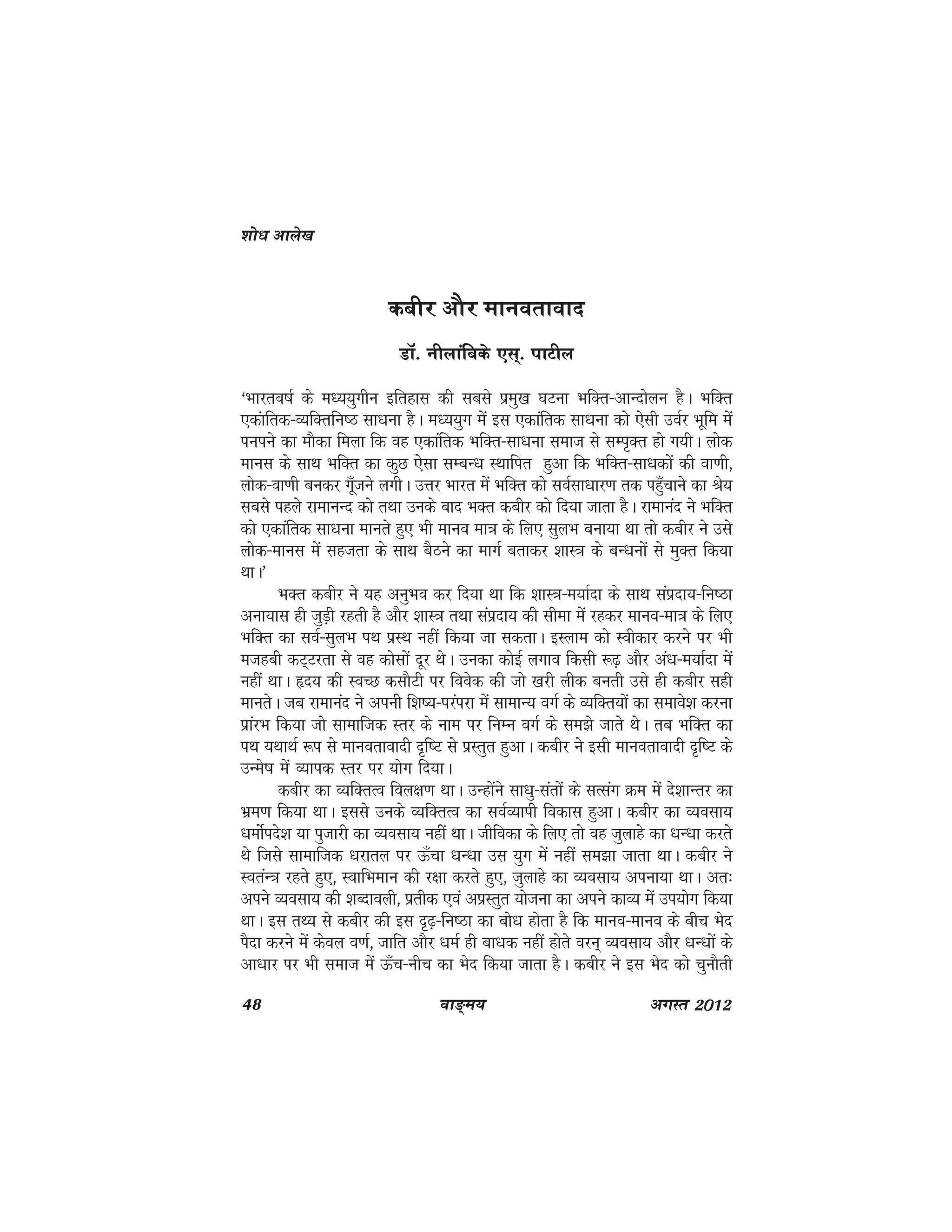 48 ok≥~e; vxLr 2012
dchj vkSj ekuorkokn
MkW- uhykafcds ,l~- ikVhy
^Hkkjro"kZ ds e/;;qxhu bfrgkl dh lcls izeq[k ?kVuk HkfDr&vkUnksyu gSA HkfDr
,dakfrd&O;fDrfu"B lk/kuk gSA e/;;qx esa bl ,dkafrd lk/kuk dks ,slh moZj Hkwfe esa
iuius dk ekSdk feyk fd og ,dkafrd HkfDr&lk/kuk lekt ls lEi`Dr gks x;hA yksd
ekul ds lkFk HkfDr dk dqN ,slk lEcU/k LFkkfir gqvk fd HkfDr&lk/kdksa dh ok.kh]
yksd&ok.kh cudj xw¡tus yxhA mÙkj Hkkjr esa HkfDr dks loZlk/kkj.k rd igq¡pkus dk Js;
lcls igys jkekuUn dks rFkk muds ckn HkDr dchj dks fn;k tkrk gSA jkekuan us HkfDr
dks ,dkafrd lk/kuk ekurs gq, Hkh ekuo ek=k ds fy, lqyHk cuk;k Fkk rks dchj us mls
yksd&ekul esa lgtrk ds lkFk cSBus dk ekxZ crkdj 'kkL=k ds cU/kuksa ls eqDr fd;k
FkkA*
HkDr dchj us ;g vuqHko dj fn;k Fkk fd 'kkL=k&e;kZnk ds lkFk laiznk;&fu"Bk
vuk;kl gh tqM+h jgrh gS vkSj 'kkL=k rFkk laiznk; dh lhek esa jgdj ekuo&ek=k ds fy,
HkfDr dk loZ&lqyHk iFk izLFk ugha fd;k tk ldrkA bLyke dks Lohdkj djus ij Hkh
etgch dV~Vjrk ls og dkslksa nwj FksA mudk dksbZ yxko fdlh :<+ vkSj va/k&e;kZnk esa
ugha FkkA ân; dh LoPN dlkSVh ij foosd dh tks [kjh yhd curh mls gh dchj lgh
ekursA tc jkekuan us viuh f'k";&ijaijk esa lkekU; oxZ ds O;fDr;ksa dk lekos'k djuk
izkajHk fd;k tks lkekftd Lrj ds uke ij fuEu oxZ ds le>s tkrs FksA rc HkfDr dk
iFk ;FkkFkZ :i ls ekuorkoknh n`f"V ls izLrqr gqvkA dchj us blh ekuorkoknh n`f"V ds
mUes"k esa O;kid Lrj ij ;ksx fn;kA
dchj dk O;fDrRo foy{k.k FkkA mUgksaus lk/kq&larksa ds lRlax Øe esa ns'kkUrj dk
Hkze.k fd;k FkkA blls muds O;fDrRo dk loZO;kih fodkl gqvkA dchj dk O;olk;
/keksZins'k ;k iqtkjh dk O;olk; ugha FkkA thfodk ds fy, rks og tqykgs dk /kU/kk djrs
Fks ftls lkekftd /kjkry ij Å¡pk /kU/kk ml ;qx esa ugha le>k tkrk FkkA dchj us
LoraU=k jgrs gq,] LokfHkeku dh j{kk djrs gq,] tqykgs dk O;olk; viuk;k FkkA vr%
vius O;olk; dh 'kCnkoyh] izrhd ,oa vizLrqr ;kstuk dk vius dkO; esa mi;ksx fd;k
FkkA bl rF; ls dchj dh bl n`<+&fu"Bk dk cks/k gksrk gS fd ekuo&ekuo ds chp Hksn
iSnk djus esa dsoy o.kZ] tkfr vkSj /keZ gh ck/kd ugha gksrs oju~ O;olk; vkSj /kU/kksa ds
vk/kkj ij Hkh lekt esa Å¡p&uhp dk Hksn fd;k tkrk gSA dchj us bl Hksn dks pqukSrh
'kks/k vkys[k
 