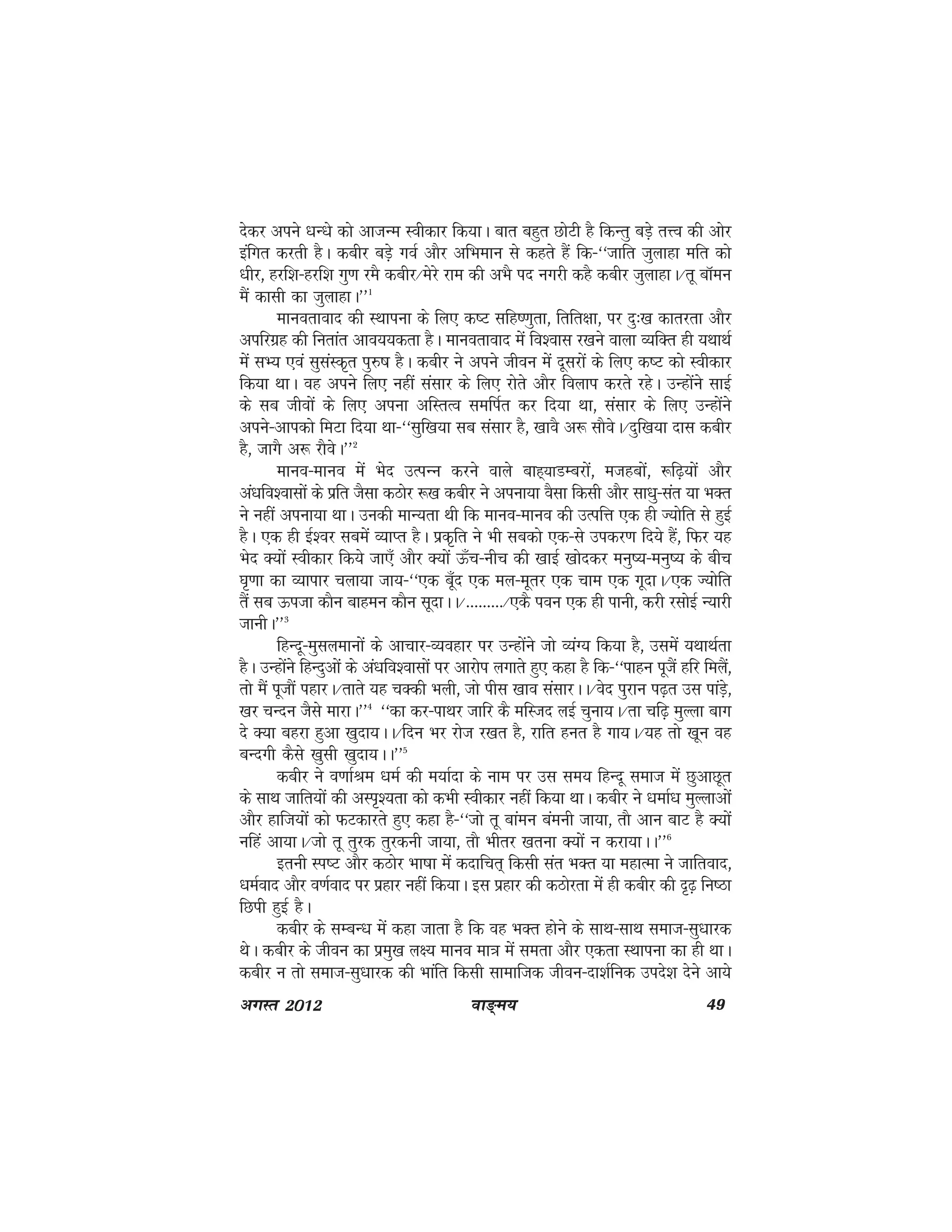 ok≥~e; 49vxLr 2012
nsdj vius /kU/ks dks vktUe Lohdkj fd;kA ckr cgqr NksVh gS fdUrq cM+s rÙo dh vksj
bafxr djrh gSA dchj cM+s xoZ vkSj vfHkeku ls dgrs gSa fd&^^tkfr tqykgk efr dks
/khj] gjf'k&gjf'k xq.k jeS dchj@esjs jke dh vHkS in uxjh dgS dchj tqykgkA@rw ckWeu
eSa dklh dk tqykgkA**1
ekuorkokn dh LFkkiuk ds fy, d"V lfg".kqrk] frfr{kk] ij nq%[k dkrjrk vkSj
vifjxzg dh furkar vko;;drk gSA ekuorkokn esa fo'okl j[kus okyk O;fDr gh ;FkkFkZ
esa lH; ,oa lqlaLd`r iq#"k gSA dchj us vius thou esa nwljksa ds fy, d"V dks Lohdkj
fd;k FkkA og vius fy, ugha lalkj ds fy, jksrs vkSj foyki djrs jgsA mUgksaus lkbZ
ds lc thoksa ds fy, viuk vfLrRo lefiZr dj fn;k Fkk] lalkj ds fy, mUgksaus
vius&vkidks feVk fn;k Fkk&^^lqf[k;k lc lalkj gS] [kkoS v: lkSosA@nqf[k;k nkl dchj
gS] tkxS v: jkSosA**2
ekuo&ekuo eas Hksn mRiUu djus okys ckg~;kMEcjksa] etgcksa] :f<+;ksa vkSj
va/kfo'oklksa ds izfr tSlk dBksj :[k dchj us viuk;k oSlk fdlh vkSj lk/kq&lar ;k HkDr
us ugha viuk;k FkkA mudh ekU;rk Fkh fd ekuo&ekuo dh mRifÙk ,d gh T;ksfr ls gqbZ
gSA ,d gh bZ'oj lcesa O;kIr gSA izd`fr us Hkh lcdks ,d&ls midj.k fn;s gSa] fQj ;g
Hksn D;ksa Lohdkj fd;s tk,¡ vkSj D;ksa Å¡p&uhp dh [kkbZ [kksndj euq";&euq"; ds chp
?k`.kk dk O;kikj pyk;k tk;&^^,d cw¡n ,d ey&ewrj ,d pke ,d xwnkA@,d T;ksfr
rSa lc Åitk dkSu ckgeu dkSu lwnkAA@---------@,dS iou ,d gh ikuh] djh jlksbZ U;kjh
tkuhA**3
fgUnw&eqlyekuksa ds vkpkj&O;ogkj ij mUgksaus tks O;aX; fd;k gS] mlesa ;FkkFkZrk
gSA mUgksaus fgUnqvksa ds va/kfo'oklksa ij vkjksi yxkrs gq, dgk gS fd&^^ikgu iwtSa gfj feySa]
rks eSa iwtkSa igkjA@rkrs ;g pDdh Hkyh] tks ihl [kko lalkjAA@osn iqjku i<+r ml ikaM+s]
[kj pUnu tSls ekjkA**4
^^dk dj&ikFkj tkfj dS efLtn ybZ pquk;A@rk pf<+ eqYyk ckx
ns D;k cgjk gqvk [kqnk;AA@fnu Hkj jkst j[kr gS] jkfr gur gS xk;A@;g rks [kwu og
cUnxh dSls [kqlh [kqnk;AA**5
dchj us o.kkZJe /keZ dh e;kZnk ds uke ij ml le; fgUnw lekt esa NqvkNwr
ds lkFk tkfr;ksa dh vLi`';rk dks dHkh Lohdkj ugha fd;k FkkA dchj us /kekZ/k eqYykvksa
vkSj gkft;ksa dks QVdkjrs gq, dgk gS&^^tks rw ckaeu caeuh tk;k] rkS vku ckV gS D;ksa
ufga vk;kA@tks rw rqjd rqjduh tk;k] rkS Hkhrj [kruk D;ksa u djk;kAA**6
bruh Li"V vkSj dBksj Hkk"kk esa dnkfpr~ fdlh lar HkDr ;k egkRek us tkfrokn]
/keZokn vkSj o.kZokn ij izgkj ugha fd;kA bl izgkj dh dBksjrk esa gh dchj dh n`<+ fu"Bk
fNih gqbZ gSA
dchj ds lEcU/k esa dgk tkrk gS fd og HkDr gksus ds lkFk&lkFk lekt&lq/kkjd
FksA dchj ds thou dk izeq[k y{; ekuo ek=k esa lerk vkSj ,drk LFkkiuk dk gh FkkA
dchj u rks lekt&lq/kkjd dh Hkkafr fdlh lkekftd thou&nk'kZfud mins'k nsus vk;s
 