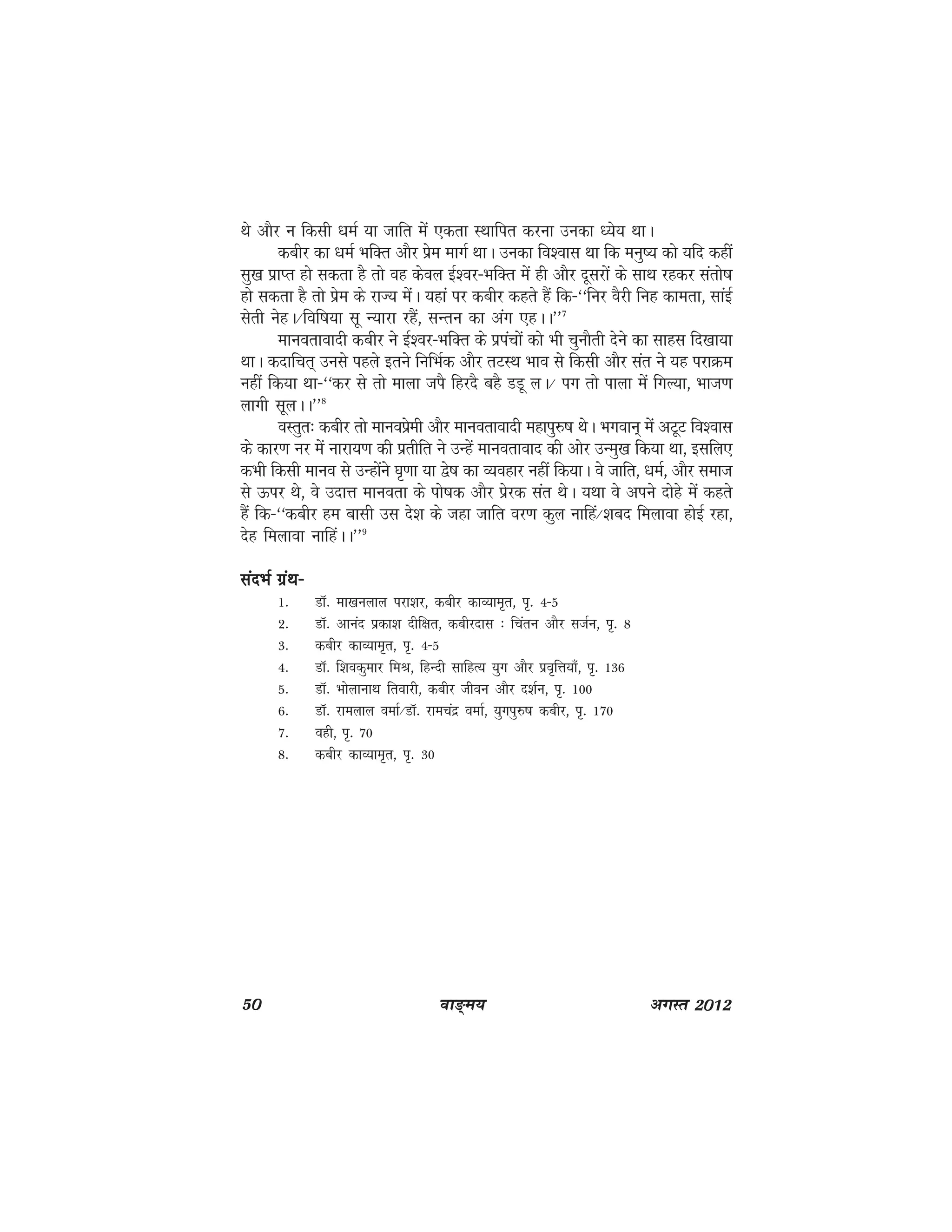 50 ok≥~e; vxLr 2012
Fks vkSj u fdlh /keZ ;k tkfr esa ,drk LFkkfir djuk mudk /;s; FkkA
dchj dk /keZ HkfDr vkSj izse ekxZ FkkA mudk fo'okl Fkk fd euq"; dks ;fn dgha
lq[k izkIr gks ldrk gS rks og dsoy bZ'oj&HkfDr esa gh vkSj nwljksa ds lkFk jgdj larks"k
gks ldrk gS rks izse ds jkT; esaA ;gka ij dchj dgrs gSa fd&^^fuj oSjh fug dkerk] lkabZ
lsrh usgA@fof"k;k lw U;kjk jgSa] lUru dk vax ,gAA**7
ekuorkoknh dchj us bZ'oj&HkfDr ds iziapksa dks Hkh pqukSrh nsus dk lkgl fn[kk;k
FkkA dnkfpr~ muls igys brus fufHkZd vkSj rVLFk Hkko ls fdlh vkSj lar us ;g ijkØe
ugha fd;k Fkk&^^dj ls rks ekyk tiS fgjnS cgS MMw yA@ ix rks ikyk esa fxY;k] Hkkt.k
ykxh lwyAA**8
oLrqr% dchj rks ekuoizseh vkSj ekuorkoknh egkiq#"k FksA Hkxoku~ esa vVwV fo'okl
ds dkj.k uj esa ukjk;.k dh izrhfr us mUgsa ekuorkokn dh vksj mUeq[k fd;k Fkk] blfy,
dHkh fdlh ekuo ls mUgksaus ?k`.kk ;k }s"k dk O;ogkj ugha fd;kA os tkfr] /keZ] vkSj lekt
ls Åij Fks] os mnkÙk ekuork ds iks"kd vkSj izsjd lar FksA ;Fkk os vius nksgs esa dgrs
gSa fd&^^dchj ge cklh ml ns'k ds tgk tkfr oj.k dqy ukfga@'kcn feykok gksbZ jgk]
nsg feykok ukfgaAA**9
lanHkZ xzaFk&lanHkZ xzaFk&lanHkZ xzaFk&lanHkZ xzaFk&lanHkZ xzaFk&
1- MkW- ek[kuyky ijk'kj] dchj dkO;ke`r] i`- 4&5
2- MkW- vkuan izdk'k nhf{kr] dchjnkl % fparu vkSj ltZu] i`- 8
3- dchj dkO;ke`r] i`- 4&5
4- MkW- f'kodqekj feJ] fgUnh lkfgR; ;qx vkSj izo`fÙk;k¡] i`- 136
5- MkW- HkksykukFk frokjh] dchj thou vkSj n'kZu] i`- 100
6- MkW- jkeyky oekZ@MkW- jkepanz oekZ] ;qxiq#"k dchj] i`- 170
7- ogh] i`- 70
8- dchj dkO;ke`r] i`- 30
 