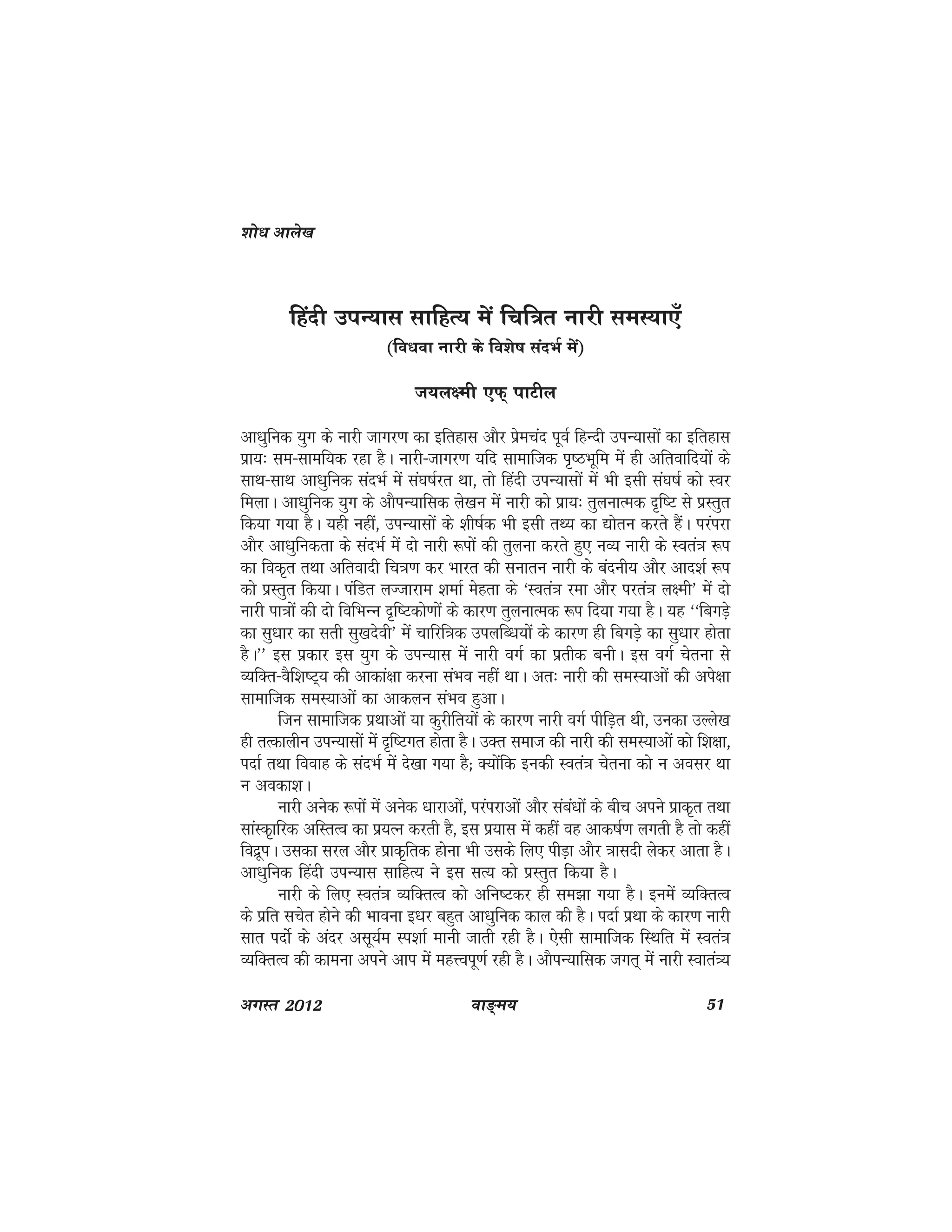 ok≥~e; 51vxLr 2012
fganh miU;kl lkfgR; esa fpf=r ukjh leL;k,°
(fo/kok ukjh ds fo'ks"k lanHkZ esa)
t;y{eh ,Q~ ikVhy
vk/kqfud ;qx ds ukjh tkxj.k dk bfrgkl vkSj izsepan iwoZ fgUnh miU;klksa dk bfrgkl
izk;% le&lkef;d jgk gSA ukjh&tkxj.k ;fn lkekftd i`"BHkwfe esa gh vfrokfn;ksa ds
lkFk&lkFk vk/kqfud lanHkZ esa la?k"kZjr Fkk] rks fganh miU;klksa esa Hkh blh la?k"kZ dks Loj
feykA vk/kqfud ;qx ds vkSiU;kfld ys[ku esa ukjh dks izk;% rqyukRed n`f"V ls izLrqr
fd;k x;k gSA ;gh ugha] miU;klksa ds 'kh"kZd Hkh blh rF; dk |ksru djrs gSaA ijaijk
vkSj vk/kqfudrk ds lanHkZ esa nks ukjh :iksa dh rqyuk djrs gq, uO; ukjh ds Lora=k :i
dk fod`r rFkk vfroknh fp=k.k dj Hkkjr dh lukru ukjh ds canuh; vkSj vkn'kZ :i
dks izLrqr fd;kA iafMr yTtkjke 'kekZ esgrk ds ^Lora=k jek vkSj ijra=k y{eh* eas nks
ukjh ik=kksa dh nks fofHkUu n`f"Vdks.kksa ds dkj.k rqyukRed :i fn;k x;k gSA ;g ^^fcxMs+
dk lq/kkj dk lrh lq[knsoh* esa pkfjf=kd miyfC/k;ksa ds dkj.k gh fcxM+s dk lq/kkj gksrk
gSA** bl izdkj bl ;qx ds miU;kl esa ukjh oxZ dk izrhd cuhA bl oxZ psruk ls
O;fDr&oSf'k"V~; dh vkdka{kk djuk laHko ugha FkkA vr% ukjh dh leL;kvksa dh vis{kk
lkekftd leL;kvksa dk vkdyu laHko gqvkA
ftu lkekftd izFkkvksa ;k dqjhfr;ksa ds dkj.k ukjh oxZ ihfM+r Fkh] mudk mYys[k
gh rRdkyhu miU;klksa esa n`f"Vxr gksrk gSA mDr lekt dh ukjh dh leL;kvksa dks f'k{kk]
inkZ rFkk fookg ds lanHkZ esa ns[kk x;k gS( D;kasfd budh Lora=k psruk dks u volj Fkk
u vodk'kA
ukjh vusd :iksa esa vusd /kkjkvksa] ijaijkvksa vkSj laca/kksa ds chp vius izkd`r rFkk
lkaLd`kfjd vfLrRo dk iz;Ru djrh gS] bl iz;kl esa dgha og vkd"kZ.k yxrh gS rks dgha
fonzwiA mldk ljy vkSj izkd`frd gksuk Hkh mlds fy, ihM+k vkSj =kklnh ysdj vkrk gSA
vk/kqfud fganh miU;kl lkfgR; us bl lR; dks izLrqr fd;k gSA
ukjh ds fy, Lora=k O;fDrRo dks vfu"Vdj gh le>k x;k gSA buesa O;fDrRo
ds izfr lpsr gksus dh Hkkouk b/kj cgqr vk/kqfud dky dh gSA inkZ izFkk ds dkj.k ukjh
lkr inksZ ds vanj vlw;Ze Li'kkZ ekuh tkrh jgh gSA ,slh lkekftd fLFkfr eas Lora=k
O;fDrRo dh dkeuk vius vki esa egÙoiw.kZ jgh gSA vkSiU;kfld txr~ esa ukjh Lokra=;
'kks/k vkys[k
 