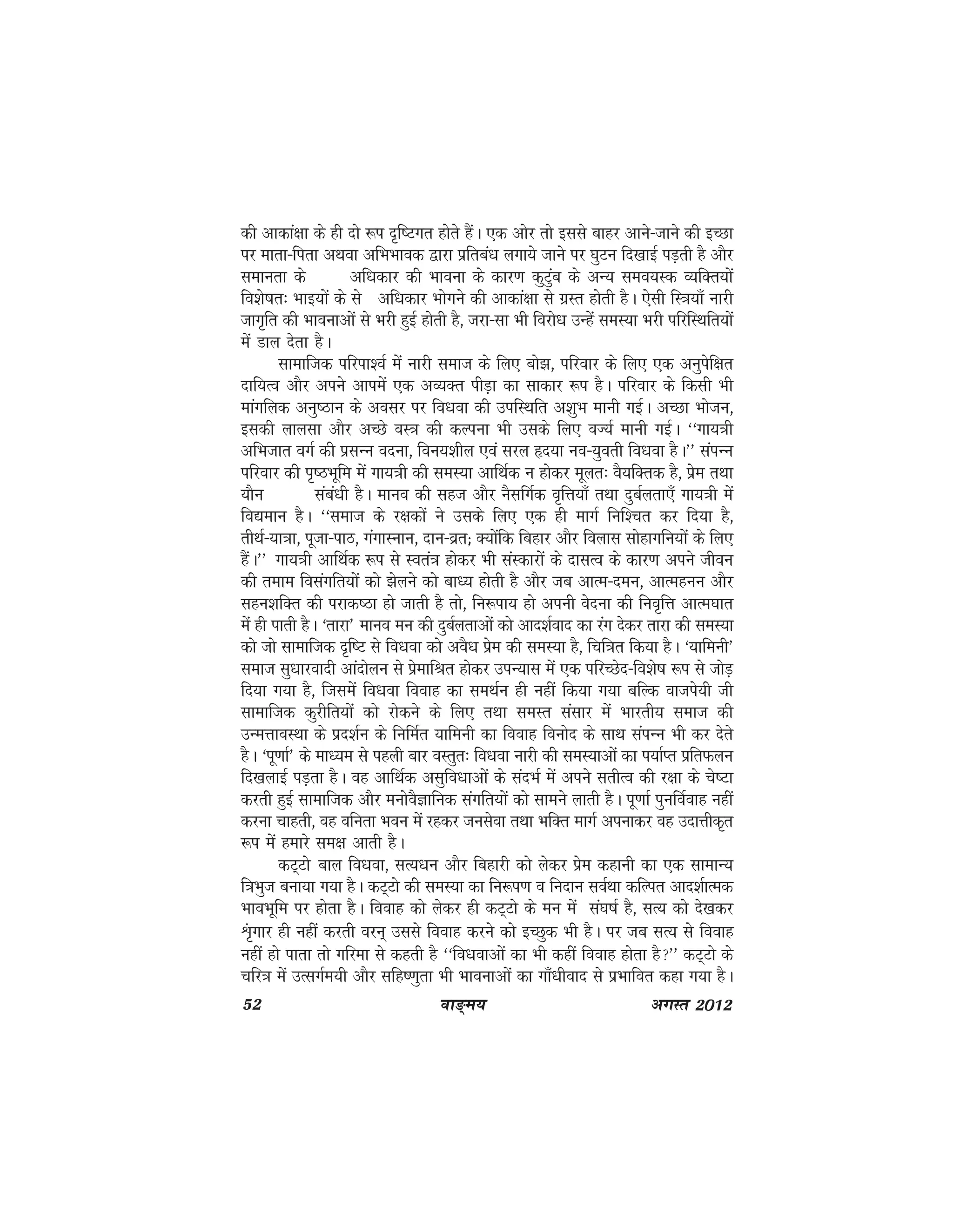 52 ok≥~e; vxLr 2012
dh vkdka{kk ds gh nks :i n`f"Vxr gkssrs gSaA ,d vksj rks blls ckgj vkus&tkus dh bPNk
ij ekrk&firk vFkok vfHkHkkod }kjk izfrca/k yxk;s tkus ij ?kqVu fn[kkbZ iM+rh gS vkSj
lekurk ds vf/kdkj dh Hkkouk ds dkj.k dqVaqc ds vU; leo;Ld O;fDr;ksa
fo'ks"kr% Hkkb;ksa ds ls vf/kdkj Hkksxus dh vkdka{kk ls xzLr gksrh gSA ,slh fL=k;k¡ ukjh
tkx`fr dh Hkkoukvksa ls Hkjh gqbZ gksrh gS] tjk&lk Hkh fojks/k mUgsa leL;k Hkjh ifjfLFkfr;ksa
eas Mky nsrk gSA
lkekftd ifjik'oZ esa ukjh lekt ds fy, cks>] ifjokj ds fy, ,d vuqisf{kr
nkf;Ro vkSj vius vkiesa ,d vO;Dr ihM+k dk lkdkj :i gSA ifjokj ds fdlh Hkh
ekaxfyd vuq"Bku ds volj ij fo/kok dh mifLFkfr v'kqHk ekuh xbZA vPNk Hkkstu]
bldh ykylk vkSj vPNs oL=k dh dYiuk Hkh mlds fy, oT;Z ekuh xbZA ^^xk;=kh
vfHktkr oxZ dh izlUu onuk] fou;'khy ,oa ljy ân;k uo&;qorh fo/kok gSA** laiUu
ifjokj dh i`"BHkwfe esa xk;=kh dh leL;k vkfFkZd u gksdj ewyr% oS;fDrd gS] izse rFkk
;kSu laca/kh gSA ekuo dh lgt vkSj uSlfxZd o`fÙk;k¡ rFkk nqcZyrk,¡ xk;=kh esa
fo|eku gSA ^^lekt ds j{kdksa us mlds fy, ,d gh ekxZ fuf'pr dj fn;k gS]
rhFkZ&;k=kk] iwtk&ikB] xaxkLuku] nku&ozr( D;ksafd fcgkj vkSj foykl lksgkxfu;ksa ds fy,
gSaA** xk;=kh vkfFkZd :i ls Lora=k gksdj Hkh laLdkjksa ds nklRo ds dkj.k vius thou
dh reke folaxfr;ksa dks >syus dks ck/; gksrh gS vkSj tc vkRe&neu] vkReguu vkSj
lgu'kfDr dh ijkd"Bk gks tkrh gS rks] fu:ik; gks viuh osnuk dh fuo`fÙk vkRe?kkr
esa gh ikrh gSA ^rkjk* ekuo eu dh nqcZyrkvksa dks vkn'kZokn dk jax nsdj rkjk dh leL;k
dks tks lkekftd n`f"V ls fo/kok dks voS/k izse dh leL;k gS] fpf=kr fd;k gSA ^;kfeuh*
lekt lq/kkjoknh vkanksyu ls izsekfJr gksdj miU;kl esa ,d ifjPNsn&fo'ks"k :i ls tksM+
fn;k x;k gS] ftleas fo/kok fookg dk leFkZu gh ugha fd;k x;k cfYd oktis;h th
lkekftd dqjhfr;ksa dks jksdus ds fy, rFkk leLr lalkj esa Hkkjrh; lekt dh
mUeÙkkoLFkk ds izn'kZu ds fufeZr ;kfeuh dk fookg fouksn ds lkFk laiUu Hkh dj nsrs
gSA ^iw.kkZ* ds ek/;e ls igyh ckj oLrqr% fo/kok ukjh dh leL;kvksa dk i;kZIr izfrQyu
fn[kykbZ iM+rk gSA og vkfFkZd vlqfo/kkvksa ds lanHkZ esa vius lrhRo dh j{kk ds ps"Vk
djrh gqbZ lkekftd vkSj euksoSKkfud laxfr;ksa dks lkeus ykrh gSA iw.kkZ iqufoZokg ugha
djuk pkgrh] og ofurk Hkou eas jgdj tulsok rFkk HkfDr ekxZ viukdj og mnkÙkhd`r
:i esa gekjs le{k vkrh gSA
dV~Vks cky fo/kok] lR;/ku vkSj fcgkjh dks ysdj izse dgkuh dk ,d lkekU;
f=kHkqt cuk;k x;k gSA dV~Vks dh leL;k dk fu:i.k o funku loZFkk dfYir vkn'kZkRed
HkkoHkwfe ij gksrk gSA fookg dks ysdj gh dV~Vks ds eu esa la?k"kZ gS] lR; dks ns[kdj
Üak`xkj gh ugha djrh oju~ mlls fookg djus dks bPNqd Hkh gSA ij tc lR; ls fookg
ugha gks ikrk rks xfjek ls dgrh gS ^^fo/kokvksa dk Hkh dgha fookg gksrk gS** dV~Vks ds
pfj=k esa mRlxZe;h vkSj lfg".kqrk Hkh Hkkoukvksa dk xk¡/khokn ls izHkkfor dgk x;k gSA
 