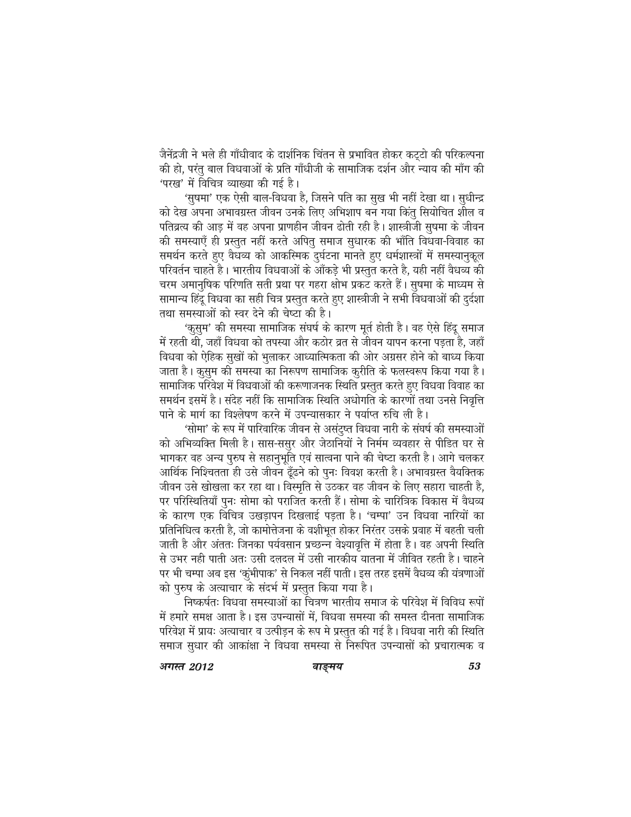 ok≥~e; 53vxLr 2012
tSusanzth us Hkys gh xk¡/khokn ds nk'kZfud fparu ls izHkkfor gksdj dV~Vks dh ifjdYiuk
dh gks] ijarq cky fo/kokvksa ds izfr xk¡/khth ds lkekftd n'kZu vkSj U;k; dh ek¡x dh
^ij[k* esa fofp=k O;k[;k dh xbZ gSA
^lq"kek* ,d ,slh cky&fo/kok gS] ftlus ifr dk lq[k Hkh ugha ns[kk FkkA lq/khUnz
dks ns[k viuk vHkkoxzLr thou muds fy, vfHk'kki cu x;k fdarq fLk;ksfpr 'khy o
ifrozR; dh vkM+ eas og viuk izk.kghu thou <ksrh jgh gSA 'kkL=khth lq"kek ds thou
dh leL;k,¡ gh izLrqr ugha djrs vfirq lekt lq/kkjd dh Hkk¡fr fo/kok&fookg dk
leFkZu djrs gq, oS/kO; dks vkdfLed nq?kZVuk ekurs gq, /keZ'kkL=kksa esa leL;kuqdwy
ifjorZu pkgrs gSA Hkkjrh; fo/kokvksa ds vk¡dM+s Hkh izLrqr djrs gS] ;gh ugha oS/kO; dh
pje vekuqf"kd ifj.kfr lrh izFkk ij xgjk {kksHk izdV djrs gSaA lq"kek ds ek/;e ls
lkekU; fganw fo/kok dk lgh fp=k izLrqr djrs gq, 'kkL=khth us lHkh fo/kokvksa dh nqnZ'kk
rFkk leL;kvksa dks Loj nsus dh ps"Vk dh gSA
^dqlqe* dh leL;k lkekftd la?k"kZ ds dkj.k ewrZ gksrh gSA og ,sls fganw lekt
esa jgrh Fkh] tgk¡ fo/kok dks riL;k vkSj dBksj ozr ls thou ;kiu djuk iM+rk gS] tgk¡
fo/kok dks ,sfgd lq[kksa dks Hkqykdj vk/;kfRedrk dh vksj vxzlj gksus dks ck/; fd;k
tkrk gSA dqlqe dh leL;k dk fu:i.k lkekftd dqjhfr ds QyLo:i fd;k x;k gSA
lkekftd ifjos'k esa fo/kokvksa dh d:.kktud fLFkfr izLrqr djrs gq, fo/kok fookg dk
leFkZu blesa gSA lansg ugha fd lkekftd fLFkfr v/kksxfr ds dkj.kksa rFkk muls fuo`fÙk
ikus ds ekxZ dk fo'ys"k.k djus esa miU;kldkj us i;kZIr #fp yh gSA
^lksek* ds :i esa ikfjokfjd thou ls vlaVq"r fo/kok ukjh ds la?k"kZ dh leL;kvksa
dks vfHkO;fDr feyh gSA lkl&llqj vkSj tsBkfu;ksa us fueZe O;ogkj ls ihfMr ?kj ls
Hkkxdj og vU; iq#"k ls lgkuqHkwfr ,oa lkRouk ikus dh ps"Vk djrh gSA vkxs pydj
vkfFkZd fuf'prrk gh mls thou <w¡<us dks iqu% foo'k djrh gSA vHkkoxzLr oS;fDrd
thou mls [kks[kyk dj jgk FkkA foLe`fr ls mBdj og thou ds fy, lgkjk pkgrh gS]
ij ifjfLFkfr;k¡ iqu% lksek dks ijkftr djrh gSaA lksek ds pkfjf=kd fodkl esa oS/kO;
ds dkj.k ,d fofp=k m[kM+kiu fn[kykbZ iM+rk gSA ^pEik* mu fo/kok ukfj;ksa dk
izfrfuf/kRo djrh gS] tks dkeksÙkstuk ds o'khHkwr gksdj fujarj mlds izokg esa cgrh pyh
tkrh gS vkSj varr% ftudk i;Zolku izPNUUk os';ko`fÙk esa gksrk gSA og viuh fLFkfr
ls mHkj ugh ikrh vr% mlh nyny esa mlh ukjdh; ;kruk esa thfor jgrh gSA pkgus
ij Hkh pEik vc bl ^dqaHkhikd* ls fudy ugha ikrhA bl rjg blesa oS/kO; dh ;a=k.kkvksa
dks iq#"k ds vR;kpkj ds lanHkZ esa izLrqr fd;k x;k gSA
fu"d"kZr% fo/kok leL;kvksa dk fp=k.k Hkkjrh; lekt ds ifjos'k esa fofo/k :iksa
eas gekjs le{k vkrk gSA bl miU;klksa esa] fo/kok leL;k dh leLr nhurk lkekftd
ifjos'k eas izk;% vR;kpkj o mRihM+u ds :i es izLrqr dh xbZ gSA fo/kok ukjh dh fLFkfr
lekt lq/kkj dh vkdka{kk us fo/kok leL;k ls fu:fir miU;klksa dks izpkjkRed o
 