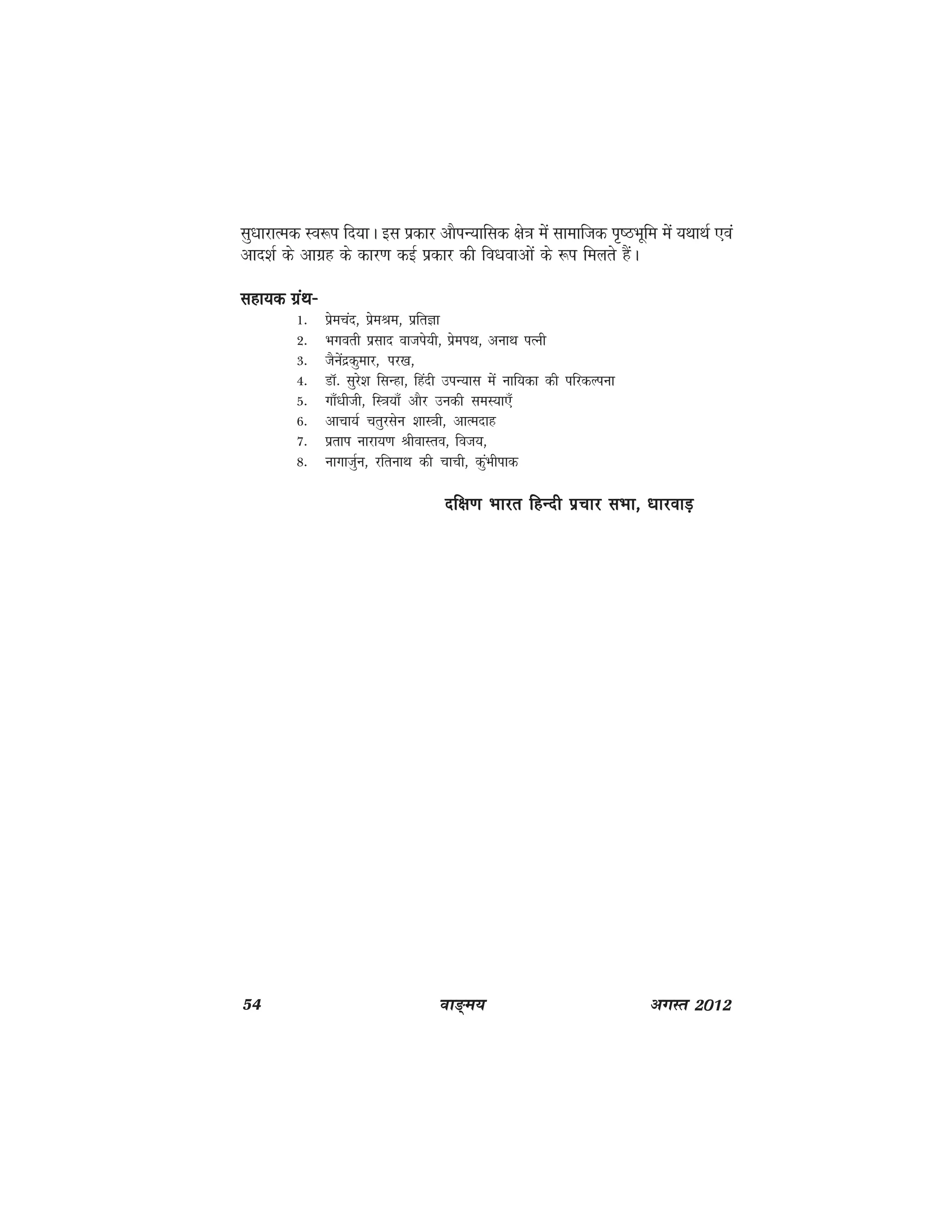 54 ok≥~e; vxLr 2012
lq/kkjkRed Lo:i fn;kA bl izdkj vkSiU;kfld {ks=k esa lkekftd i`"BHkwfe esa ;FkkFkZ ,oa
vkn'kZ ds vkxzg ds dkj.k dbZ izdkj dh fo/kokvksa ds :i feyrs gSaA
lgk;d xzaFk&lgk;d xzaFk&lgk;d xzaFk&lgk;d xzaFk&lgk;d xzaFk&
1- izsepan] izseJe] izfrKk
2- Hkxorh izlkn oktis;h] izseiFk] vukFk iRuh
3- tSuasnzdqekj] ij[k]
4- MkW- lqjs'k flUgk] fganh miU;kl eas ukf;dk dh ifjdYiuk
5- xk¡/khth] fL=k;k¡ vkSj mudh leL;k,¡
6- vkpk;Z prqjlsu 'kkL=kh] vkRenkg
7- izrki ukjk;.k JhokLro] fot;]
8- ukxktqZu] jfrukFk dh pkph] dqaHkhikd
nf{k.k Hkkjr fgUnh izpkj lHkk] /kkjokM+nf{k.k Hkkjr fgUnh izpkj lHkk] /kkjokM+nf{k.k Hkkjr fgUnh izpkj lHkk] /kkjokM+nf{k.k Hkkjr fgUnh izpkj lHkk] /kkjokM+nf{k.k Hkkjr fgUnh izpkj lHkk] /kkjokM+
 