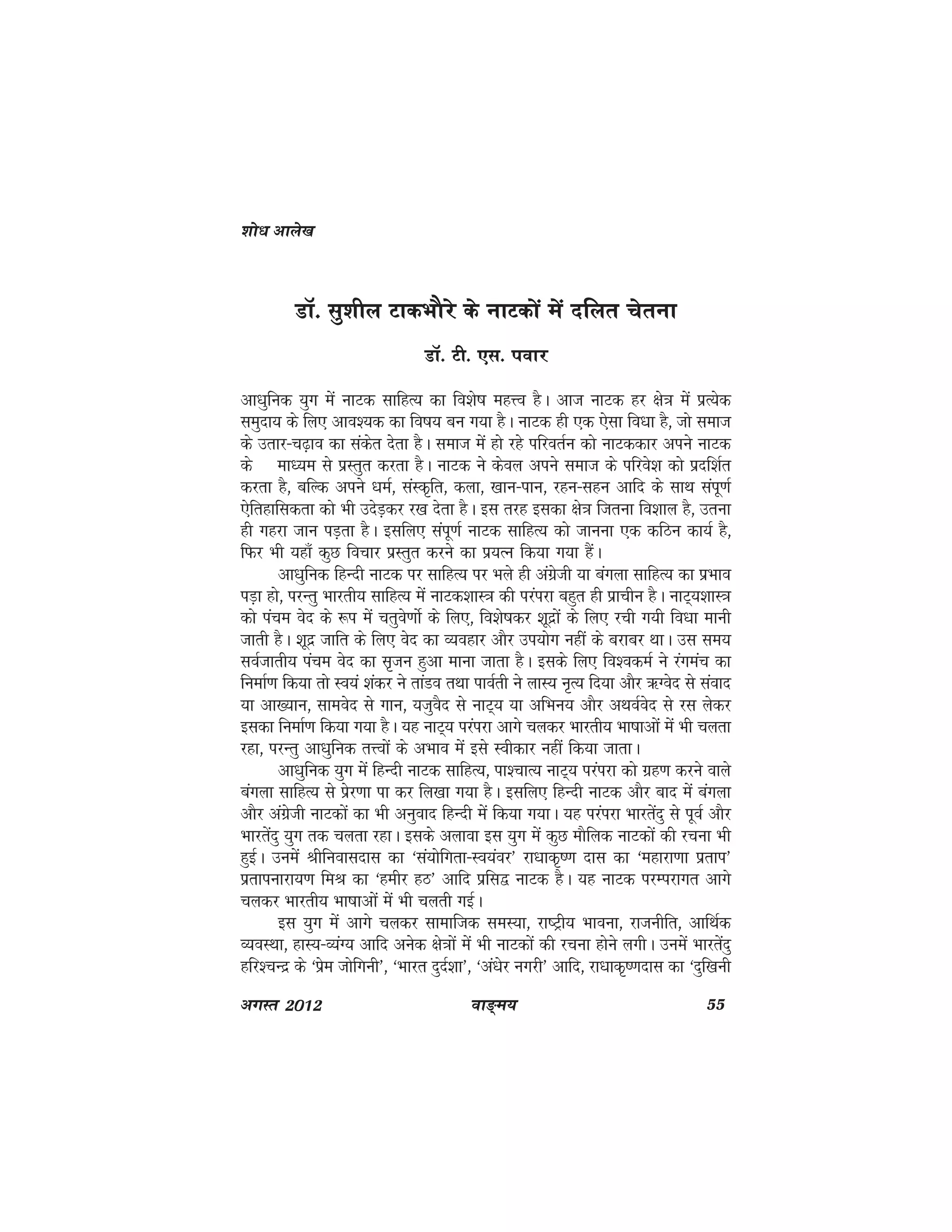 ok≥~e; 55vxLr 2012
MkW- lq'khy VkdHkkSjs ds ukVdksa eas nfyr psruk
MkW- Vh- ,l- iokj
vk/kqfud ;qx esa ukVd lkfgR; dk fo'ks"k egÙo gSA vkt ukVd gj {ks=k esa izR;sd
leqnk; ds fy, vko';d dk fo"k; cu x;k gSA ukVd gh ,d ,slk fo/kk gS] tks lekt
ds mrkj&p<+ko dk ladsr nsrk gSA lekt esa gks jgs ifjorZu dks ukVddkj vius ukVd
ds ek/;e ls izLrqr djrk gSA ukVd us dsoy vius lekt ds ifjos'k dks iznf'kZr
djrk gS] cfYd vius /keZ] laLd`fr] dyk] [kku&iku] jgu&lgu vkfn ds lkFk laiw.kZ
,sfrgkfldrk dks Hkh mnsM+dj j[k nsrk gSA bl rjg bldk {ks=k ftruk fo'kky gS] mruk
gh xgjk tku iM+rk gSA blfy, laiw.kZ ukVd lkfgR; dks tkuuk ,d dfBu dk;Z gS]
fQj Hkh ;gk¡ dqN fopkj izLrqr djus dk iz;Ru fd;k x;k gSaA
vk/kqfud fgUnh ukVd ij lkfgR; ij Hkys gh vaxzsth ;k caxyk lkfgR; dk izHkko
iM+k gks] ijUrq Hkkjrh; lkfgR; esa ukVd'kkL=k dh ijaijk cgqr gh izkphu gSA ukV~;'kkL=k
dks iape osn ds :i esa prqos.kksZ ds fy,] fo'ks"kdj 'kwnzksa ds fy, jph x;h fo/kk ekuh
tkrh gSA 'kwnz tkfr ds fy, osn dk O;ogkj vkSj mi;ksx ugha ds cjkcj FkkA ml le;
loZtkrh; iape osn dk l`tu gqvk ekuk tkrk gSA blds fy, fo'odeZ us jaxeap dk
fuekZ.k fd;k rks Lo;a 'kadj us rkaMo rFkk ikoZrh us ykL; u`R; fn;k vkSj _Xosn ls laokn
;k vk[;ku] lkeosn ls xku] ;tqoSn ls ukV~; ;k vfHku; vkSj vFkoZosn ls jl ysdj
bldk fuekZ.k fd;k x;k gSA ;g ukV~; ijaijk vkxs pydj Hkkjrh; Hkk"kkvksa esa Hkh pyrk
jgk] ijUrq vk/kqfud rÙoksa ds vHkko esa bls Lohdkj ugha fd;k tkrkA
vk/kqfud ;qx esa fgUnh ukVd lkfgR;] ik'pkR; ukV~; ijaijk dks xzg.k djus okys
caxyk lkfgR; ls izsj.kk ik dj fy[kk x;k gSA blfy, fgUnh ukVd vkSj ckn esa caxyk
vkSj vaxzsth ukVdksa dk Hkh vuqokn fgUnh esa fd;k x;kA ;g ijaijk Hkkjrsanq ls iwoZ vkSj
Hkkjrsanq ;qx rd pyrk jgkA blds vykok bl ;qx esa dqN ekSfyd ukVdksa dh jpuk Hkh
gqbZA muesa Jhfuoklnkl dk ^la;ksfxrk&Lo;aoj* jk/kkd`".k nkl dk ^egkjk.kk izrki*
izrkiukjk;.k feJ dk ^gehj gB* vkfn izfl} ukVd gSA ;g ukVd ijEijkxr vkxs
pydj Hkkjrh; Hkk"kkvksa esa Hkh pyrh xbZA
bl ;qx esa vkxs pydj lkekftd leL;k] jk"Vªh; Hkkouk] jktuhfr] vkfFkZd
O;oLFkk] gkL;&O;aX; vkfn vusd {ks=kksa esa Hkh ukVdksa dh jpuk gksus yxhA muesa Hkkjrasnq
gfj'pUnz ds ^izse tksfxuh*] ^Hkkjr nqnZ'kk*] ^va/ksj uxjh* vkfn] jk/kkd`".knkl dk ^nqf[kuh
'kks/k vkys[k
 