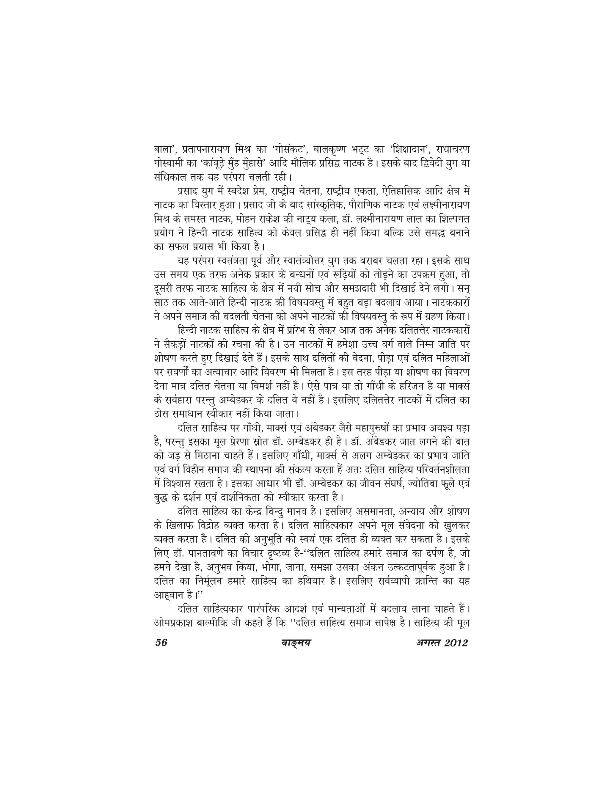 56 ok≥~e; vxLr 2012
ckyk*] izrkiukjk;.k feJ dk ^xksladV*] ckyd`".k HkV~V dk ^f'k{kknku*] jk/kkpj.k
xksLokeh dk ^dkacw<+s eq¡g eq¡gkls* vkfn ekSfyd izfl} ukVd gSA blds ckn f}osnh ;qx ;k
laf/kdky rd ;g ijaijk pyrh jghA
izlkn ;qx esa Lons'k izse] jk"Vªh; psruk] jk"Vªh; ,drk] ,sfrgkfld vkfn {ks=k esa
ukVd dk foLrkj gqvkA izlkn th ds ckn lkaLd`frd] ikSjkf.kd ukVd ,oa y{ehukjk;.k
feJ ds leLr ukVd] eksgu jkds'k dh ukV~; dyk] MkW- y{ehukjk;.k yky dk f'kYixr
iz;ksx us fgUnh ukVd lkfgR; dks dsoy izfl} gh ugha fd;k cfYd mls le) cukus
dk lQy iz;kl Hkh fd;k gSA
;g ijaijk Lora=krk iwoZ vkSj Lokra=;ksÙkj ;qx rd cjkcj pyrk jgkA blds lkFk
ml le; ,d rjQ vusd izdkj ds cU/kuksa ,oa :f<+;ksa dks rksM+us dk miØe gqvk] rks
nwljh rjQ ukVd lkfgR; ds {ks=k esa u;h lksp vkSj le>nkjh Hkh fn[kkbZ nsus yxhA lu~
lkB rd vkrs&vkrs fgUnh ukVd dh fo"k;oLrq esa cgqr cM+k cnyko vk;kA ukVddkjksa
us vius lekt dh cnyrh psruk dks vius ukVdksa dh fo"k;oLrq ds :i eaas xzg.k fd;kA
fgUnh ukVd lkfgR; ds {ks=k esa izkajHk ls ysdj vkt rd vusd nfyrÙksj ukVddkjksa
us lSdM+ksa ukVdksa dh jpuk dh gSA mu ukVdksa esa ges'kk mPp oxZ okys fuEu tkfr ij
'kks"k.k djrs gq, fn[kkbZ nsrs gSaA blds lkFk nfyrksa dh osnuk] ihM+k ,oa nfyr efgykvksa
ij lo.kkasZ dk vR;kpkj vkfn fooj.k Hkh feyrk gSA bl rjg ihM+k ;k 'kks"k.k dk fooj.k
nsuk ek=k nfyr psruk ;k foe'kZ ugha gSA ,sls ik=k ;k rks xk¡/kh ds gfjtu gS ;k ekDlZ
ds loZgkjk ijUrq vEcsMdj ds nfyr os ugha gSA blfy, nfyrÙksj ukVdksa esa nfyr dk
Bksl lek/kku Lohdkj ugha fd;k tkrkA
nfyr lkfgR; ij xk¡/kh] ekDlZ ,oa vacsMdj tSls egkiq#"kksa dk izHkko vo'; iM+k
gS] ijUrq bldk ewy izsj.kk lzksr MkW- vEcsMdj gh gSA MkW- vacsMdj tkr yxus dh ckr
dks tM+ ls feBkuk pkgrs gSaA blfy, xk¡/kh] ekDlZ ls vyx vEcsMdj dk izHkko tkfr
,oa oxZ foghu lekt dh LFkkiuk dh ladYi djrk gSa vr% nfyr lkfgR; ifjorZu'khyrk
esa fo'okl j[krk gSA bldk vk/kkj Hkh MkW- vEcsMdj dk thou la?k"kZ] T;ksfrck Qwys ,oa
cq) ds n'kZu ,oa nk'kZfudrk dks Lohdkj djrk gSA
nfyr lkfgR; dk dsUnz fcUnq ekuo gSA blfy, vlekurk] vU;k; vkSj 'kks"k.k
ds f[kykQ fonzksg O;Dr djrk gSA nfyr lkfgR;dkj vius ewy laosnuk dks [kqydj
O;Dr djrk gSA nfyr dh vuqHkwfr dks Lo;a ,d nfyr gh O;Dr dj ldrk gSA blds
fy, MkW- ikurko.ks dk fopkj n`"VO; gS&^^nfyr lkfgR; gekjs lekt dk niZ.k gS] tks
geus ns[kk gS] vuqHko fd;k] Hkksxk] tkuk] le>k mldk vadu mRdVrkiwoZd gqvk gSA
nfyr dk fueZwyu gekjs lkfgR; dk gfFk;kj gSA blfy, loZO;kih ØkfUr dk ;g
vkg~oku gSA**
nfyr lkfgR;dkj ikjaifjd vkn'kZ ,oa ekU;rkvksa esa cnyko ykuk pkgrs gSaA
vkseizdk'k ckYehfd th dgrs gSa fd ^^nfyr lkfgR; lekt lkis{k gSA lkfgR; dh ewy
 