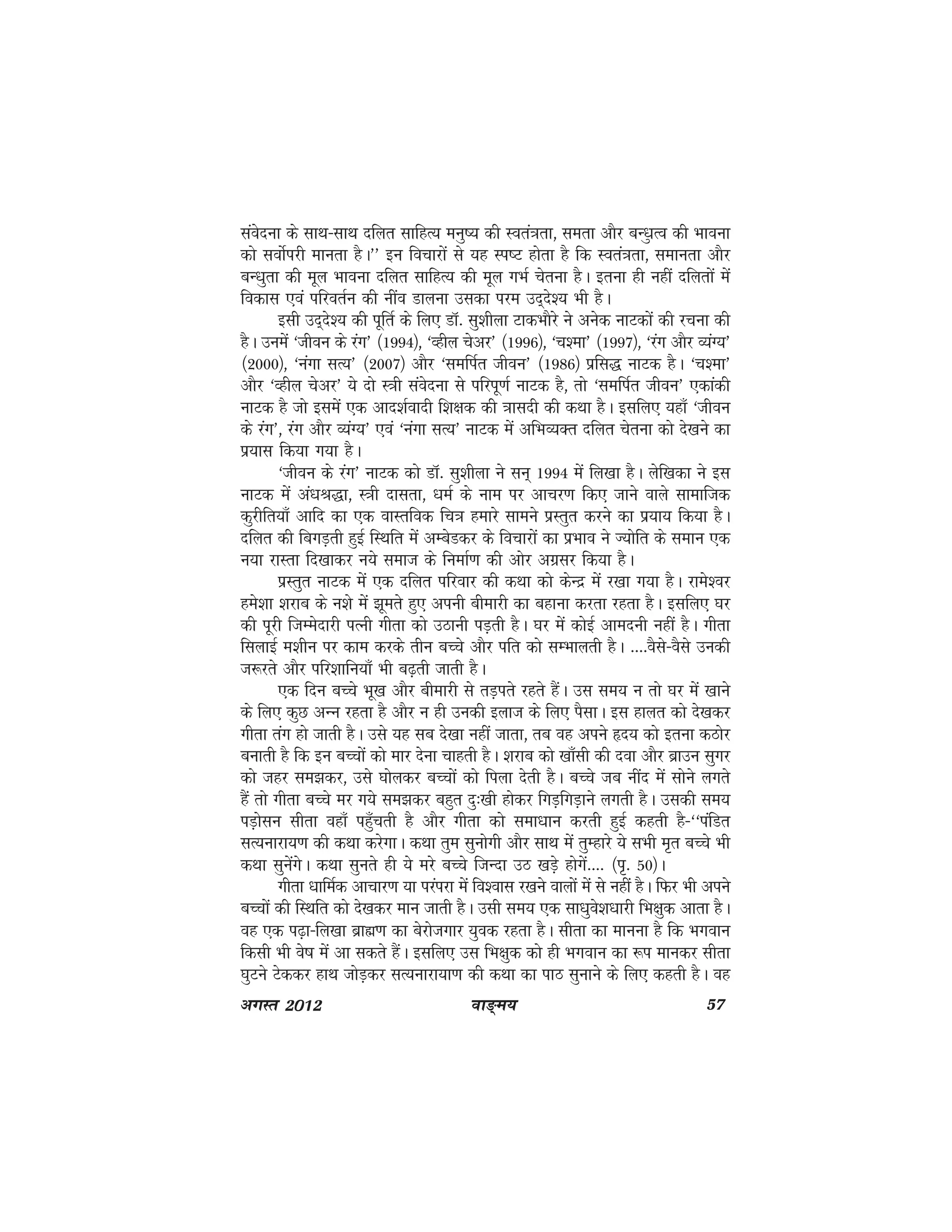 ok≥~e; 57vxLr 2012
laosnuk ds lkFk&lkFk nfyr lkfgR; euq"; dh Lora=krk] lerk vkSj cU/qkRo dh Hkkouk
dks loksZijh ekurk gSA** bu fopkjksa ls ;g Li"V gksrk gS fd Lora=krk] lekurk vkSj
cU/kqrk dh ewy Hkkouk nfyr lkfgR; dh ewy xHkZ psruk gSA bruk gh ugha nfyrksa esa
fodkl ,oa ifjorZu dh uhao Mkyuk mldk ije mn~ns'; Hkh gSA
blh mn~ns'; dh iwfrZ ds fy, MkW- lq'khyk VkdHkkSjs us vusd ukVdksa dh jpuk dh
gSA muesa ^thou ds jax* ¼1994½] ^Oghy psvj* ¼1996½] ^p'ek* ¼1997½] ^jax vkSj O;aX;*
¼2000½] ^uaxk lR;* ¼2007½ vkSj ^lefiZr thou* ¼1986½ izfl) ukVd gSA ^p'ek*
vkSj ^Oghy psvj* ;s nks L=kh laosnuk ls ifjiw.kZ ukVd gS] rks ^lefiZr thou* ,dkadh
ukVd gS tks blesa ,d vkn'kZoknh f'k{kd dh =kklnh dh dFkk gSA blfy, ;gk¡ ^thou
ds jax*] jax vkSj O;aX;* ,oa ^uaxk lR;* ukVd esa vfHkO;Dr nfyr psruk dks ns[kus dk
iz;kl fd;k x;k gSA
^thou ds jax* ukVd dks MkW- lq'khyk us lu~ 1994 esa fy[kk gSA ysf[kdk us bl
ukVd esa va/kJ)k] L=kh nklrk] /keZ ds uke ij vkpj.k fd, tkus okys lkekftd
dqjhfr;k¡ vkfn dk ,d okLrfod fp=k gekjs lkeus izLrqr djus dk iz;k; fd;k gSA
nfyr dh fcxM+rh gqbZ fLFkfr esa vEcsMdj ds fopkjksa dk izHkko us T;ksfr ds leku ,d
u;k jkLrk fn[kkdj u;s lekt ds fuekZ.k dh vksj vxzlj fd;k gSA
izLrqr ukVd esa ,d nfyr ifjokj dh dFkk dks dsUnz eas j[kk x;k gSA jkes'oj
ges'kk 'kjkc ds u'ks esa >wers gq, viuh chekjh dk cgkuk djrk jgrk gSA blfy, ?kj
dh iwjh ftEesnkjh iRuh xhrk dks mBkuh iM+rh gSA ?kj esa dksbZ vkenuh ugha gSA xhrk
flykbZ e'khu ij dke djds rhu cPps vkSj ifr dks lEHkkyrh gSA ----oSls&oSls mudh
t:jrs vkSj ifj'kkfu;k¡ Hkh c<+rh tkrh gSA
,d fnu cPps Hkw[k vkSj chekjh ls rM+irs jgrs gSaA ml le; u rks ?kj esa [kkus
ds fy, dqN vUu jgrk gS vkSj u gh mudh bykt ds fy, iSlkA bl gkyr dks ns[kdj
xhrk rax gks tkrh gSA mls ;g lc ns[kk ugha tkrk] rc og vius ân; dks bruk dBksj
cukrh gS fd bu cPpksa dks ekj nsuk pkgrh gSA 'kjkc dks [kk¡lh dh nok vkSj czkmu lqxj
dks tgj le>dj] mls ?kksydj cPpksa dks fiyk nsrh gSA cPps tc uhan esa lksus yxrs
gSa rks xhrk cPps ej x;s le>dj cgqr nq%[kh gksdj fxM+fxM+kus yxrh gSA mldh le;
iM+kslu lhrk ogk¡ igq¡prh gS vkSj xhrk dks lek/kku djrh gqbZ dgrh gS&^^iafMr
lR;ukjk;.k dh dFkk djsxkA dFkk rqe lquksxh vkSj lkFk esa rqEgkjs ;s lHkh e`r cPps Hkh
dFkk lqusaxsA dFkk lqurs gh ;s ejs cPps ftUnk mB [kM+s gksxsa---- ¼i`- 50½A
xhrk /kkfeZd vkpkj.k ;k ijaijk eas fo'okl j[kus okyksa esa ls ugha gSA fQj Hkh vius
cPpksa dh fLFkfr dks ns[kdj eku tkrh gSA mlh le; ,d lk/kqos'k/kkjh fHk{kqd vkrk gSA
og ,d i<+k&fy[kk czkã.k dk csjkstxkj ;qod jgrk gSA lhrk dk ekuuk gS fd Hkxoku
fdlh Hkh os"k esa vk ldrs gSaA blfy, ml fHk{kqd dks gh Hkxoku dk :i ekudj lhrk
?kqVus Vsddj gkFk tksM+dj lR;ukjk;k.k dh dFkk dk ikB lqukus ds fy, dgrh gSA og
 