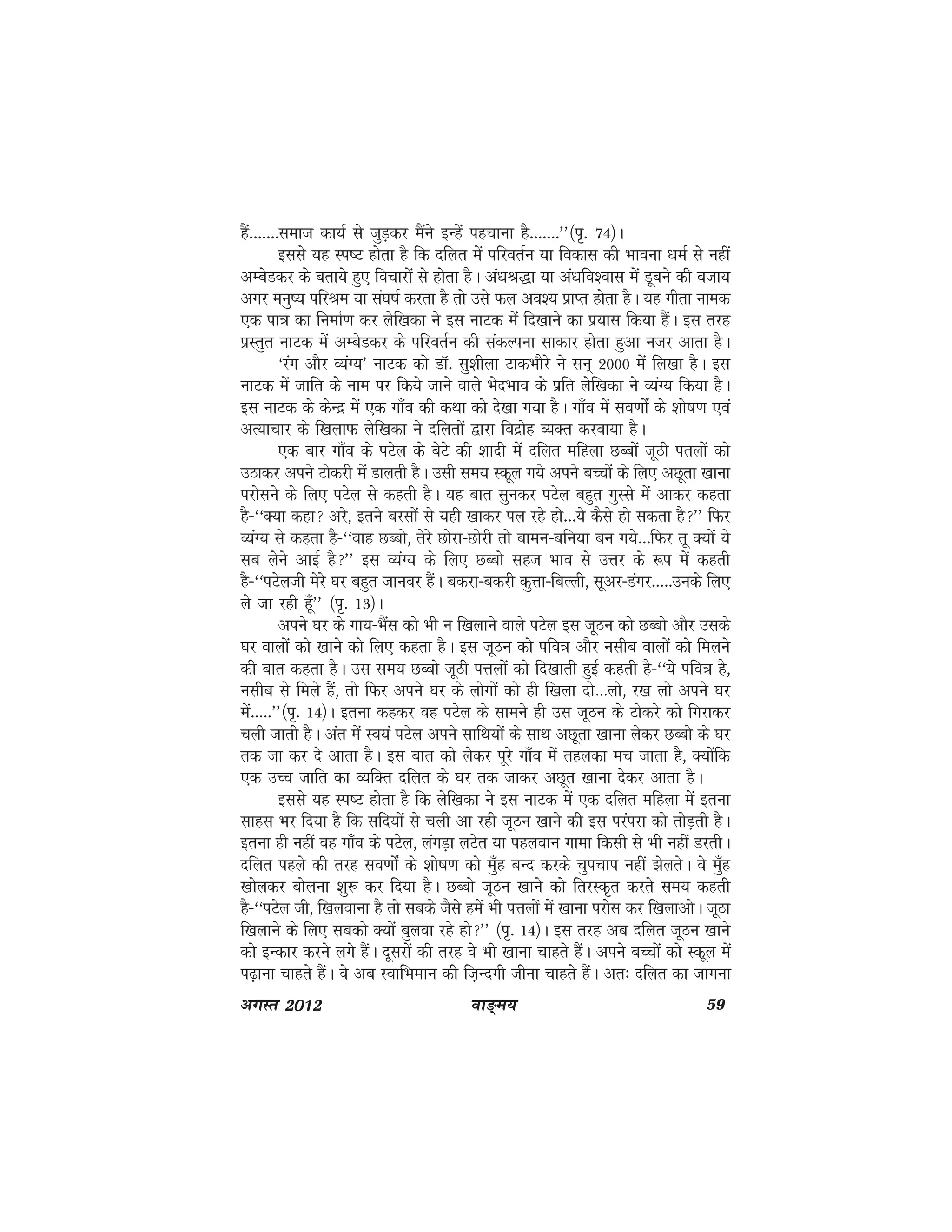 ok≥~e; 59vxLr 2012
gSa-------lekt dk;Z ls tqM+dj eSaus bUgssa igpkuk gS-------**¼i`- 74½A
blls ;g Li"V gksrk gS fd nfyr esa ifjorZu ;k fodkl dh Hkkouk /keZ ls ugha
vEcsMdj ds crk;s gq, fopkjksa ls gksrk gSA va/kJ)k ;k va/kfo'okl esa Mwcus dh ctk;
vxj euq"; ifjJe ;k la?k"kZ djrk gS rks mls Qy vo'; izkIr gksrk gSA ;g xhrk uked
,d ik=k dk fuekZ.k dj ysf[kdk us bl ukVd esa fn[kkus dk iz;kl fd;k gSaA bl rjg
izLrqr ukVd eas vEcsMdj ds ifjorZu dh ladYiuk lkdkj gksrk gqvk utj vkrk gSA
^jax vkSj O;aX;* ukVd dks MkW- lq'khyk VkdHkkSjs us lu~ 2000 esa fy[kk gSA bl
ukVd esa tkfr ds uke ij fd;s tkus okys HksnHkko ds izfr ysf[kdk us O;aX; fd;k gSA
bl ukVd ds dsUnz esa ,d xk¡o dh dFkk dks ns[kk x;k gSA xk¡o esa lo.kkasZ ds 'kks"k.k ,oa
vR;kpkj ds f[kykQ ysf[kdk us nfyrksa }kjk fonzksg O;Dr djok;k gSA
,d ckj xk¡o ds iVsy ds csVs dh 'kknh esa nfyr efgyk NCcksa twBh iryksa dks
mBkdj vius Vksdjh esa Mkyrh gSA mlh le; Ldwy x;s vius cPpksa ds fy, vNwrk [kkuk
ijkslus ds fy, iVsy ls dgrh gSA ;g ckr lqudj iVsy cgqr xqLls esa vkdj dgrk
gS&^^D;k dgk vjs] brus cjlksa ls ;gh [kkdj iy jgs gks---;s dSls gks ldrk gS** fQj
O;aX; ls dgrk gS&^^okg NCcks] rsjs Nksjk&Nksjh rks ckeu&cfu;k cu x;s---fQj rw D;ksa ;s
lc ysus vkbZ gS** bl O;aX; ds fy, NCcks lgt Hkko ls mÙkj ds :i esa dgrh
gS&^^iVsyth esjs ?kj cgqr tkuoj gSaA cdjk&cdjh dqÙkk&fcYyh] lwvj&Maxj-----muds fy,
ys tk jgh gw¡** ¼i`- 13½A
vius ?kj ds xk;&HkSal dks Hkh u f[kykus okys iVsy bl twBu dks NCcks vkSj mlds
?kj okyksa dks [kkus dks fy, dgrk gSA bl twBu dks ifo=k vkSj ulhc okyksa dks feyus
dh ckr dgrk gSA ml le; NCcks twBh iÙkyksa dks fn[kkrh gqbZ dgrh gS&^^;s ifo=k gS]
ulhc ls feys gSa] rks fQj vius ?kj ds yksxksa dks gh f[kyk nks---yks] j[k yks vius ?kj
esa-----**¼i`- 14½A bruk dgdj og iVsy ds lkeus gh ml twBu ds Vksdjs dks fxjkdj
pyh tkrh gSA var eas Lo;a iVsy vius lkfFk;ksa ds lkFk vNwrk [kkuk ysdj NCcks ds ?kj
rd tk dj ns vkrk gSA bl ckr dks ysdj iwjs xk¡o esa rgydk ep tkrk gS] D;ksafd
,d mPp tkfr dk O;fDr nfyr ds ?kj rd tkdj vNwr [kkuk nsdj vkrk gSA
blls ;g Li"V gksrk gS fd ysf[kdk us bl ukVd esa ,d nfyr efgyk esa bruk
lkgl Hkj fn;k gS fd lfn;ksa ls pyh vk jgh twBu [kkus dh bl ijaijk dks rksM+rh gSA
bruk gh ugha og xk¡o ds iVsy] yaxM+k yVsr ;k igyoku xkek fdlh ls Hkh ugha MjrhA
nfyr igys dh rjg lo.kkasZ ds 'kks"k.k dks eq¡g cUn djds pqipki ugha >syrsA os eq¡g
[kksydj cksyuk 'kq: dj fn;k gSA NCcks twBu [kkus dks frjLd`r djrs le; dgrh
gS&^^iVsy th] f[kyokuk gS rks lcds tSls gesa Hkh iÙkyksa esa [kkuk ijksl dj f[kykvksA twBk
f[kykus ds fy, lcdks D;ksa cqyok jgs gks** ¼i`- 14½A bl rjg vc nfyr twBu [kkus
dks bUdkj djus yxs gSaA nwljksa dh rjg os Hkh [kkuk pkgrs gSaA vius cPpksa dks Ldwy esa
i<+kuk pkgrs gSaA os vc LokfHkeku dh ft+Unxh thuk pkgrs gSaA vr% nfyr dk tkxuk
 