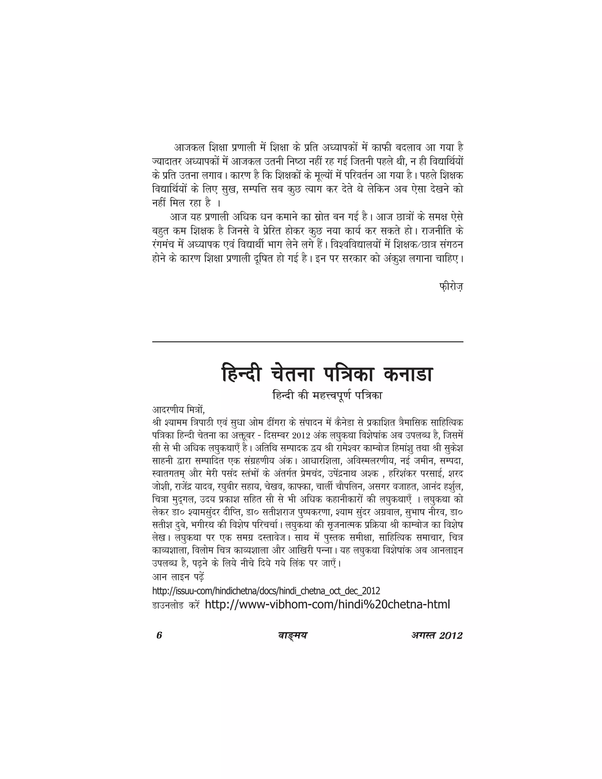 6 ok≥~e; vxLr 2012
vktdy f'k{kk iz.kkyh esa f'k{kk ds izfr v/;kidksa esa dkQh cnyko vk x;k gS
T;knkrj v/;kidksa esa vktdy mruh fu"Bk ugha jg xbZ ftruh igys Fkh] u gh fo|kfFkZ;ksa
ds izfr mruk yxkoA dkj.k gS fd f'k{kdksa ds ewY;ksa esa ifjorZu vk x;k gSA igys f'k{kd
fo|kfFkZ;ksa ds fy, lq[k] lEifÙk lc dqN R;kx dj nsrs Fks ysfdu vc ,slk ns[kus dks
ugha fey jgk gS A
vkt ;g iz.kkyh vf/kd /ku dekus dk lzksr cu xbZ gSA vkt Nk=kksa ds le{k ,sls
cgqr de f'k{kd gS ftuls os izsfjr gksdj dqN u;k dk;Z dj ldrs gksA jktuhfr ds
jaxeap esa v/;kid ,oa fo|kFkhZ Hkkx ysus yxs gSaA fo'ofo|ky;ksa esa f'k{kd@Nk=k laxBu
gksus ds dkj.k f'k{kk iz.kkyh nwf"kr gks xbZ gSA bu ij ljdkj dks vadq'k yxkuk pkfg,A
Q+hjkst+
fgUnh psruk if=kdk dukMkfgUnh psruk if=kdk dukMkfgUnh psruk if=kdk dukMkfgUnh psruk if=kdk dukMkfgUnh psruk if=kdk dukMk
fgUnh dh egŸoiw.kZ if=dk
vknj.kh; fe=kksa]
Jh ';kee f=kikBh ,oa lq/kk vkse <haxjk ds laiknu esa dSusMk ls izdkf'kr =kSekfld lkfgfR;d
if=kdk fgUnh psruk dk väwcj & fnlEcj 2012 vad y?kqdFkk fo'ks"kkad vc miyC/k gS] ftlesa
lkS ls Hkh vf/kd y?kqdFkk,¡ gSA vfrfFk lEiknd }; Jh jkes'oj dkEckst fgeka'kq rFkk Jh lqds'k
lkguh }kjk lEikfnr ,d laxzg.kh; vadA vk/kkjf'kyk] vfoLeyj.kh;] ubZ tehu] lEink]
Lokrxre~ vkSj esjh ilan LraHkksa ds varxZr izsepan] misanzukFk v'd ] gfj'kadj ijlkbZ] 'kjn
tks'kh] jktsanz ;kno] j?kqchj lgk;] ps[ko] dk¶dk] pkyhZ pkSifyu] vlxj otkgr] vkuan g'kqZy]
fp=kk eqn~xy] mn; izdk'k lfgr lkS ls Hkh vf/kd dgkuhdkjksa dh y?kqdFkk,¡ A y?kqdFkk dks
ysdj Mk‚ ';kelqanj nhfIr] Mk‚ lrh'kjkt iq"idj.kk] ';ke lqanj vxzoky] lqHkk"k uhjo] Mk‚
lrh'k nqcs] HkxhjFk dh fo'ks"k ifjppkZA y?kqdFkk dh l`tukRed izfØ;k Jh dkEckst dk fo'ks"k
ys[kA y?kqdFkk ij ,d lexz nLrkostA lkFk esa iqLrd leh{kk] lkfgfR;d lekpkj] fp=k
dkO;'kkyk] foykse fp=k dkO;'kkyk vkSj vkf[kjh iUukA ;g y?kqdFkk fo'ks"kkad vc vkuykbu
miyC/k gS] i<+us ds fy;s uhps fn;s x;s fyad ij tk,¡A
vku ykbu i<+sa
http://issuu-com/hindichetna/docs/hindi_chetna_oct_dec_2012
MkmuyksM djsa http://www-vibhom-com/hindi%20chetna-html
 