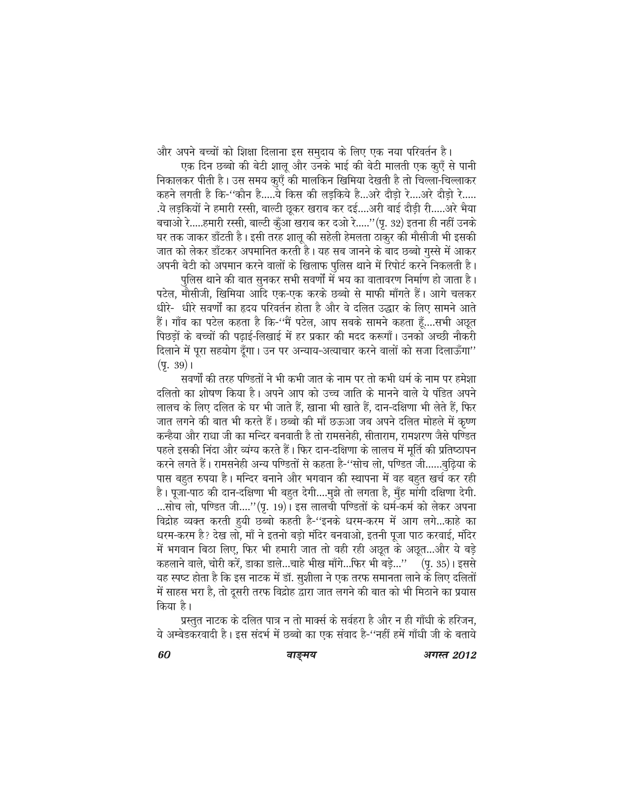 60 ok≥~e; vxLr 2012
vkSj vius cPpksa dks f'k{kk fnykuk bl leqnk; ds fy, ,d u;k ifjorZu gSA
,d fnu NCcks dh csVh 'kkyw vkSj muds HkkbZ dh csVh ekyrh ,d dq,¡ ls ikuh
fudkydj ihrh gSA ml le; dq,¡ dh ekyfdu f[kfe;k ns[krh gS rks fpYyk&fpYykdj
dgus yxrh gS fd&^^dkSu gS-----;s fdl dh yM+fd;s gS---vjs nkSM+ks js----vjs nkSM+ks js-----
-;s yM+fd;ksa us gekjh jLlh] ckYVh Nwdj [kjkc dj nbZ----vjh ckbZ nkSM+h jh-----vjs HkS;k
cpkvks js-----gekjh jLlh] ckYVh dq¡vk [kjkc dj nvks js-----**¼i`- 32½ bruk gh ugha muds
?kj rd tkdj Mk¡Vrh gSA blh rjg 'kkyw dh lgsyh gseyrk Bkdqj dh ekSlhth Hkh bldh
tkr dks ysdj Mk¡Vdj viekfur djrh gSA ;g lc tkuus ds ckn NCcks xqLls esa vkdj
viuh csVh dks vieku djus okyksa ds f[kykQ iqfyl Fkkus esa fjiksVZ djus fudyrh gSA
iqfyl Fkkus dh ckr lqudj lHkh lo.kkasZ esa Hk; dk okrkoj.k fuekZ.k gks tkrk gSA
iVsy] ekSlhth] f[kfe;k vkfn ,d&,d djds NCcks ls ekQh ek¡xrs gSaA vkxs pydj
/khjs& /khjs lo.kkasZ dk ân; ifjorZu gksrk gS vkSj os nfyr m)kj ds fy, lkeus vkrs
gSaA xk¡o dk iVsy dgrk gS fd&^^eSa iVsy] vki lcds lkeus dgrk gw¡----lHkh vNwr
fiNM+ksa ds cPpksa dh i<+kbZ&fy[kkbZ esa gj izdkj dh enn d:xk¡A mudks vPNh ukSdjh
fnykus esa iwjk lg;ksx nw¡xkA mu ij vU;k;&vR;kpkj djus okyksa dks ltk fnykÅ¡xk**
¼i`- 39½A
lo.kkasZ dh rjg if.Mrksa us Hkh dHkh tkr ds uke ij rks dHkh /keZ ds uke ij ges'kk
nfyrks dk 'kks"k.k fd;k gSA vius vki dks mPp tkfr ds ekuus okys ;s iafMr vius
ykyp ds fy, nfyr ds ?kj Hkh tkrs gSa] [kkuk Hkh [kkrs gSa] nku&nf{k.kk Hkh ysrs gSa] fQj
tkr yxus dh ckr Hkh djrs gSaA NCcks dh ek¡ NÅvk tc vius nfyr eksgys esa d`".k
dUgS;k vkSj jk/kk th dk efUnj cuokrh gS rks jkelusgh] lhrkjke] jke'kj.k tSls if.Mr
igys bldh fuank vkSj O;aX; djrs gSaA fQj nku&nf{k.kk ds ykyp esa ewfrZ dh izfr"Bkiu
djus yxrs gSaA jkelusgh vU; if.Mrksa ls dgrk gS&^^lksp yks] if.Mr th------cqf<+;k ds
ikl cgqr #i;k gSA efUnj cukus vkSj Hkxoku dh LFkkiuk esas og cgqr [kpZ dj jgh
gSA iwtk&ikB dh nku&nf{k.kk Hkh cgqr nsxh----eq>s rks yxrk gS] eq¡g ekaxh nf{k.kk nsxh-
---lksp yks] if.Mr th----**¼i`- 19½A bl ykyph if.Mrksa ds /keZ&deZ dks ysdj viuk
fonzksg O;Dr djrh gq;h NCcks dgrh gS&^^buds /kje&dje esa vkx yxs---dkgs dk
/kje&dje gS ns[k yks] ek¡ us bruks cM+ks eafnj cuokvks] bruh iwtk ikB djokbZ] eafnj
eas Hkxoku fcBk fy,] fQj Hkh gekjh tkr rks ogh jgh vNwr ds vNwr---vkSj ;s cM+s
dgykus okys] pksjh djsa] Mkdk Mkys---pkgs Hkh[k ek¡xs---fQj Hkh cM+s---** ¼i`- 35½A blls
;g Li"V gksrk gS fd bl ukVd eas MkW- lq'khyk us ,d rjQ lekurk ykus ds fy, nfyrksa
esa lkgl Hkjk gS] rks nwljh rjQ fonzksg }kjk tkr yxus dh ckr dks Hkh feBkus dk iz;kl
fd;k gSA
izLrqr ukVd ds nfyr ik=k u rks ekDlZ ds loZgjk gS vkSj u gh xk¡/kh ds gfjtu]
;s vEcsMdjoknh gSA bl lanHkZ esa NCcks dk ,d laokn gS&^^ugha gesa xk¡/kh th ds crk;s
 