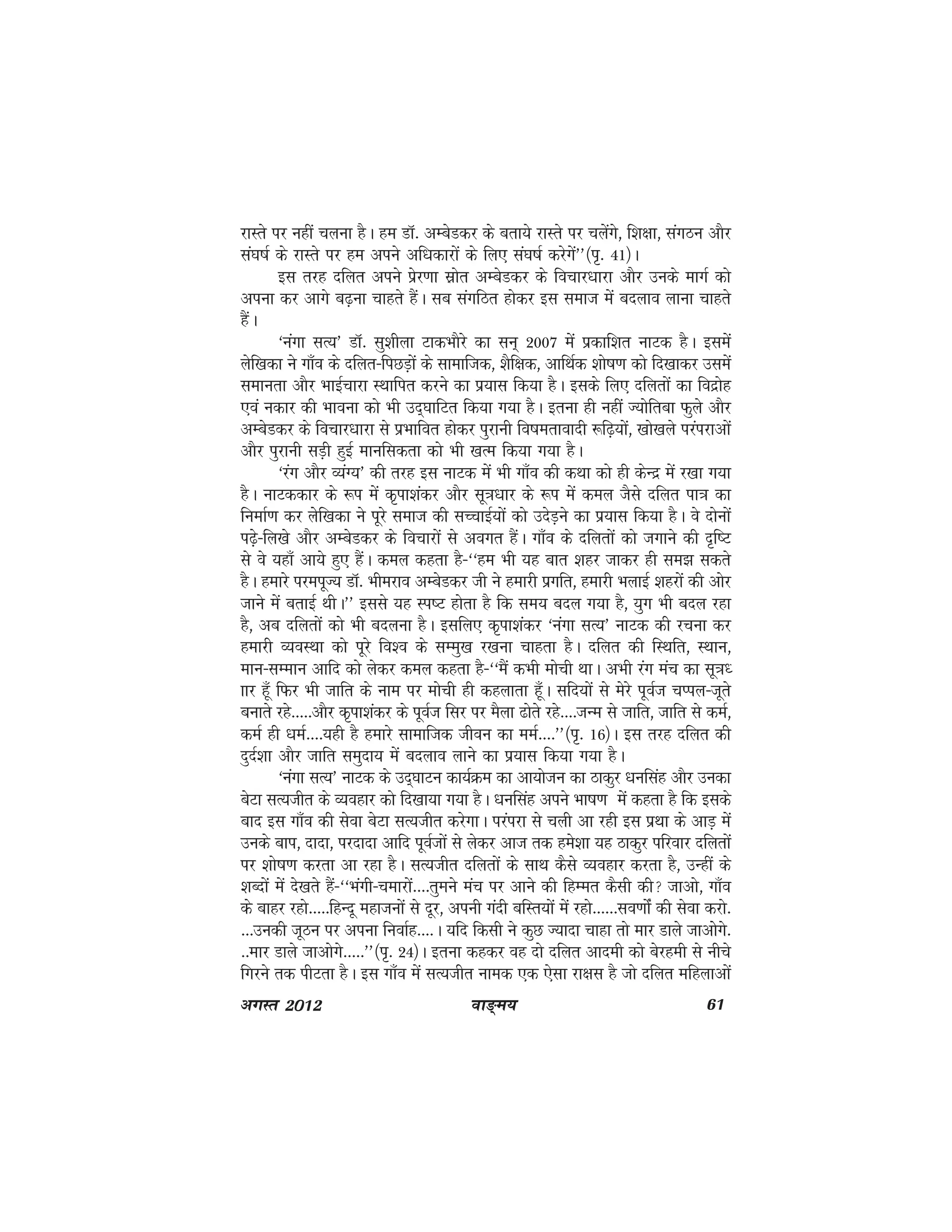 ok≥~e; 61vxLr 2012
jkLrs ij ugha pyuk gSA ge MkW- vEcsMdj ds crk;s jkLrs ij pysaxs] f'k{kk] laxBu vkSj
la?k"kZ ds jkLrs ij ge vius vf/kdkjksa ds fy, la?k"kZ djsxsa**¼i`- 41½A
bl rjg nfyr vius izsj.kk lzksr vEcsMdj ds fopkj/kkjk vkSj muds ekxZ dks
viuk dj vkxs c<+uk pkgrs gSaA lc laxfBr gksdj bl lekt esa cnyko ykuk pkgrs
gSaA
^uaxk lR;* MkW- lq'khyk VkdHkkSjs dk lu~ 2007 esa izdkf'kr ukVd gSA blesa
ysf[kdk us xk¡o ds nfyr&fiNM+ksa ds lkekftd] 'kSf{kd] vkfFkZd 'kks"k.k dks fn[kkdj mlesa
lekurk vkSj HkkbZpkjk LFkkfir djus dk iz;kl fd;k gSA blds fy, nfyrksa dk fonzksg
,oa udkj dh Hkkouk dks Hkh mn~?kkfVr fd;k x;k gSA bruk gh ugha T;ksfrck Qqys vkSj
vEcsMdj ds fopkj/kkjk ls izHkkfor gksdj iqjkuh fo"kerkoknh :f<+;ksa] [kks[kys ijaijkvksa
vkSj iqjkuh lM+h gqbZ ekufldrk dks Hkh [kRe fd;k x;k gSA
^jax vkSj O;aX;* dh rjg bl ukVd esa Hkh xk¡o dh dFkk dks gh dsUnz esa j[kk x;k
gSA ukVddkj ds :i esa d`ik'kadj vkSj lw=k/kkj ds :i esa dey tSls nfyr ik=k dk
fuekZ.k dj yssf[kdk us iwjs lekt dh lPpkbZ;ksa dks mnsM+us dk iz;kl fd;k gSA os nksuksa
i<+s&fy[ks vkSj vEcsMdj ds fopkjksa ls voxr gSaA xk¡o ds nfyrksa dks txkus dh n`f"V
ls os ;gk¡ vk;s gq, gSaA dey dgrk gS&^^ge Hkh ;g ckr 'kgj tkdj gh le> ldrs
gSA gekjs ijeiwT; MkW- Hkhejko vEcsMdj th us gekjh izxfr] gekjh HkykbZ 'kgjksa dh vksj
tkus esa crkbZ FkhA** blls ;g Li"V gksrk gS fd le; cny x;k gS] ;qx Hkh cny jgk
gS] vc nfyrksa dks Hkh cnyuk gSA blfy, d`ik'kadj ^uaxk lR;* ukVd dh jpuk dj
gekjh O;oLFkk dks iwjs fo'o ds lEeq[k j[kuk pkgrk gSA nfyr dh fLFkfr] LFkku]
eku&lEeku vkfn dks ysdj dey dgrk gS&^^eSa dHkh eksph FkkA vHkh jax eap dk lw=k/
kkj gw¡ fQj Hkh tkfr ds uke ij eksph gh dgykrk gw¡A lfn;ksa ls esjs iwoZt pIiy&twrs
cukrs jgs-----vkSj d`ik'kadj ds iwoZt flj ij eSyk <ksrs jgs----tUe ls tkfr] tkfr ls deZ]
deZ gh /keZ----;gh gS gekjs lkekftd thou dk eeZ----**¼i`- 16½A bl rjg nfyr dh
nqnZ'kk vkSj tkfr leqnk; esa cnyko ykus dk iz;kl fd;k x;k gSA
^uaxk lR;* ukVd ds mn~?kkVu dk;ZØe dk vk;kstu dk Bkdqj /kuflag vkSj mudk
csVk lR;thr ds O;ogkj dks fn[kk;k x;k gSA /kuflag vius Hkk"k.k esa dgrk gS fd blds
ckn bl xk¡o dh lsok csVk lR;thr djsxkA ijaijk ls pyh vk jgh bl izFkk ds vkM+ esa
muds cki] nknk] ijnknk vkfn iwoZtksa ls ysdj vkt rd ges'kk ;g Bkdqj ifjokj nfyrksa
ij 'kks"k.k djrk vk jgk gSA lR;thr nfyrksa ds lkFk dSls O;ogkj djrk gS] mUgha ds
'kCnksa esa ns[krs gSa&^^Hkaxh&pekjksa----rqEkus eap ij vkus dh fgEer dSlh dh tkvks] xk¡o
ds ckgj jgks-----fgUnw egktuksa ls nwj] viuh xanh cfLr;ksa esa jgks------lo.kkasZ dh lsok djks-
---mudh twBu ij viuk fuokZg----A ;fn fdlh us dqN T;knk pkgk rks ekj Mkys tkvkssxs-
--ekj Mkys tkvksxs-----**¼i`- 24½A bruk dgdj og nks nfyr vkneh dks csjgeh ls uhps
fxjus rd ihVrk gSA bl xk¡o esa lR;thr uked ,d ,slk jk{kl gS tks nfyr efgykvksa
 