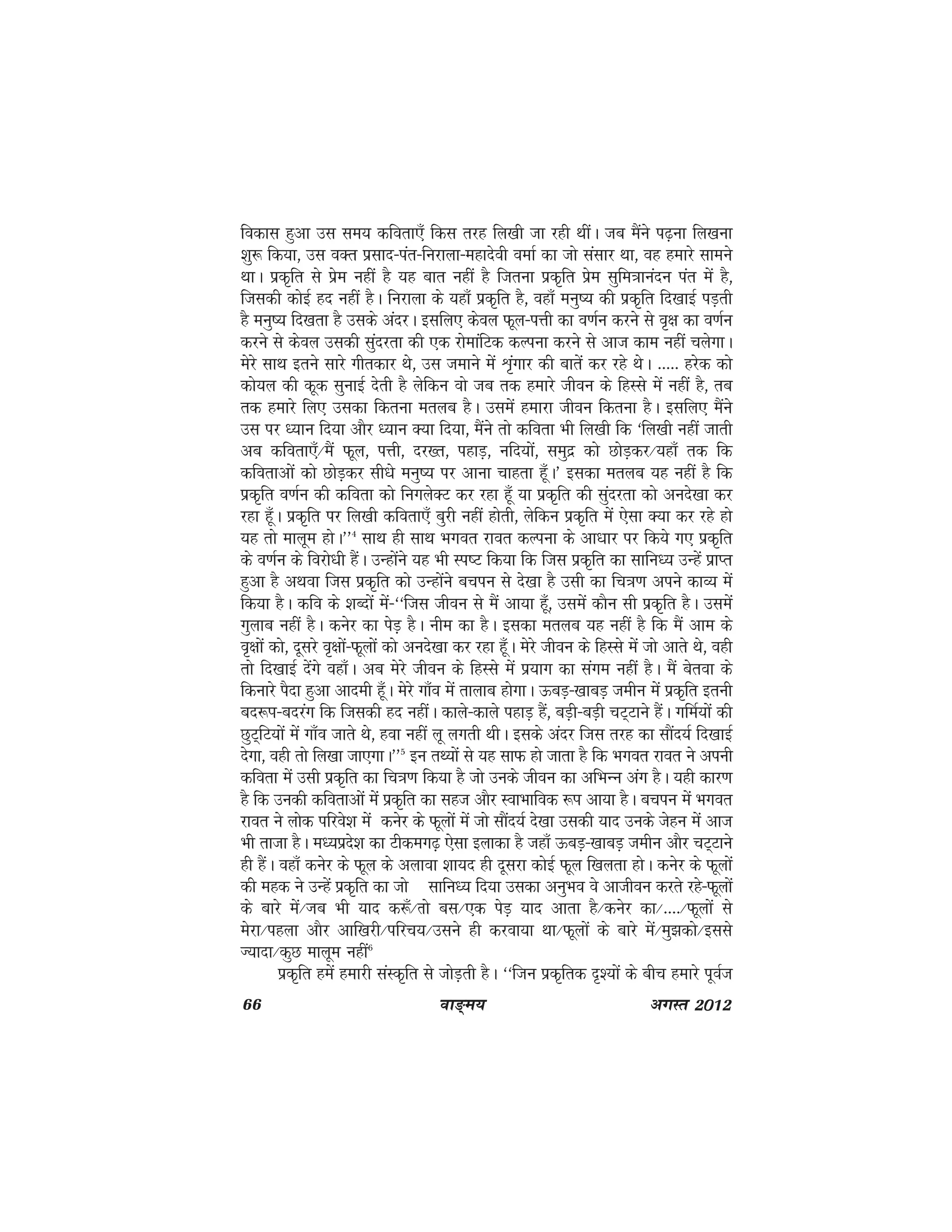 66 ok≥~e; vxLr 2012
fodkl gqvk ml le; dfork,¡ fdl rjg fy[kh tk jgh FkhaA tc eSaus i<+uk fy[kuk
'kq: fd;k] ml oDr izlkn&iar&fujkyk&egknsoh oekZ dk tks lalkj Fkk] og gekjs lkeus
FkkA izd`fr ls izse ugha gS ;g ckr ugha gS ftruk izd`fr izse lqfe=kkuanu iar esa gS]
ftldh dksbZ gn ugha gSA fujkyk ds ;gk¡ izd`fr gS] ogk¡ euq"; dh izd`fr fn[kkbZ iM+rh
gS euq"; fn[krk gS mlds vanjA blfy, dsoy Qwy&iÙkh dk o.kZu djus ls o`{k dk o.kZu
djus ls dsoy mldh lqanjrk dh ,d jksekafVd dYiuk djus ls vkt dke ugha pysxkA
esjs lkFk brus lkjs xhrdkj Fks] ml tekus esa Ük`axkj dh ckrsa dj jgs FksA ----- gjsd dks
dks;y dh dwd lqukbZ nsrh gS ysfdu oks tc rd gekjs thou ds fgLls esa ugha gS] rc
rd gekjs fy, mldk fdruk eryc gSA mlesa gekjk thou fdruk gSA blfy, eSaus
ml ij /;ku fn;k vkSj /;ku D;k fn;k] eSaus rks dfork Hkh fy[kh fd ^fy[kh ugha tkrh
vc dfork,¡@eSa Qwy] iÙkh] nj[r] igkM+] ufn;ksa] leqnz dks NksM+dj@;gk¡ rd fd
dforkvksa dks NksM+dj lh/ks euq"; ij vkuk pkgrk gw¡A* bldk eryc ;g ugha gS fd
izd`fr o.kZu dh dfork dks fuxysDV dj jgk gw¡ ;k izd`fr dh lqanjrk dks vuns[kk dj
jgk gw¡A izd`fr ij fy[kh dfork,¡ cqjh ugha gksrh] ysfdu izd`fr esa ,slk D;k dj jgs gks
;g rks ekywe gksA**4
lkFk gh lkFk Hkxor jkor dYiuk ds vk/kkj ij fd;s x, izd`fr
ds o.kZu ds fojks/kh gSaA mUgksaus ;g Hkh Li"V fd;k fd ftl izd`fr dk lkfu/; mUgsa izkIr
gqvk gS vFkok ftl izd`fr dks mUgksaus cpiu ls ns[kk gS mlh dk fp=k.k vius dkO; esa
fd;k gSA dfo ds 'kCnksa esa&^^ftl thou ls eSa vk;k gw¡] mlesa dkSu lh izd`fr gSA mlesa
xqykc ugha gSA dusj dk isM+ gSA uhe dk gSA bldk eryc ;g ugha gS fd eSa vke ds
o`{kksa dks] nwljs o`{kksa&Qwyksa dks vuns[kk dj jgk gw¡A esjs thou ds fgLls esa tks vkrs Fks] ogh
rks fn[kkbZ nsaxs ogk¡A vc esjs thou ds fgLls esa iz;kx dk laxe ugha gSA eSa csrok ds
fdukjs iSnk gqvk vkneh gw¡A esjs xk¡o esa rkykc gksxkA ÅcM+&[kkcM+ tehu esa izd`fr bruh
cn:Ik&cnjax fd ftldh gn ughaA dkys&dkys igkM+ gSa] cM+h&cM+h pV~Vkus gSaA xfeZ;ksa dh
NqV~fV;ksa esa xk¡o tkrs Fks] gok ugha yw yxrh FkhA blds vanj ftl rjg dk lkSan;Z fn[kkbZ
nsxk] ogh rks fy[kk tk,xkA**5
bu rF;ksa ls ;g lkQ gks tkrk gS fd Hkxor jkor us viuh
dfork esa mlh izd`fr dk fp=k.k fd;k gS tks muds thou dk vfHkUu vax gSA ;gh dkj.k
gS fd mudh dforkvksa esa izd`fr dk lgt vkSj LokHkkfod :Ik vk;k gSA cpiu esa Hkxor
jkor us yksd ifjos'k esa dusj ds Qwyksa esa tks lkSan;Z ns[kk mldh ;kn muds tsgu esa vkt
Hkh rktk gSA e/;izns'k dk Vhdex<+ ,slk bykdk gS tgk¡ ÅcM+&[kkcM+ tehu vkSj pV~Vkus
gh gaSA ogk¡ dusj ds Qwy ds vykok 'kk;n gh nwljk dksbZ Qwy f[kyrk gksA dusj ds Qwyksa
dh egd us mUgsa izd`fr dk tks lkfu/; fn;k mldk vuqHko os vkthou djrs jgs&Qwyksa
ds ckjs esa@Tkc Hkh ;kn d:¡@Rkks cl@,d isM+ ;kn vkrk gS@dusj dk@----@Qwyksa ls
esjk@igyk vkSj vkf[kjh@ifjp;@mlus gh djok;k Fkk@Qwyksa ds ckjs esa@eq>dks@blls
T;knk@dqN ekywe ugha6
izd`fr gesa gekjh laLd`fr ls tksM+rh gSA ^^ftu izd`frd n`';ksa ds chp gekjs iwoZt
 