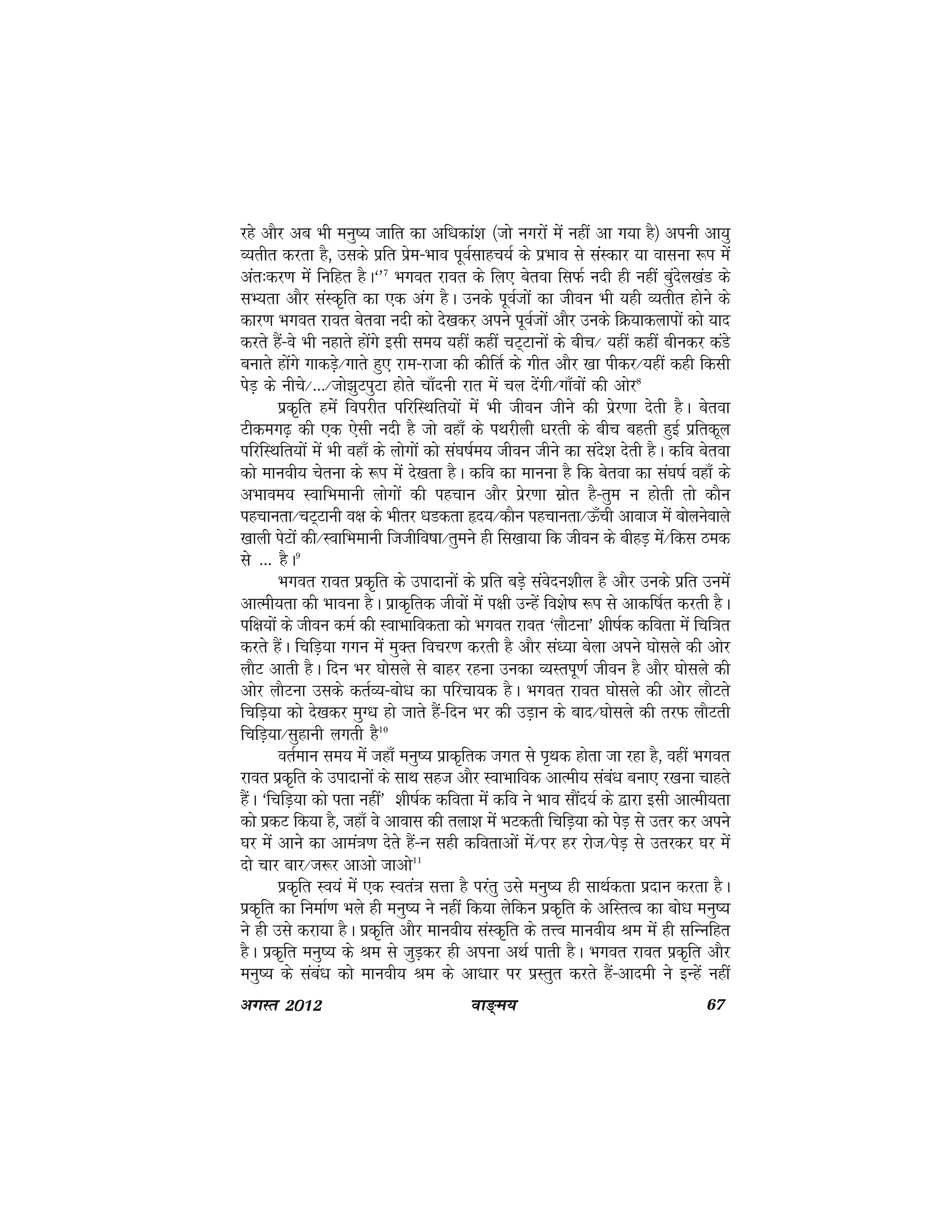 ok≥~e; 67vxLr 2012
jgs vkSj vc Hkh euq"; tkfr dk vf/kdka'k ¼tks uxjksa esa ugha vk x;k gS½ viuh vk;q
O;rhr djrk gS] mlds izfr izse&Hkko iwoZlkgp;Z ds izHkko ls laLdkj ;k okluk :Ik esa
var%dj.k esa fufgr gSA^*7
Hkxor jkor ds fy, csrok flQZ unh gh ugha cqansy[kaM ds
lH;rk vkSj laLd`fr dk ,d vax gSA muds iwoZtksa dk thou Hkh ;gh O;rhr gksus ds
dkj.k Hkxor jkor csrok unh dks ns[kdj vius iwoZtksa vkSj muds fØ;kdykiksa dks ;kn
djrs gSa&Oks Hkh ugkrs gksaxs blh le; ;gha dgha pV~Vkuksa ds chp@ ;gha dgha chudj daMs
cukrs gksaxs xkdM+s@xkrs gq, jke&jktk dh dhfrZ ds xhr vkSj [kk ihdj@;gha dgh fdlh
isM+ ds uhps@---@tks>qViqVk gksrs pk¡nuh jkr esa py nsaxh@xk¡oksa dh vksj8
izd`fr gesa foijhr ifjfLFkfr;ksa esa Hkh thou thus dh iszj.kk nsrh gSA csrok
Vhdex<+ dh ,d ,slh unh gS tks ogk¡ ds iFkjhyh /kjrh ds chp cgrh gqbZ izfrdwy
ifjfLFkfr;ksa esa Hkh ogk¡ ds yksxksa dks la?k"kZe; thou thus dk lans'k nsrh gSA dfo csrok
dks ekuoh; psruk ds :Ik esa ns[krk gSA dfo dk ekuuk gS fd csrok dk la?k"kZ ogk¡ ds
vHkkoe; LokfHkekuh yksxksa dh igpku vkSj izsj.kk lzksr gS&rqe u gksrh rks dkSu
igpkurk@pV~Vkuh o{k ds Hkhrj /kMdrk ân;@dkSu igpkurk@Å¡ph vkokt esa cksyusokys
[kkyh isVksa dh@LokfHkekuh ftthfo"kk@rqeus gh fl[kk;k fd thou ds chgM+ esa@fdl Bed
ls --- gSA9
Hkxor jkor izd`fr ds miknkuksa ds izfr cM+s laosnu'khy gS vkSj muds izfr muesa
vkReh;rk dh Hkkouk gSA izkd`frd thoksa esa i{kh mUgsa fo'ks"k :Ik ls vkdf"kZr djrh gSA
if{k;ksa ds thou deZ dh LokHkkfodrk dks Hkxor jkor ^ykSVuk* 'kh"kZd dfork esa fpf=kr
djrs gSaA fpfM+;k xxu esa eqDr fopj.k djrh gS vkSj la/;k csyk vius ?kkslys dh vksj
ykSV vkrh gSA fnu Hkj ?kkslys ls ckgj jguk mudk O;Lriw.kZ thou gS vkSj ?kkslys dh
vksj ykSVuk mlds drZO;&cks/k dk ifjpk;d gSA Hkxor jkor ?kkslys dh vksj ykSVrs
fpfM+;k dks ns[kdj eqX/k gks tkrs gSa&fnu Hkj dh mM+ku ds ckn@?kkslys dh rjQ ykSVrh
fpfM+;k@lqgkuh yxrh gSS10
orZeku le; esa tgk¡ euq"; izkd`frd txr ls Ik`Fkd gksrk tk jgk gS] ogha Hkxor
jkor izd`fr ds miknkuksa ds lkFk lgt vkSj LokHkkfod vkReh; laca/k cuk, j[kuk pkgrs
gSaA ^fpfM+;k dks irk ugha* 'kh"kZd dfork esa dfo us Hkko lkSan;Z ds }kjk blh vkReh;rk
dks izdV fd;k gS] tgk¡ os vkokl dh ryk'k esa HkVdrh fpfM+;k dks isM+ ls mrj dj vius
?kj esa vkus dk vkea=k.k nsrs gSa&Uk lgh dforkvksa esa@Ikj gj jkst@isM+ ls mrjdj ?kj esa
nks pkj ckj@t:j vkvks tkvks11
izd`fr Lo;a esa ,d Lora=k lÙkk gS ijarq mls euq"; gh lkFkZdrk iznku djrk gSA
izd`fr dk fuekZ.k Hkys gh euq"; us ugha fd;k ysfdu izd`fr ds vfLrRo dk cks/k euq";
us gh mls djk;k gSA izd`fr vkSj ekuoh; laLd`fr ds rÙo ekuoh; Je esa gh lfUufgr
gSA izd`fr euq"; ds Je ls tqM+dj gh viuk vFkZ ikrh gSA Hkxor jkor izd`fr vkSj
euq"; ds laca/k dks ekuoh; Je ds vk/kkj ij izLrqr djrs gSa&vkneh us bUgsa ugha
 