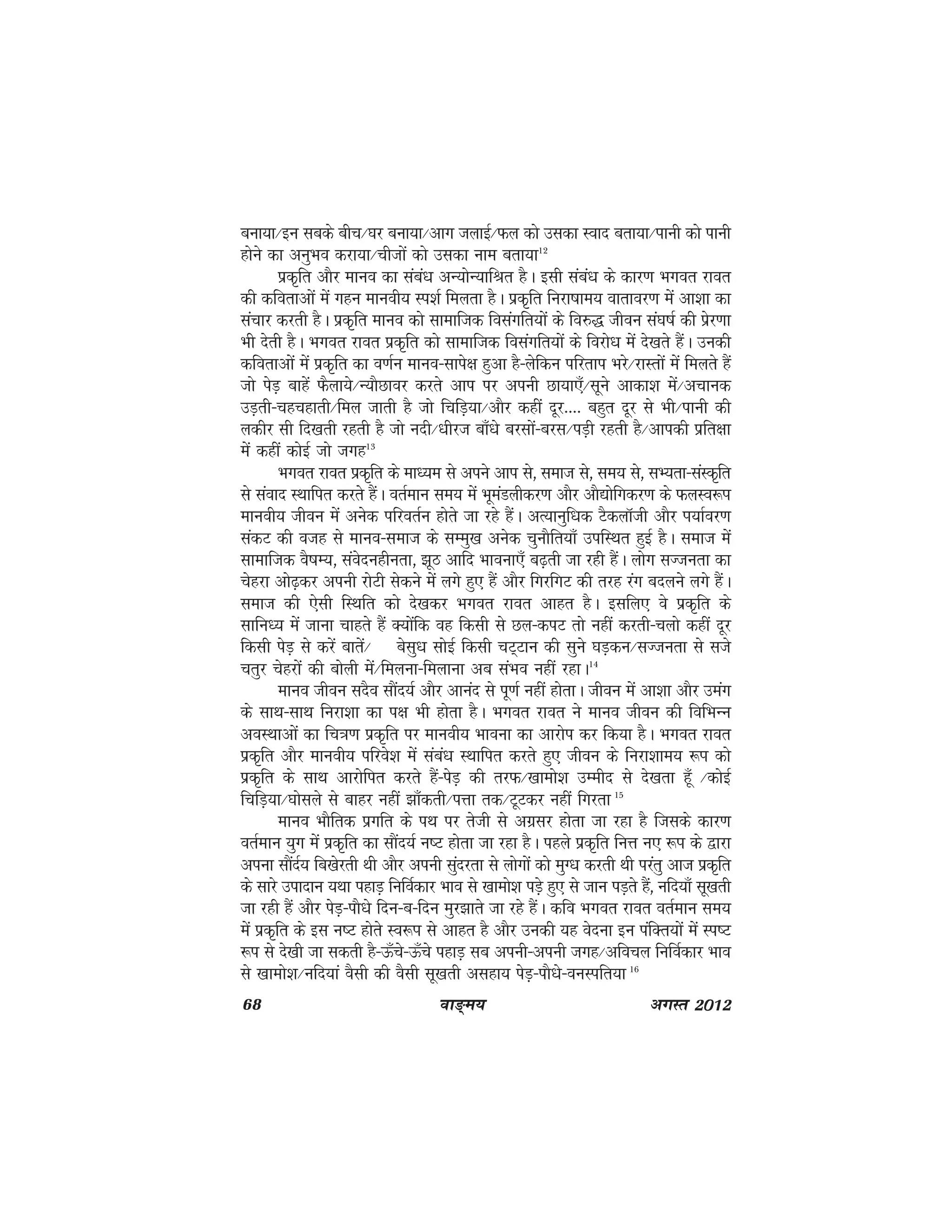 68 ok≥~e; vxLr 2012
cuk;k@bu lcds chp@?kj cuk;k@vkx tykbZ@Qy dks mldk Lokn crk;k@Ikkuh dks ikuh
gksus dk vuqHko djk;k@Pkhtksa dks mldk uke crk;k12
izd`fr vkSj ekuo dk laca/k vU;ksU;kfJr gSA blh laca/k ds dkj.k Hkxor jkor
dh dforkvksa esa xgu ekuoh; Li'kZ feyrk gSA izd``fr fujk"kke; okrkoj.k esa vk'kk dk
lapkj djrh gSA izd`fr ekuo dks lkekftd folaxfr;ksa ds fo#) thou la?k"kZ dh izsj.kk
Hkh nsrh gSA Hkxor jkor izd`fr dks lkekftd folaxfr;ksa ds fojks/k esa ns[krs gSaA mudh
dforkvksa esa izd`fr dk o.kZu ekuo&lkis{k gqvk gS&ysfdu ifjrki Hkjs@jkLrksa esa feyrs gSa
tks isM+ ckgsa QSyk;s@U;kSNkoj djrs vki ij viuh Nk;k,¡@lwus vkdk'k esa@vpkud
mM+rh&pgpgkrh@fey tkrh gS tks fpfM+;k@vkSj dgha nwj---- cgqr nwj ls Hkh@ikuh dh
ydhj lh fn[krh jgrh gS tks unh@/khjt ck¡/ks cjlksa&cjl@iM+h jgrh gS@vkidh izfr{kk
esa dgha dksbZ tks txg13
Hkxor jkor izd`fr ds ek/;e ls vius vki ls] lekt ls] le; ls] lH;rk&laLd`fr
ls laokn LFkkfir djrs gSaA orZeku le; esa HkweaMyhdj.k vkSj vkS|ksfxdj.k ds QyLo:Ik
ekuoh; thou esa vusd ifjorZu gksrs tk jgs gSaA vR;kuqf/kd VSdykWth vkSj Ik;kZoj.k
ladV dh otg ls ekuo&lekt ds lEeq[k vusd pqukSfr;k¡ mifLFkr gqbZ gSA lekt esa
lkekftd oS"kE;] laosnughurk] >wB vkfn Hkkouk,¡ c<+rh tk jgh gSaA yksx lTturk dk
psgjk vks<+dj viuh jksVh lsdus esas yxs gq, gSa vkSj fxjfxV dh rjg jax cnyus yxs gSaA
lekt dh ,slh fLFkfr dks ns[kdj Hkxor jkor vkgr gSA blfy, os izd`fr ds
lkfu/; esa tkuk pkgrs gSa D;ksafd og fdlh ls Ny&diV rks ugha djrh&Pkyks dgha nwj
fdlh isM+ ls djsa ckrsa@ cslq/k lksbZ fdlh pV~Vku dh lqus ?kM+du@lTturk ls lts
prqj psgjksa dh cksyh esa@feyuk&feykuk vc laHko ugha jgkA14
ekuo thou lnSo lkSan;Z vkSj vkuan ls iw.kZ ugha gksrkA thou esa vk'kk vkSj meax
ds lkFk&lkFk fujk'kk dk i{k Hkh gksrk gSA Hkxor jkor us ekuo thou dh fofHkUu
voLFkkvksa dk fp=k.k izd`fr ij ekuoh; Hkkouk dk vkjksi dj fd;k gSA Hkxor jkor
izd`fr vkSj ekuoh; ifjos'k esa laca/k LFkkfir djrs gq, thou ds fujk'kke; :Ik dks
izd`fr ds lkFk vkjksfir djrs gSa&isM+ dh rjQ@[kkeks'k mEehn ls ns[krk g¡w @dksbZ
fpfM+;k@?kkslys ls ckgj ugha >k¡drh@iÙkk rd@VwVdj ugha fxjrk 15
ekuo HkkSfrd izxfr ds iFk ij rsth ls vxzlj gksrk tk jgk gS ftlds dkj.k
orZeku ;qx esa izd`fr dk lkSan;Z u"V gksrk tk jgk gSA igys izd`fr fuÙk u, :Ik ds }kjk
viuk lkSanZ; fc[ksjrh Fkh vkSj viuh lqanjrk ls yksxksa dks eqX/k djrh Fkh ijarq vkt izd`fr
ds lkjs miknku ;Fkk igkM+ fufoZdkj Hkko ls [kkeks'k iM+s gq, ls tku iM+rs gSa] ufn;k¡ lw[krh
tk jgh gSa vkSj isM+&ikS/ks fnu&c&fnu eqj>krs tk jgs gSaA dfo Hkxor jkor orZeku le;
esa izd`fr ds bl u"V gksrs Lo:Ik ls vkgr gS vkSj mudh ;g osnuk bu iafDr;ksa esa Li"V
:i ls ns[kh tk ldrh gS&Å¡ps&Å¡ps igkM+ lc viuh&viuh txg@vfopy fufoZdkj Hkko
ls [kkeks'k@ufn;ka oSlh dh oSlh lw[krh vlgk; isM+&ikS/ks&ouLifr;k 16
 