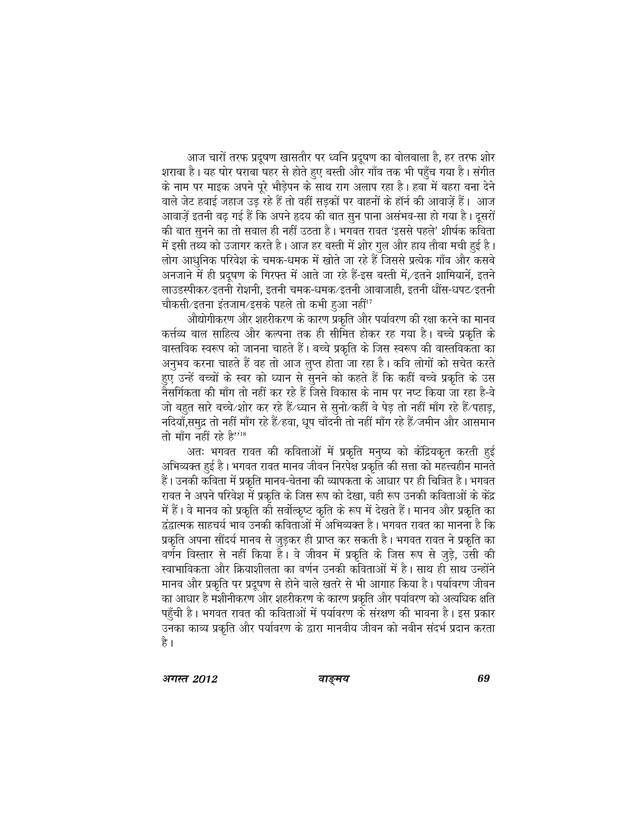 ok≥~e; 69vxLr 2012
vkt pkjksa rjQ iznw"k.k [kklrkSj ij /ofu iznw"k.k dk cksyckyk gS] gj rjQ 'kksj
'kjkck gSA ;g "kksj "kjkck "kgj ls gksrs gq, cLrh vkSj xk¡o rd Hkh igq¡p x;k gSA laxhr
ds uke ij ekbd vius iwjs HkkSM+siu ds lkFk jkx vyki jgk gSA gok esa cgjk cuk nsus
okys tsV gokbZ tgkt mM+ jgs gSa rks ogha lM+dksa ij okguksa ds gkWuZ dh vkokt+sa gSaA vkt
vkokt+sa bruh c<+ xbZ gSa fd vius ân; dh ckr lqu ikuk vlaHko&lk gks x;k gSA nwljksa
dh ckr lquus dk rks loky gh ugha mBrk gSA Hkxor jkor ^blls igys* 'kh"kZd dfork
esa blh rF; dks mtkxj djrs gSA vkt gj cLrh esa 'kksj xqy vkSj gk; rkSck eph gqbZ gSA
yksx vk/kqfud ifjos'k ds ped&/ked esa [kksrs tk jgs gSa ftlls izR;sd xk¡o vkSj dlcs
vutkus esa gh iznw"k.k ds fxj¶r esa vkrs tk jgs gSa&bl cLrh esa]@brus 'kkfe;kusa] brus
ykmMLihdj@bruh jks'kuh] bruh ped&/ked@bruh vkoktkgh] bruh /kkSal&/kiV@bruh
pkSdlh@bruk bartke@blds igys rks dHkh gqvk ugha17
vkS|ksxhdj.k vkSj 'kgjhdj.k ds dkj.k izd`fr vkSj Ik;kZoj.k dh j{kk djus dk ekuo
dÙkZO; cky lkfgR; vkSj dYiuk rd gh lhfer gksdj jg x;k gSA cPps izd`fr ds
okLrfod Lo:Ik dks tkuuk pkgrs gSaA cPps izd`fr ds ftl Lo:Ik dh okLrfodrk dk
vuqHko djuk pkgrs gSa og rks vkt yqIr gksrk tk jgk gSA dfo yksxksa dks lpsr djrs
gq, mUgsa cPPkksa ds Loj dks /;ku ls lquus dks dgrs gaS fd dgha cPps izd`fr ds ml
uSlfxZdrk dh ek¡x rks ugha dj jgs gSa ftls fodkl ds uke ij u"V fd;k tk jgk gS&Oks
tks cgqr lkjs cPps@'kksj dj jgs gSa@/;ku ls lquks@dgha os isM++ rks ugha ek¡x jgs gSa@igkM+]
ufn;k¡]leqnz rks ugha ek¡x jgs gSa@gok] /kwi pk¡nuh rks ugha ek¡x jgs gSa@tehu vkSj vkleku
rks ek¡x ugha jgs gS**a18
vr% Hkxor jkor dh dforkvksa esa izd`fr euq"; dks dsafnz;d`r djrh gqbZ
vfHkO;Dr gqbZ gSA Hkxor jkor ekuo thou fujis{k izd`fr dh lÙkk dks egÙoghu ekurs
gaSA mudh dfork esa izd`fr ekuo&psruk dh O;kidrk ds vk/kkj ij gh fpf=kr gSA Hkxor
jkor us vius ifjos'k esa izd`fr ds ftl :Ik dks ns[kk] ogh :Ik mudh dforkvksa ds dsanz
esa gSaA os ekuo dks izd`fr dh loksZRd`"V d`fr ds :Ik esa ns[krs gSaA ekuo vkSj izd`fr dk
}a}kRed lkgp;Z Hkko mudh dforkvksa esa vfHkO;Dr gSA Hkxor jkor dk ekuuk gS fd
izd`fr viuk lkSan;Z ekuo ls tqM+dj gh izkIr dj ldrh gSA Hkxor jkor us izd`fr dk
o.kZu foLrkj ls ugha fd;k gSA os thou esa izd`fr ds ftl :i ls tqM+s] mlh dh
LokHkkfodrk vkSj fØ;k'khyrk dk o.kZu mudh dforkvksa esa gSA lkFk gh lkFk mUgksaus
ekuo vkSj izd`fr ij iznw"k.k ls gksus okys [krjs ls Hkh vkxkg fd;k gSA Ik;kZoj.k thou
dk vk/kkj gS e'khuhdj.k vkSj 'kgjhdj.k ds dkj.k izd`fr vkSj Ik;kZoj.k dks vR;f/kd {kfr
ig¡qph gSA Hkxor jkor dh dforkvksa esa i;kZoj.k ds laj{k.k dh Hkkouk gSA bl izdkj
mudk dkO; izd`fr vkSj Ik;kZoj.k ds }kjk ekuoh; thou dks uohu lanHkZ iznku djrk
gSA
 