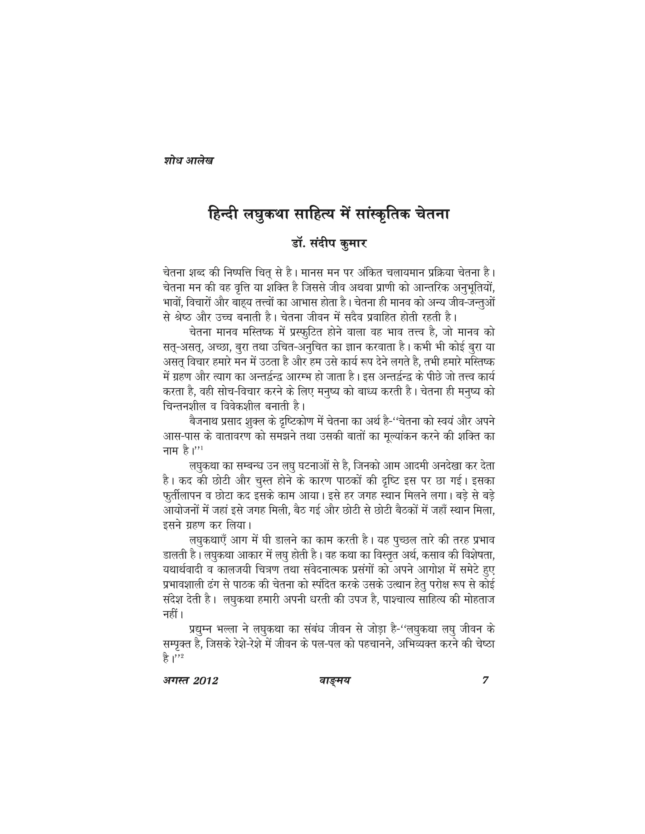 ok≥~e; 7vxLr 2012
fgUnh y?kqdFkk lkfgR; esa lkaLd`frd psruk
MkW- lanhi dqekj
psruk 'kCn dh fu"ifÙk fpr~ ls gSA ekul eu ij vafdr pyk;eku izfØ;k psruk gSA
psruk eu dh og o`fÙk ;k 'kfDr gS ftlls tho vFkok izk.kh dks vkUrfjd vuqHkwfr;ksa]
Hkkoksa] fopkjksa vkSj ckg~; rÙoksa dk vkHkkl gksrk gSA psruk gh ekuo dks vU; tho&tUrqvksa
ls Js"B vkSj mPp cukrh gSA psruk thou esa lnSo izokfgr gksrh jgrh gSA
psruk ekuo efLr"d esa izLQqfVr gksus okyk og Hkko rÙo gS] tks ekuo dks
lr~&vlr~] vPNk] cqjk rFkk mfpr&vuqfpr dk Kku djokrk gSA dHkh Hkh dksbZ cqjk ;k
vlr~ fopkj gekjs eu esa mBrk gS vkSj ge mls dk;Z :i nsus yxrs gS] rHkh gekjs efLr"d
esa xzg.k vkSj R;kx dk vUr}ZU} vkjEHk gks tkrk gSA bl vUr}ZU} ds ihNs tks rÙo dk;Z
djrk gS] ogh lksp&fopkj djus ds fy, euq"; dks ck/; djrh gSA psruk gh euq"; dks
fpUru'khy o foosd'khy cukrh gSA
cStukFk izlkn 'kqDy ds n`f"Vdks.k esa psruk dk vFkZ gS&^^psruk dks Lo;a vkSj vius
vkl&ikl ds okrkoj.k dks le>us rFkk mldh ckrksa dk ewY;kadu djus dh 'kfDr dk
uke gSA**1
y?kqdFkk dk lEcU/k mu y?kq ?kVukvksa ls gS] ftudks vke vkneh vuns[kk dj nsrk
gSA dn dh NksVh vkSj pqLr gksus ds dkj.k ikBdksa dh n`f"V bl ij Nk xbZA bldk
QqrhZykiu o NksVk dn blds dke vk;kA bls gj txg LFkku feyus yxkA cM+s ls cM+s
vk;kstuksa esa tgka bls txg feyh] cSB xbZ vkSj NksVh ls NksVh cSBdksa esa tgk¡ LFkku feyk]
blus xzg.k dj fy;kA
y?kqdFkk,¡ vkx esa ?kh Mkyus dk dke djrh gSA ;g iqPNy rkjs dh rjg izHkko
Mkyrh gSA y?kqdFkk vkdkj esa y?kq gksrh gSA og dFkk dk foLr`r vFkZ] dlko dh fo'ks"krk]
;FkkFkZoknh o dkyt;h fp=k.k rFkk laosnukRed izlaxksa dks vius vkxks'k esa lesVs gq,
izHkko'kkyh <ax ls ikBd dh psruk dks Liafnr djds mlds mRFkku gsrq ijks{k :i ls dksbZ
lans'k nsrh gSA y?kqdFkk gekjh viuh /kjrh dh mit gS] ik'pkR; lkfgR; dh eksgrkt
ughaA
iz|qEu HkYyk us y?kqdFkk dk laca/k thou ls tksM+k gS&^^y?kqdFkk y?kq thou ds
lEi`Dr gS] ftlds js'ks&js'ks esa thou ds iy&iy dks igpkuus] vfHkO;Dr djus dh ps"Bk
gSA**2
'kks/k vkys[k
 