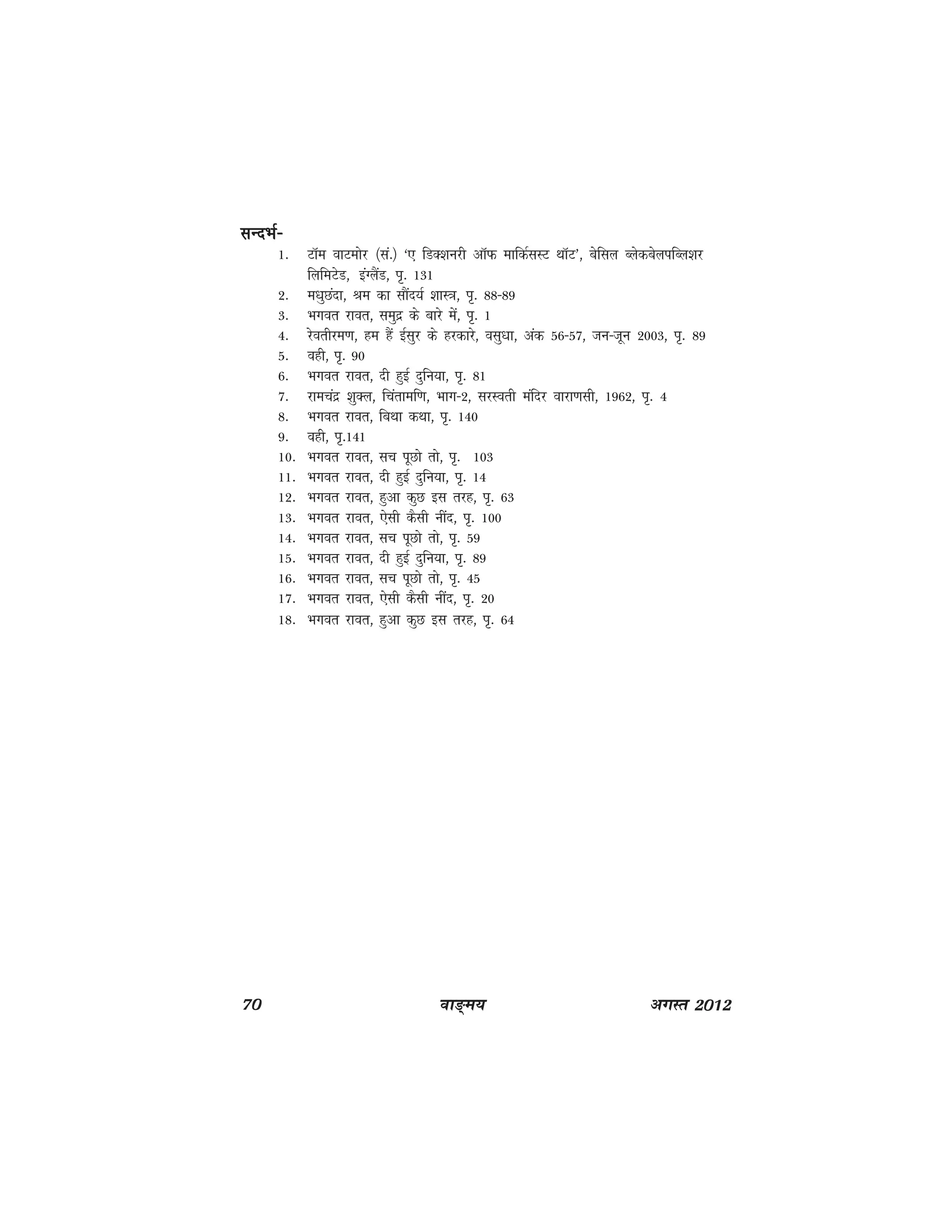 70 ok≥~e; vxLr 2012
lUnHkZ&lUnHkZ&lUnHkZ&lUnHkZ&lUnHkZ&
1- VkWe okVeksj ¼la-½ ^, fMD'kujh vkWQ ekfdZlLV FkkWV*] csfly CysdcsyifCy'kj
fyfeVsM] baaXySaM] Ik`- 131
2- e/kqNank] Je dk lkSan;Z 'kkL=k] Ik`- 88&89
3- Hkxor jkor] leqnz ds ckjs esa] Ik`- 1
4- jsorhje.k] ge gSa bZlqj ds gjdkjs] olq/kk] vad 56&57] tu&twu 2003] Ik`- 89
5- ogh] Ik`- 90
6- Hkxor jkor] nh gqbZ nqfu;k] Ik`- 81
7- jkepanz 'kqDy] fparkef.k] Hkkx&2] ljLorh eafnj okjk.klh] 1962] Ik`- 4
8- Hkxor jkor] fcFkk dFkk] Ik`- 140
9- ogh] Ik`-141
10- Hkxor jkor] lp iwNks rks] Ik`- 103
11- Hkxor jkor] nh gqbZ nqfu;k] Ik`- 14
12- Hkxor jkor] gqvk dqN bl rjg] Ik`- 63
13- Hkxor jkor] ,slh dSlh uhan] Ik`- 100
14- Hkxor jkor] lp iwNks rks] Ik`- 59
15- Hkxor jkor] nh gqbZ nqfu;k] Ik`- 89
16- Hkxor jkor] lp iwNks rks] Ik`- 45
17- Hkxor jkor] ,slh dSlh uhan] Ik`- 20
18- Hkxor jkor] gqvk dqN bl rjg] Ik`- 64
 