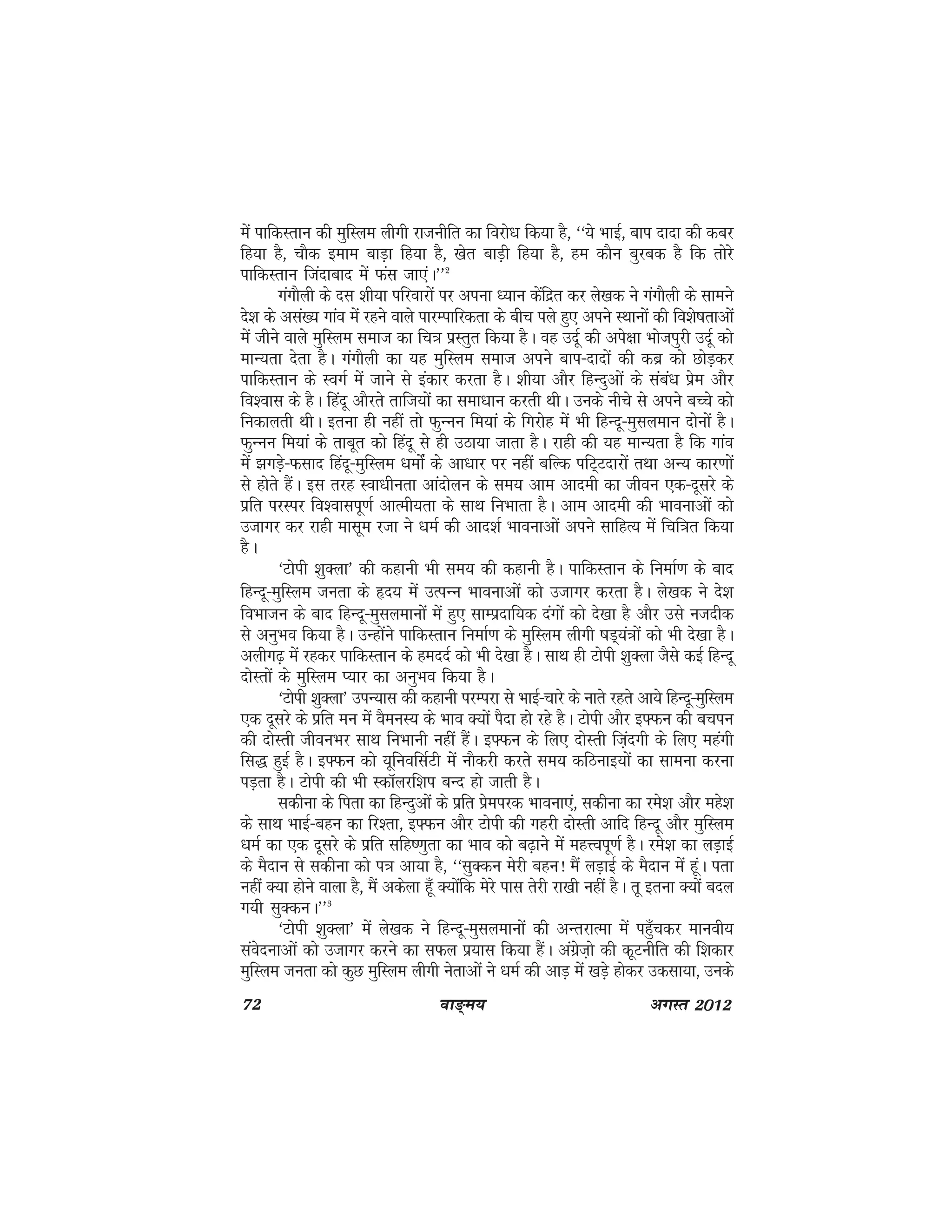 72 ok≥~e; vxLr 2012
esa ikfdLrku dh eqfLye yhxh jktuhfr dk fojks/k fd;k gS] ^^;s HkkbZ] cki nknk dh dcj
fg;k gS] pkSd beke ckM+k fg;k gS] [ksr ckM+h fg;k gS] ge dkSu cqjcd gS fd rksjs
ikfdLrku ftankckn esa Qal tk,aA**2
xaxkSyh ds nl 'kh;k ifjokjksa ij viuk /;ku dsafnzr dj ys[kd us xaxkSyh ds lkeus
ns'k ds vla[; xkao esa jgus okys ikjEikfjdrk ds chp iys gq, vius LFkkuksa dh fo'ks"krkvksa
esa thus okys eqfLye lekt dk fp=k izLrqr fd;k gSA og mnwZ dh vis{kk Hkkstiqjh mnwZ dks
ekU;rk nsrk gSA xaxkSyh dk ;g eqfLye lekt vius cki&nknksa dh dcz dks NksM+dj
ikfdLrku ds LoxZ esa tkus ls badkj djrk gSA 'kh;k vkSj fgUnqvksa ds laca/k izse vkSj
fo'okl ds gSA fganw vkSjrs rkft;ksa dk lek/kku djrh FkhA muds uhps ls vius cPps dks
fudkyrh FkhA bruk gh ugha rks QqUuu fe;ka ds fxjksg esa Hkh fgUnw&eqlyeku nksuksa gSA
QqUuu fe;ka ds rkcwr dks fganw ls gh mBk;k tkrk gSA jkgh dh ;g ekU;rk gS fd xkao
esa >xM+s&Qlkn fganw&eqfLye /kekasZ ds vk/kkj ij ugha cfYd ifV~Vnkjksa rFkk vU; dkj.kksa
ls gksrs gSaA bl rjg Lok/khurk vkanksyu ds le; vke vkneh dk thou ,d&nwljs ds
izfr ijLij fo'okliw.kZ vkReh;rk ds lkFk fuHkkrk gSA vke vkneh dh Hkkoukvksa dks
mtkxj dj jkgh eklwe jtk us /keZ dh vkn'kZ Hkkoukvksa vius lkfgR; esa fpf=kr fd;k
gSA
^Vksih 'kqDyk* dh dgkuh Hkh le; dh dgkuh gSA ikfdLrku ds fuekZ.k ds ckn
fgUnw&eqfLye turk ds ân; esa mRiUu Hkkoukvksa dks mtkxj djrk gSA ys[kd us ns'k
foHkktu ds ckn fgUnw&eqlyekukssa esa gq, lkEiznkf;d naxksa dks ns[kk gS vkSj mls utnhd
ls vuqHko fd;k gSA mUgksaus ikfdLrku fuekZ.k ds eqfLye yhxh "kM~;a=kksa dks Hkh ns[kk gSA
vyhx<+ esa jgdj ikfdLrku ds gennZ dks Hkh ns[kk gSA lkFk gh Vksih 'kqDyk tSls dbZ fgUnw
nksLrksa ds eqfLye I;kj dk vuqHko fd;k gSA
^Vksih 'kqDyk* miU;kl dh dgkuh ijEijk ls HkkbZ&pkjs ds ukrs jgrs vk;s fgUnw&eqfLye
,d nwljs ds izfr eu esa oSeuL; ds Hkko D;ksa iSnk gks jgs gSA Vksih vkSj b¶Qu dh cpiu
dh nksLrh thouHkj lkFk fuHkkuh ugha gSaA b¶Qu ds fy, nksLrh fta+nxh ds fy, egaxh
fl) gqbZ gSA b¶Qu dks ;wfuoflZVh esa ukSdjh djrs le; dfBukb;ksa dk lkeuk djuk
iM+rk gSA Vksih dh Hkh LdkWyjf'ki cUn gks tkrh gSA
Lkdhuk ds firk dk fgUnqvksa ds izfr izseijd Hkkouk,a] ldhuk dk jes'k vkSj egs'k
ds lkFk HkkbZ&cgu dk fj'rk] b¶Qu vkSj Vksih dh xgjh nksLrh vkfn fgUnw vkSj eqfLye
/keZ dk ,d nwljs ds izfr lfg".kqrk dk Hkko dks c<+kus esa egÙoiw.kZ gSA jes'k dk yM+kbZ
ds eSnku ls ldhuk dks i=k vk;k gS] ^^lqDdu esjh cgu! eSa yM+kbZ ds eSnku esa gwaA irk
ugha D;k gksus okyk gS] eSa vdsyk g¡w D;ksafd esjs ikl rsjh jk[kh ugha gSA rw bruk D;ksa cny
x;h lqDduA**3
^Vksih 'kqDyk* esa ys[kd us fgUnw&eqlyekuksa dh vUrjkRek esa igq¡pdj ekuoh;
laosnukvksa dks mtkxj djus dk lQy iz;kl fd;k gSaA vaxzst+ks dh dwVuhfr dh f'kdkj
eqfLye turk dks dqN eqfLye yhxh usrkvksa us /keZ dh vkM+ esa [kMs+ gksdj mdlk;k] muds
 