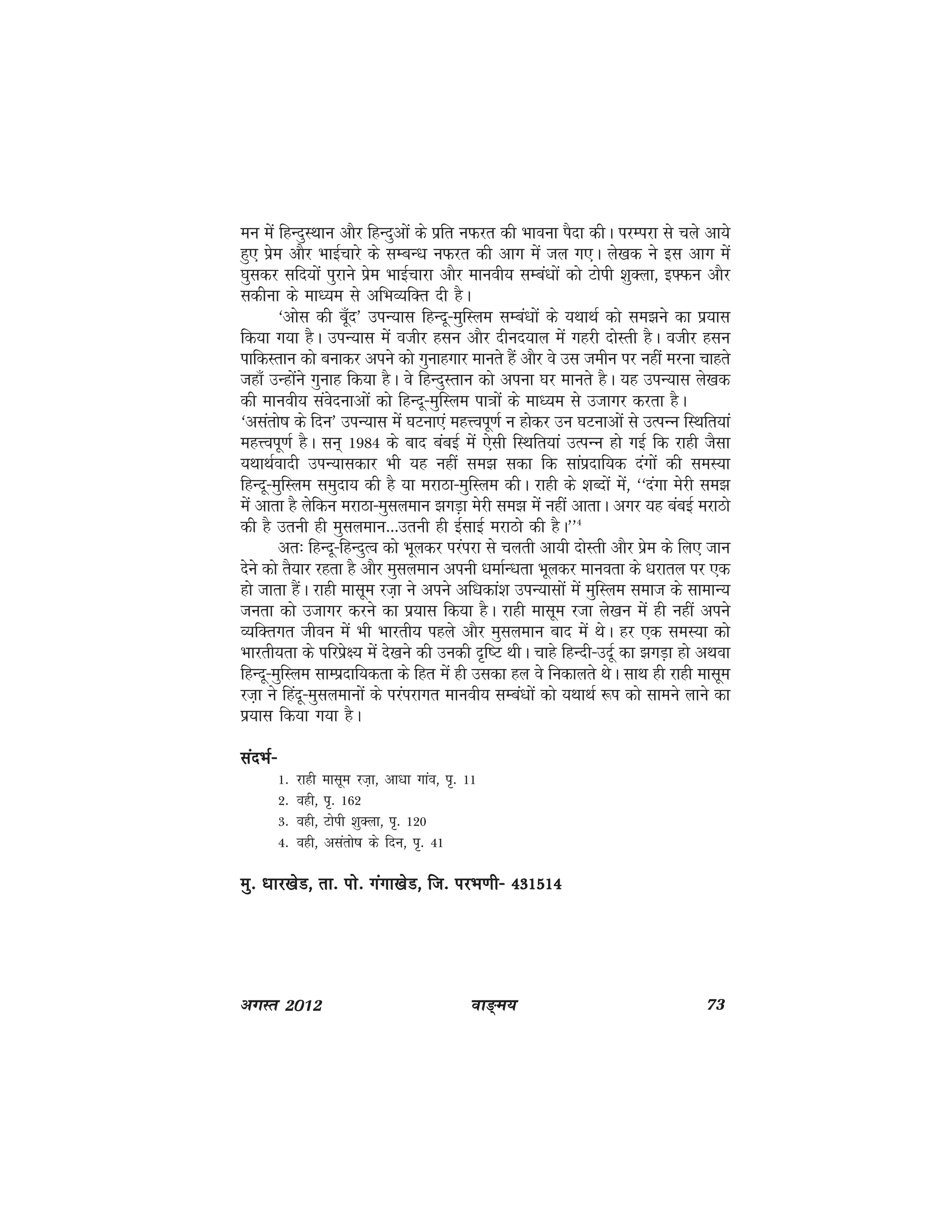 ok≥~e; 73vxLr 2012
eu esa fgUnqLFkku vkSj fgUnqvksa ds izfr uQjr dh Hkkouk iSnk dhA ijEijk ls pys vk;s
gq, izse vkSj HkkbZpkjs ds lEcU/k uQjr dh vkx esa ty x,A ys[kd us bl vkx esa
?kqldj lfn;ksa iqjkus izse HkkbZpkjk vkSj ekuoh; lEca/kksa dks Vksih 'kqDyk] b¶Qu vkSj
ldhuk ds ek/;e ls vfHkO;fDr nh gSA
^vksl dh cw¡n* miU;kl fgUnw&eqfLye lEca/kksa ds ;FkkFkZ dks le>us dk iz;kl
fd;k x;k gSA miU;kl esa othj glu vkSj nhun;ky esa xgjh nksLrh gSA othj glu
ikfdLrku dks cukdj vius dks xqukgxkj ekurs gSa vkSj os ml tehu ij ugha ejuk pkgrs
tgk¡ mUgksaus xqukg fd;k gSA os fgUnqLrku dks viuk ?kj ekurs gSA ;g miU;kl ys[kd
dh ekuoh; laosnukvksa dks fgUnw&eqfLye ik=kksa ds ek/;e ls mtkxj djrk gSA
^vlarks"k ds fnu* miU;kl esa ?kVuk,a egÙoiw.kZ u gksdj mu ?kVukvksa ls mRiUu fLFkfr;ka
egÙoiw.kZ gSA lu~ 1984 ds ckn cacbZ esa ,slh fLFkfr;ka mRiUu gks xbZ fd jkgh tSlk
;FkkFkZoknh miU;kldkj Hkh ;g ugha le> ldk fd lkaiznkf;d naxkas dh leL;k
fgUnw&eqfLye leqnk; dh gS ;k ejkBk&eqfLye dhA jkgh ds 'kCnksa esa] ^^naxk esjh le>
esa vkrk gS ysfdu ejkBk&eqlyeku >xM+k esjh le> esa ugha vkrkA vxj ;g cacbZ ejkBks
dh gS mruh gh eqlyeku---mruh gh bZlkbZ ejkBks dh gSA**4
vr% fgUnw&fgUnqRo dks Hkwydj ijaijk ls pyrh vk;h nksLrh vkSj izse ds fy, tku
nsus dks rS;kj jgrk gS vkSj eqlyeku viuh /kekZU/krk Hkwydj ekuork ds /kjkry ij ,d
gks tkrk gSaA jkgh eklwe jt+k us vius vf/kdka'k miU;klksa esa eqfLye lekt ds lkekU;
turk dks mtkxj djus dk iz;kl fd;k gSA jkgh eklwe jtk ys[ku eas gh ugha vius
O;fDrxr thou eas Hkh Hkkjrh; igys vkSj eqlyeku ckn esa FksA gj ,d leL;k dks
Hkkjrh;rk ds ifjizs{; esa ns[kus dh mudh n`f"V FkhA pkgs fgUnh&mnwZ dk >xM+k gks vFkok
fgUnw&eqfLye lkEiznkf;drk ds fgr esa gh mldk gy os fudkyrs FksA lkFk gh jkgh eklwe
jt+k us fganw&eqlyekuksa ds ijaijkxr ekuoh; lEca/kksa dks ;FkkFkZ :i dks lkeus ykus dk
iz;kl fd;k x;k gSA
lanHkZ&lanHkZ&lanHkZ&lanHkZ&lanHkZ&
1- jkgh eklwe jt+k] vk/kk xkao] i`- 11
2- ogh] i`- 162
3- ogh] Vksih 'kqDyk] i`- 120
4- ogh] vlarks"k ds fnu] i`- 41
eq- /kkj[ksM] rk- iks- xaxk[ksM] ft- ijHk.kh& 431514eq- /kkj[ksM] rk- iks- xaxk[ksM] ft- ijHk.kh& 431514eq- /kkj[ksM] rk- iks- xaxk[ksM] ft- ijHk.kh& 431514eq- /kkj[ksM] rk- iks- xaxk[ksM] ft- ijHk.kh& 431514eq- /kkj[ksM] rk- iks- xaxk[ksM] ft- ijHk.kh& 431514
 