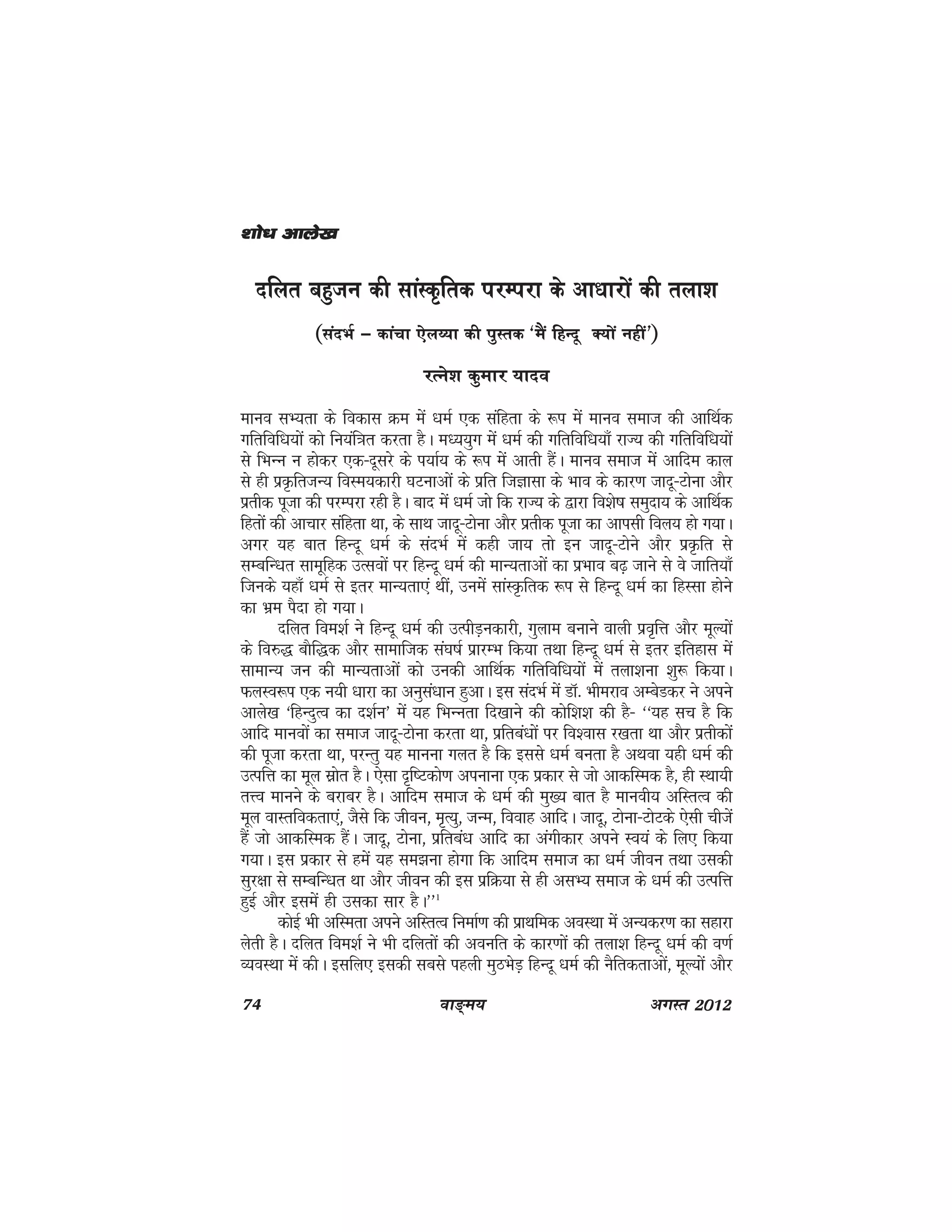 74 ok≥~e; vxLr 2012
nfyr cgqtu dh lkaLd`frd ijEijk ds vk/kkjksa dh ryk'k
(lanHkZ & dkapk ,sy∏;k dh iqLrd ^eSa fgUnw D;ksa ugha*)
jRus'k dqekj ;kno
ekuo lH;rk ds fodkl Øe esa /keZ ,d lafgrk ds :i esa ekuo lekt dh vkfFkZd
xfrfof/k;ksa dks fu;af=kr djrk gSA eè;;qx esa /keZ dh xfrfof/k;k¡ jkT; dh xfrfof/k;ksa
ls fHkUu u gksdj ,d&nwljs ds i;kZ; ds :i esa vkrh gSaA ekuo lekt esa vkfne dky
ls gh izÑfrtU; foLe;dkjh ?kVukvksa ds izfr ftKklk ds Hkko ds dkj.k tknw&Vksuk vkSj
izrhd iwtk dh ijEijk jgh gSA ckn esa /keZ tks fd jkT; ds }kjk fo'ks"k leqnk; ds vkfFkZd
fgrksa dh vkpkj lafgrk Fkk] ds lkFk tknw&Vksuk vkSj izrhd iwtk dk vkilh foy; gks x;kA
vxj ;g ckr fgUnw /keZ ds lanHkZ esa dgh tk; rks bu tknw&Vksus vkSj izÑfr ls
lEcfU/kr lkewfgd mRloksa ij fgUnw /keZ dh ekU;rkvksa dk izHkko c<+ tkus ls os tkfr;k¡
ftuds ;gk¡ /keZ ls brj ekU;rk,a Fkha] muesa lkaLÑfrd :i ls fgUnw /keZ dk fgLlk gksus
dk Hkze iSnk gks x;kA
nfyr foe'kZ us fgUnw /keZ dh mRihM+udkjh] xqyke cukus okyh izo`fÙk vkSj ewY;ksa
ds fo#) ckSf)d vkSj lkekftd la?k"kZ izkjEHk fd;k rFkk fgUnw /keZ ls brj bfrgkl esa
lkekU; tu dh ekU;rkvksa dks mudh vkfFkZd xfrfof/k;ksa esa ryk'kuk 'kq: fd;kA
QyLo:i ,d u;h /kkjk dk vuqla/kku gqvkA bl lanHkZ esa MkW- Hkhejko vEcsMdj us vius
vkys[k ^fgUnqRo dk n'kZu* esa ;g fHkUurk fn[kkus dh dksf'k'k dh gS& ^^;g lp gS fd
vkfn ekuoksa dk lekt tknw&Vksuk djrk Fkk] izfrca/kksa ij fo'okl j[krk Fkk vkSj izrhdksa
dh iwtk djrk Fkk] ijUrq ;g ekuuk xyr gS fd blls /keZ curk gS vFkok ;gh /keZ dh
mRifÙk dk ewy lzksr gSA ,slk n`f"Vdks.k viukuk ,d izdkj ls tks vkdfLed gS] gh LFkk;h
rÙo ekuus ds cjkcj gSA vkfne lekt ds /keZ dh eq[; ckr gS ekuoh; vfLrRo dh
ewy okLrfodrk,a] tSls fd thou] e`R;q] tUe] fookg vkfnA tknw] Vksuk&VksVds ,slh phtsa
gSa tks vkdfLed gSaA tknw] Vksuk] izfrca/k vkfn dk vaxhdkj vius Lo;a ds fy, fd;k
x;kA bl izdkj ls gesa ;g le>uk gksxk fd vkfne lekt dk /keZ thou rFkk mldh
lqj{kk ls lEcfU/kr Fkk vkSj thou dh bl izfØ;k ls gh vlH; lekt ds /keZ dh mRifÙk
gqbZ vkSj blesa gh mldk lkj gSA**1
dksbZ Hkh vfLerk vius vfLrRo fuekZ.k dh izkFkfed voLFkk esa vU;dj.k dk lgkjk
ysrh gSA nfyr foe'kZ us Hkh nfyrksa dh voufr ds dkj.kksa dh ryk'k fgUnw /keZ dh o.kZ
O;oLFkk esa dhA blfy, bldh lcls igyh eqBHksM+ fgUnw èkeZ dh uSfrdrkvksa] ewY;ksa vkSj
'kks/k vkys[k'kks/k vkys[k'kks/k vkys[k'kks/k vkys[k'kks/k vkys[k
 