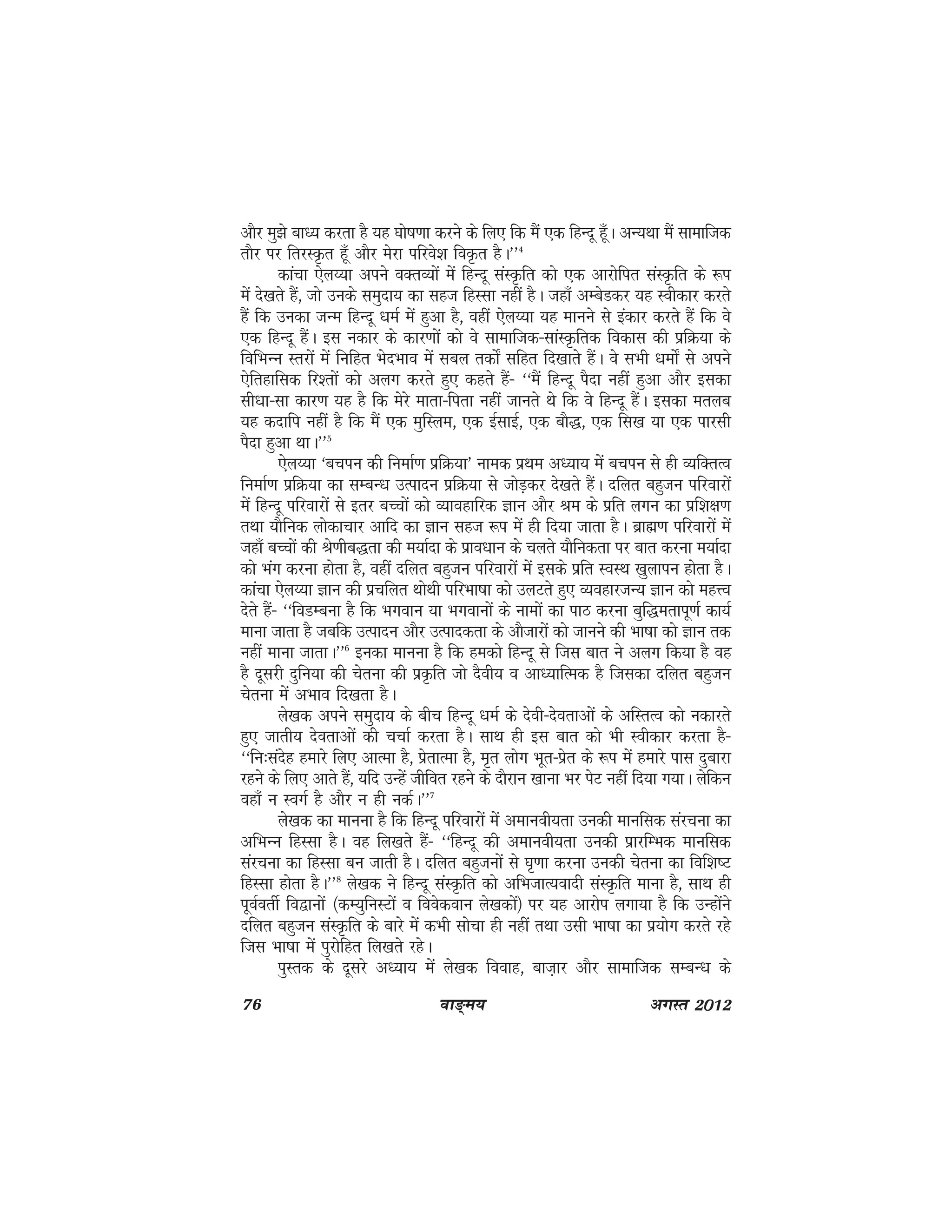 76 ok≥~e; vxLr 2012
vkSj eq>s ckè; djrk gS ;g ?kks"k.kk djus ds fy, fd eSa ,d fgUnw gw¡A vU;Fkk eSa lkekftd
rkSj ij frjLÑr gw¡ vkSj esjk ifjos'k foÑr gSA**4
dkapk ,sy¸;k vius oDrO;ksa esa fgUnw laLÑfr dks ,d vkjksfir laLÑfr ds :i
esa ns[krs gSa] tks muds leqnk; dk lgt fgLlk ugha gSA tgk¡ vEcsMdj ;g Lohdkj djrs
gSa fd mudk tUe fgUnw /keZ esa gqvk gS] ogha ,sy¸;k ;g ekuus ls badkj djrs gSa fd os
,d fgUnw gSaA bl udkj ds dkj.kksa dks os lkekftd&lkaLÑfrd fodkl dh izfØ;k ds
fofHkUu Lrjksa esa fufgr HksnHkko esa lcy rdks± lfgr fn[kkrs gSaA os lHkh /keks± ls vius
,sfrgkfld fj'rksa dks vyx djrs gq, dgrs gSa& ^^eSa fgUnw iSnk ugha gqvk vkSj bldk
lh/kk&lk dkj.k ;g gS fd esjs ekrk&firk ugha tkurs Fks fd os fgUnw gSaA bldk eryc
;g dnkfi ugha gS fd eSa ,d eqfLye] ,d bZlkbZ] ,d ckS)] ,d fl[k ;k ,d ikjlh
iSnk gqvk FkkA**5
,sy¸;k ^cpiu dh fuekZ.k izfØ;k* uked izFke vè;k; esa cpiu ls gh O;fDrRo
fuekZ.k izfØ;k dk lEcU/k mRiknu izfØ;k ls tksM+dj ns[krs gSaA nfyr cgqtu ifjokjksa
esa fgUnw ifjokjksa ls brj cPpksa dks O;kogkfjd Kku vkSj Je ds izfr yxu dk izf'k{k.k
rFkk ;kSfud yksdkpkj vkfn dk Kku lgt :i esa gh fn;k tkrk gSA czkã.k ifjokjksa esa
tgk¡ cPpksa dh Js.khc)rk dh e;kZnk ds izkoèkku ds pyrs ;kSfudrk ij ckr djuk e;kZnk
dks Hkax djuk gksrk gS] ogha nfyr cgqtu ifjokjksa esa blds izfr LoLFk [kqykiu gksrk gSA
dkapk ,sy¸;k Kku dh izpfyr FkksFkh ifjHkk"kk dks myVrs gq, O;ogkjtU; Kku dks egÙo
nsrs gSa& ^^foMEcuk gS fd Hkxoku ;k Hkxokuksa ds ukeksa dk ikB djuk cqf)erkiw.kZ dk;Z
ekuk tkrk gS tcfd mRiknu vkSj mRikndrk ds vkStkjksa dks tkuus dh Hkk"kk dks Kku rd
ugha ekuk tkrkA**6
budk ekuuk gS fd gedks fgUnw ls ftl ckr us vyx fd;k gS og
gS nwljh nqfu;k dh psruk dh izÑfr tks nSoh; o vkè;kfRed gS ftldk nfyr cgqtu
psruk esa vHkko fn[krk gSA
ys[kd vius leqnk; ds chp fgUnw /keZ ds nsoh&nsorkvksa ds vfLrRo dks udkjrs
gq, tkrh; nsorkvksa dh ppkZ djrk gSA lkFk gh bl ckr dks Hkh Lohdkj djrk gS&
^^fu%lansg gekjs fy, vkRek gS] izsrkRek gS] e`r yksx Hkwr&izsr ds :i esa gekjs ikl nqckjk
jgus ds fy, vkrs gSa] ;fn mUgsa thfor jgus ds nkSjku [kkuk Hkj isV ugha fn;k x;kA ysfdu
ogk¡ u LoxZ gS vkSj u gh udZA**7
ys[kd dk ekuuk gS fd fgUnw ifjokjksa esa vekuoh;rk mudh ekufld lajpuk dk
vfHkUu fgLlk gSA og fy[krs gSa& ^^fgUnw dh vekuoh;rk mudh izkjfEHkd ekufld
lajpuk dk fgLlk cu tkrh gSA nfyr cgqtuksa ls ?k`.kk djuk mudh psruk dk fof'k"V
fgLlk gksrk gSA**8
ys[kd us fgUnw laLÑfr dks vfHktkR;oknh laLÑfr ekuk gS] lkFk gh
iwoZorhZ fo}kuksa ¼dE;qfuLVksa o foosdoku ys[kdksa½ ij ;g vkjksi yxk;k gS fd mUgksaus
nfyr cgqtu laLÑfr ds ckjs esa dHkh lkspk gh ugha rFkk mlh Hkk"kk dk iz;ksx djrs jgs
ftl Hkk"kk esa iqjksfgr fy[krs jgsA
iqLrd ds nwljs vè;k; esa ys[kd fookg] ckt+kj vkSj lkekftd lEcU/k ds
 