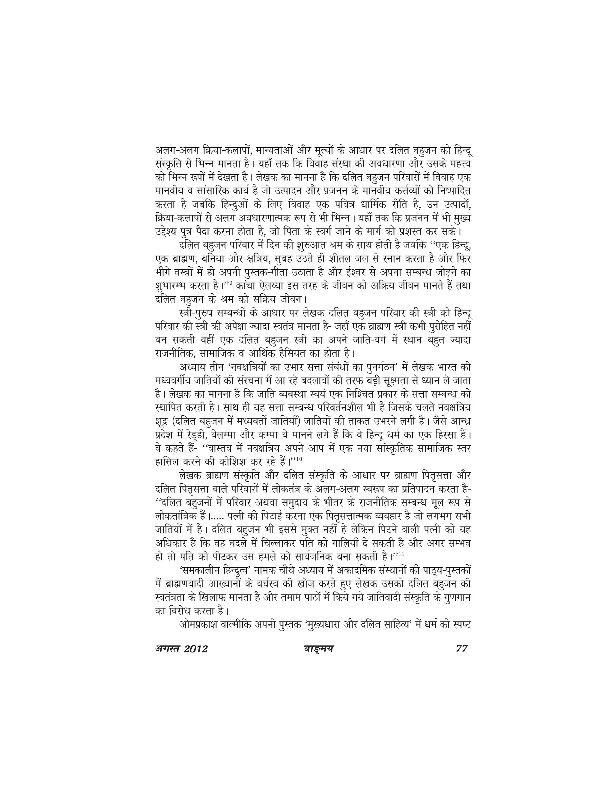 ok≥~e; 77vxLr 2012
vyx&vyx fØ;k&dykiksa] ekU;rkvksa vkSj ewY;ksa ds vk/kkj ij nfyr cgqtu dks fgUnw
laLÑfr ls fHkUu ekurk gSA ;gk¡ rd fd fookg laLFkk dh vo/kkj.kk vkSj mlds egÙo
dks fHkUu :iksa esa ns[krk gSA ys[kd dk ekuuk gS fd nfyr cgqtu ifjokjksa esa fookg ,d
ekuoh; o lkalkfjd dk;Z gS tks mRiknu vkSj iztuu ds ekuoh; dÙkZO;ksa dks fu"ikfnr
djrk gS tcfd fgUnqvksa ds fy, fookg ,d ifo=k /kkfeZd jhfr gS] mu mRiknksa]
fØ;k&dykiksa ls vyx vo/kkj.kkRed :i ls Hkh fHkUuA ;gk¡ rd fd iztuu esa Hkh eq[;
mís'; iq=k iSnk djuk gksrk gS] tks firk ds LoxZ tkus ds ekxZ dks iz'kLr dj ldsA
nfyr cgqtu ifjokj esa fnu dh 'kq#vkr Je ds lkFk gksrh gS tcfd ^^,d fgUnw]
,d czkã.k] cfu;k vkSj {kf=k;] lqcg mBrs gh 'khry ty ls Luku djrk gS vkSj fQj
Hkhxs oL=kksa esa gh viuh iqLrd&xhrk mBkrk gS vkSj bZ'oj ls viuk lEcU/k tksM+us dk
'kqHkkjEHk djrk gSA**9
dkapk ,sy¸;k bl rjg ds thou dks vfØ; thou ekurs gSa rFkk
nfyr cgqtu ds Je dks lfØ; thouA
L=kh&iq#"k lEcU/kksa ds vk/kkj ij ys[kd nfyr cgqtu ifjokj dh L=kh dks fgUnw
ifjokj dh L=kh dh vis{kk T;knk Lora=k ekurk gS& tgk¡ ,d czkã.k L=kh dHkh iqjksfgr ugha
cu ldrh ogha ,d nfyr cgqtu L=kh dk vius tkfr&oxZ esa LFkku cgqr T;knk
jktuhfrd] lkekftd o vkfFkZd gSfl;r dk gksrk gSA
vè;k; rhu ^uo{kf=k;ksa dk mHkkj lÙkk laca/kksa dk iquxZBu* esa ys[kd Hkkjr dh
eè;oxhZ; tkfr;ksa dh lajpuk esa vk jgs cnykoksa dh rjQ cM+h lw{erk ls è;ku ys tkrk
gSA ys[kd dk ekuuk gS fd tkfr O;oLFkk Lo;a ,d fuf'pr izdkj ds lÙkk lEcU/k dks
LFkkfir djrh gSA lkFk gh ;g lÙkk lEcU/k ifjorZu'khy Hkh gS ftlds pyrs uo{kf=k;
'kwnz ¼nfyr cgqtu esa eè;orhZ tkfr;k¡½ tkfr;ksa dh rkdr mHkjus yxh gSA tSls vkUèkz
izns'k esa jsM~Mh] osyEek vkSj dEek ;s ekuus yxs gSa fd os fgUnw /keZ dk ,d fgLlk gSaA
os dgrs gSa& ^^okLro esa uo{kf=k; vius vki esa ,d u;k lkaLÑfrd lkekftd Lrj
gkfly djus dh dksf'k'k dj jgs gSaA**10
ys[kd czkã.k laLÑfr vkSj nfyr laLÑfr ds vk/kkj ij czkã.k fir`lÙkk vkSj
nfyr fir`lÙkk okys ifjokjksa esa yksdra=k ds vyx&vyx Lo:i dk izfriknu djrk gS&
^^nfyr cgqtuksa esa ifjokj vFkok leqnk; ds Hkhrj ds jktuhfrd lEcU/k ewy :i ls
yksdrkaf=kd gSaA----- iRuh dh fiVkbZ djuk ,d fir`lÙkkRed O;ogkj gS tks yxHkx lHkh
tkfr;ksa esa gSA nfyr cgqtu Hkh blls eqDr ugha gS ysfdu fiVus okyh iRuh dks ;g
vf/kdkj gS fd og cnys esa fpYykdj ifr dks xkfy;k¡ ns ldrh gS vkSj vxj lEHko
gks rks ifr dks ihVdj ml geys dks lkoZTkfud cuk ldrh gSA**11
^ledkyhu fgUnqRo* uked pkSFks vè;k; esa vdknfed laLFkkuksa dh ikB~;&iqLrdksa
esa czkã.koknh vk[;kuksa ds opZLo dh [kkst djrs gq, ys[kd mldks nfyr cgqtu dh
Lora=krk ds f[kykQ ekurk gS vkSj reke ikBksa esa fd;s x;s tkfroknh laLÑfr ds xq.kxku
dk fojks/k djrk gSA
vkseizdk'k okYehfd viuh iqLrd ^eq[;/kkjk vkSj nfyr lkfgR;* esa /keZ dks Li"V
 