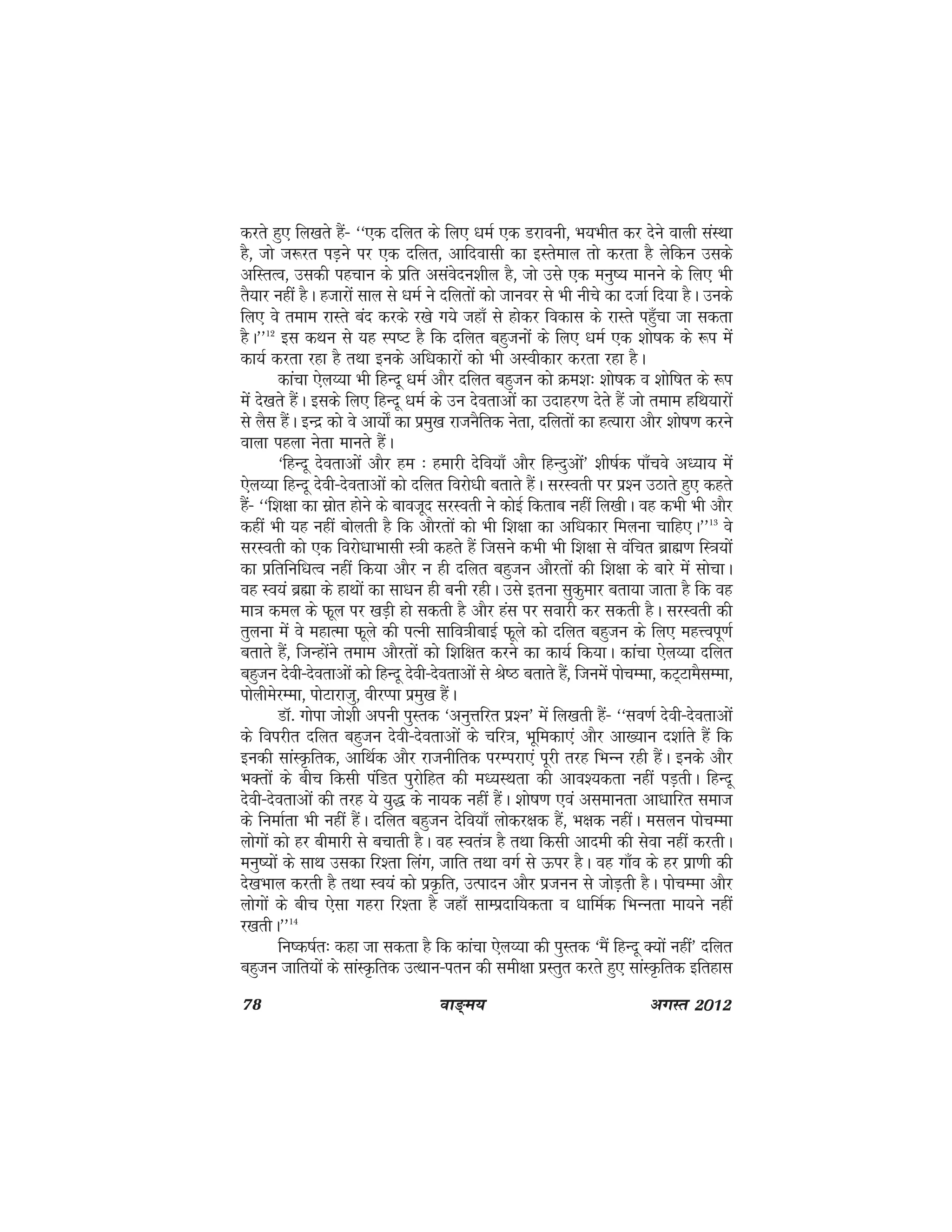 78 ok≥~e; vxLr 2012
djrs gq, fy[krs gSa& ^^,d nfyr ds fy, /keZ ,d Mjkouh] Hk;Hkhr dj nsus okyh laLFkk
gS] tks t:jr iM+us ij ,d nfyr] vkfnoklh dk bLrseky rks djrk gS ysfdu mlds
vfLrRo] mldh igpku ds izfr vlaosnu'khy gS] tks mls ,d euq"; ekuus ds fy, Hkh
rS;kj ugha gSA gtkjksa lky ls /keZ us nfyrksa dks tkuoj ls Hkh uhps dk ntkZ fn;k gSA muds
fy, os reke jkLrs can djds j[ks x;s tgk¡ ls gksdj fodkl ds jkLrs igq¡pk tk ldrk
gSA**12
bl dFku ls ;g Li"V gS fd nfyr cgqtuksa ds fy, /keZ ,d 'kks"kd ds :i esa
dk;Z djrk jgk gS rFkk buds vf/kdkjksa dks Hkh vLohdkj djrk jgk gSA
dkapk ,sy¸;k Hkh fgUnw /keZ vkSj nfyr cgqtu dks Øe'k% 'kks"kd o 'kksf"kr ds :i
esa ns[krs gSaA blds fy, fgUnw /keZ ds mu nsorkvksa dk mnkgj.k nsrs gSa tks reke gfFk;kjksa
ls ySl gSaA bUnz dks os vk;ks± dk izeq[k jktuSfrd usrk] nfyrksa dk gR;kjk vkSj 'kks"k.k djus
okyk igyk usrk ekurs gSaA
^fgUnw nsorkvksa vkSj ge % gekjh nsfo;k¡ vkSj fgUnqvksa* 'kh"kZd ik¡pos vè;k; esa
,sy¸;k fgUnw nsoh&nsorkvksa dks nfyr fojks/kh crkrs gSaA ljLorh ij iz'u mBkrs gq, dgrs
gSa& ^^f'k{kk dk lzksr gksus ds ckotwn ljLorh us dksbZ fdrkc ugha fy[khA og dHkh Hkh vkSj
dgha Hkh ;g ugha cksyrh gS fd vkSjrksa dks Hkh f'k{kk dk vf/kdkj feyuk pkfg,A**13
os
ljLorh dks ,d fojks/kkHkklh L=kh dgrs gSa ftlus dHkh Hkh f'k{kk ls oafpr czkã.k fL=k;ksa
dk izfrfuf/kRo ugha fd;k vkSj u gh nfyr cgqtu vkSjrksa dh f'k{kk ds ckjs esa lkspkA
og Lo;a czãk ds gkFkksa dk lk/ku gh cuh jghA mls bruk lqdqekj crk;k tkrk gS fd og
ek=k dey ds Qwy ij [kM+h gks ldrh gS vkSj gal ij lokjh dj ldrh gSA ljLorh dh
rqyuk esa os egkRek Qwys dh iRuh lkfo=khckbZ Qwys dks nfyr cgqtu ds fy, egÙoiw.kZ
crkrs gSa] ftUgksaus reke vkSjrksa dks f'kf{kr djus dk dk;Z fd;kA dkapk ,sy¸;k nfyr
cgqtu nsoh&nsorkvksa dks fgUnw nsoh&nsorkvksa ls Js"B crkrs gSa] ftuesa ikspEek] dV~VkeSlEek]
iksyhesjEek] iksVkjktq] ohjIik izeq[k gSaA
MkW- xksik tks'kh viuh iqLrd ^vuqÙkfjr iz'u* esa fy[krh gSa& ^^lo.kZ nsoh&nsorkvksa
ds foijhr nfyr cgqtu nsoh&nsorkvksa ds pfj=k] Hkwfedk,a vkSj vk[;ku n'kkZrs gSa fd
budh lkaLÑfrd] vkfFkZd vkSj jktuhfrd ijEijk,a iwjh rjg fHkUu jgh gSaA buds vkSj
HkDrksa ds chp fdlh iafMr iqjksfgr dh eè;LFkrk dh vko';drk ugha iM+rhA fgUnw
nsoh&nsorkvksa dh rjg ;s ;q) ds uk;d ugha gSaA 'kks"k.k ,oa vlekurk vk/kkfjr lekt
ds fuekZrk Hkh ugha gSaA nfyr cgqtu nsfo;k¡ yksdj{kd gSa] Hk{kd ughaA elyu ikspEek
yksxksa dks gj chekjh ls cpkrh gSA og Lora=k gS rFkk fdlh vkneh dh lsok ugha djrhA
euq";ksa ds lkFk mldk fj'rk fyax] tkfr rFkk oxZ ls Åij gSA og xk¡o ds gj izk.kh dh
ns[kHkky djrh gS rFkk Lo;a dks izÑfr] mRiknu vkSj iztuu ls tksM+rh gSA ikspEek vkSj
yksxksa ds chp ,slk xgjk fj'rk gS tgk¡ lkEiznkf;drk o /kkfeZd fHkUurk ek;us ugha
j[krhA**14
fu"d"kZr% dgk tk ldrk gS fd dkapk ,sy¸;k dh iqLrd ^eSa fgUnw D;ksa ugha* nfyr
cgqtu tkfr;ksa ds lkaLÑfrd mRFkku&iru dh leh{kk izLrqr djrs gq, lkaLÑfrd bfrgkl
 