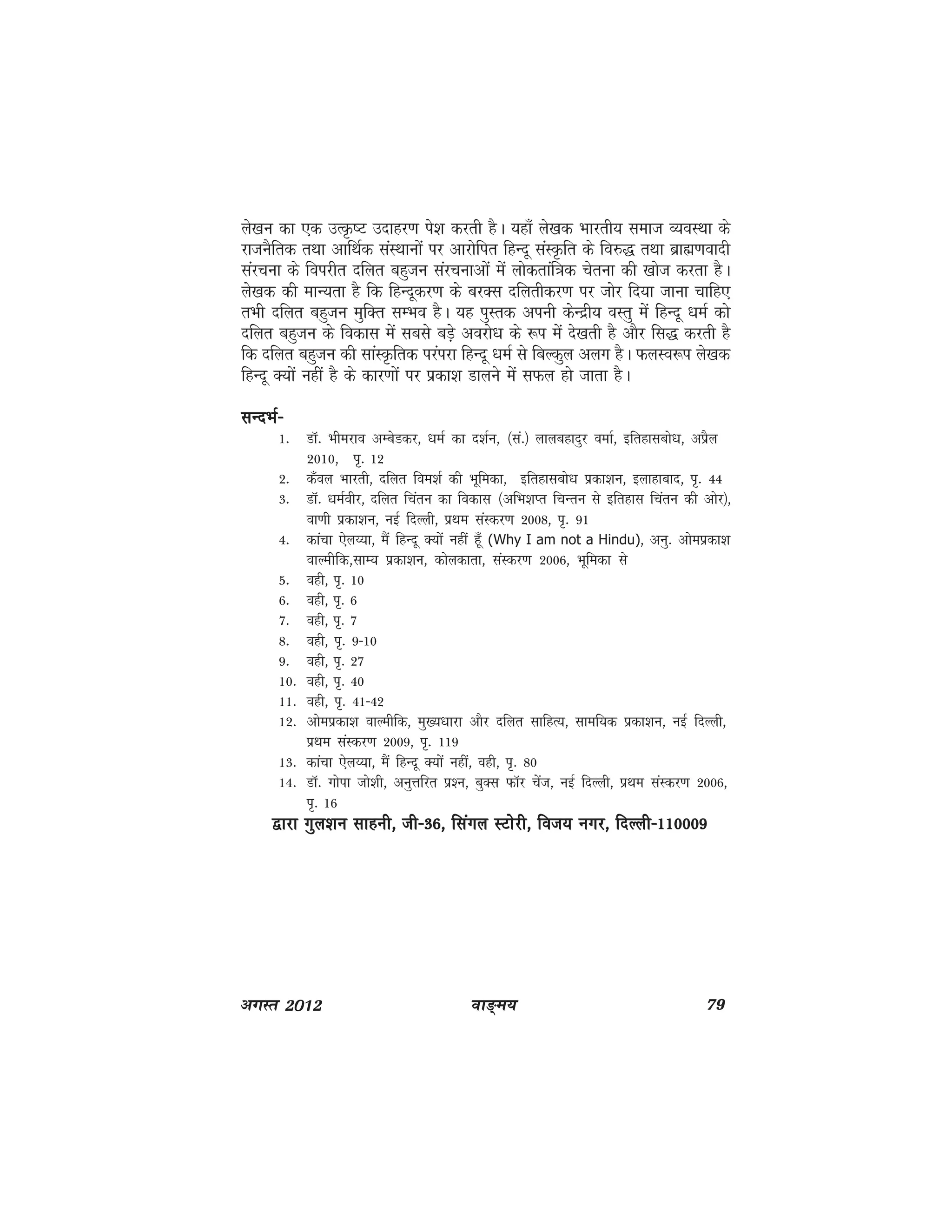 ok≥~e; 79vxLr 2012
ys[ku dk ,d mRÑ"V mnkgj.k is'k djrh gSA ;gk¡ ys[kd Hkkjrh; lekt O;oLFkk ds
jktuSfrd rFkk vkfFkZd laLFkkuksa ij vkjksfir fgUnw laLÑfr ds fo#) rFkk czkã.koknh
lajpuk ds foijhr nfyr cgqtu lajpukvksa esa yksdrkaf=kd psruk dh [kkst djrk gSA
ys[kd dh ekU;rk gS fd fgUnwdj.k ds cjDl nfyrhdj.k ij tksj fn;k tkuk pkfg,
rHkh nfyr cgqtu eqfDr lEHko gSA ;g iqLrd viuh dsUnzh; oLrq esa fgUnw /keZ dks
nfyr cgqtu ds fodkl esa lcls cM+s vojks/k ds :i esa ns[krh gS vkSj fl) djrh gS
fd nfyr cgqtu dh lkaLÑfrd ijaijk fgUnw /keZ ls fcYdqy vyx gSA QyLo:i ys[kd
fgUnw D;ksa ugha gS ds dkj.kksa ij izdk'k Mkyus esa lQy gks tkrk gSA
lUnHkZ&lUnHkZ&lUnHkZ&lUnHkZ&lUnHkZ&
1- MkW- Hkhejko vEcsMdj] /keZ dk n'kZu] ¼la-½ ykycgknqj oekZ] bfrgklcks/k] vizSy
2010] i`- 12
2- d¡oy Hkkjrh] nfyr foe'kZ dh Hkwfedk] bfrgklcks/k izdk'ku] bykgkckn] i`- 44
3- MkW- /keZohj] nfyr fparu dk fodkl ¼vfHk'kIr fpUru ls bfrgkl fparu dh vksj½]
ok.kh izdk'ku] ubZ fnYyh] izFke laLdj.k 2008] i`- 91
4- dkapk ,sy¸;k] eSa fgUnw D;ksa ugha gw¡ (Why I am not a Hindu)] vuq- vkseizdk'k
okYehfd]lkE; izdk'ku] dksydkrk] laLdj.k 2006] Hkwfedk ls
5- ogh] i`- 10
6- ogh] i`- 6
7- ogh] i`- 7
8- ogh] i`- 9&10
9- ogh] i`- 27
10- ogh] i`- 40
11- ogh] i`- 41&42
12- vkseizdk'k okYehfd] eq[;/kkjk vkSj nfyr lkfgR;] lkef;d izdk'ku] ubZ fnYyh]
izFke laLdj.k 2009] i`- 119
13- dkapk ,sy¸;k] eSa fgUnw D;ksa ugha] ogh] i`- 80
14- MkW- xksik tks'kh] vuqÙkfjr iz'u] cqDl QkWj psat] ubZ fnYyh] izFke laLdj.k 2006]
i`- 16
}kjk xqy'ku lkguh] th&36] flaxy LVksjh] fot; uxj] fnYyh&110009}kjk xqy'ku lkguh] th&36] flaxy LVksjh] fot; uxj] fnYyh&110009}kjk xqy'ku lkguh] th&36] flaxy LVksjh] fot; uxj] fnYyh&110009}kjk xqy'ku lkguh] th&36] flaxy LVksjh] fot; uxj] fnYyh&110009}kjk xqy'ku lkguh] th&36] flaxy LVksjh] fot; uxj] fnYyh&110009
 