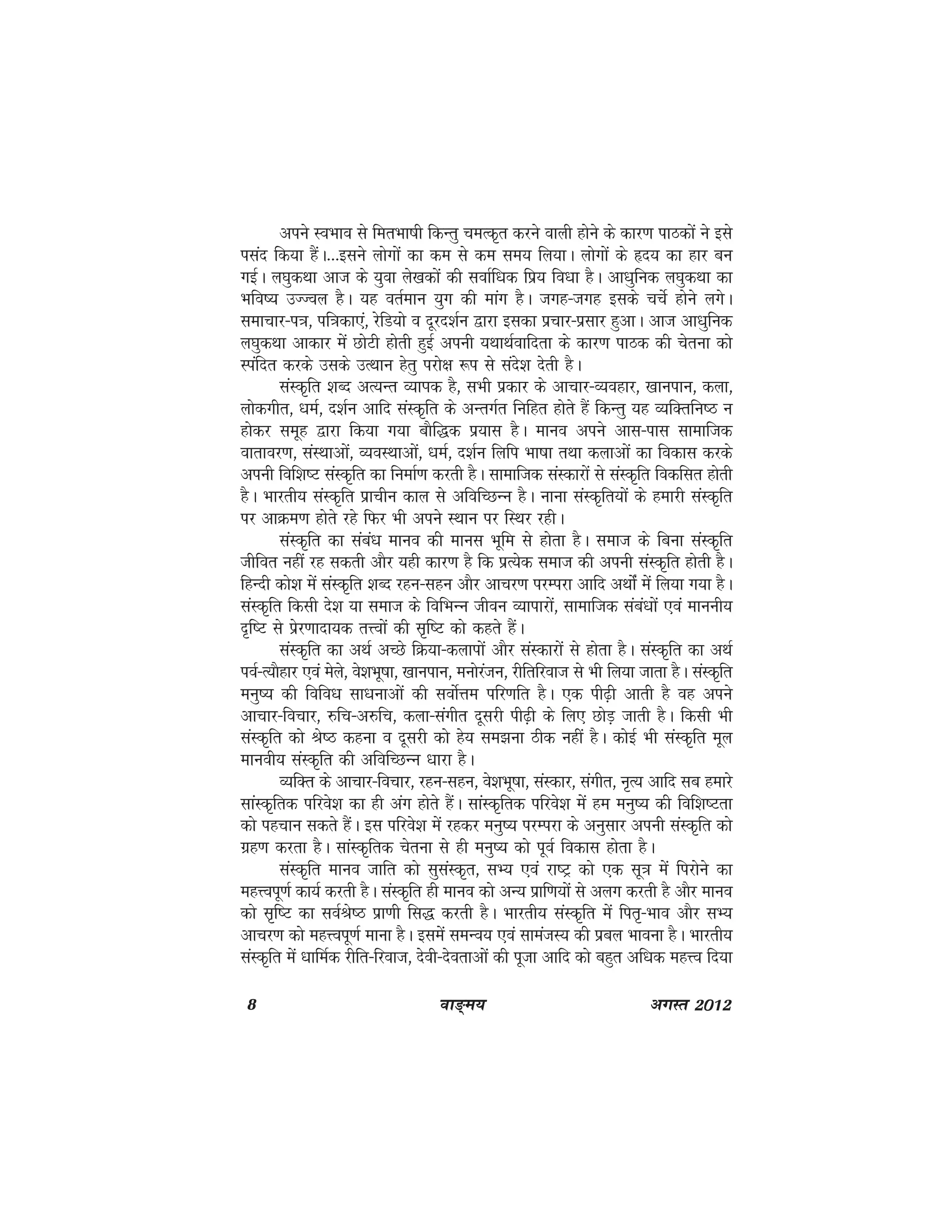 8 ok≥~e; vxLr 2012
vius LoHkko ls ferHkk"kh fdUrq peRd`r djus okyh gksus ds dkj.k ikBdksa us bls
ilan fd;k gSaA---blus yksxksa dk de ls de le; fy;kA yksxksa ds ân; dk gkj cu
xbZA y?kqdFkk vkt ds ;qok ys[kdksa dh lokZf/kd fiz; fo/kk gSA vk/kqfud y?kqdFkk dk
Hkfo"; mTToy gSA ;g orZeku ;qx dh ekax gSA txg&txg blds ppsZ gksus yxsA
lekpkj&i=k] if=kdk,a] jsfM;ks o nwjn'kZu }kjk bldk izpkj&izlkj gqvkA vkt vk/kqfud
y?kqdFkk vkdkj esa NksVh gksrh gqbZ viuh ;FkkFkZokfnrk ds dkj.k ikBd dh psruk dks
Liafnr djds mlds mRFkku gsrq ijks{k :i ls lans'k nsrh gSA
laLd`fr 'kCn vR;Ur O;kIkd gS] lHkh izdkj ds vkpkj&O;ogkj] [kkuiku] dyk]
yksdxhr] /keZ] n'kZu vkfn laLd`fr ds vUrxZr fufgr gksrs gSa fdUrq ;g O;fDrfu"B u
gksdj lewg }kjk fd;k x;k ckSf)d iz;kl gSA ekuo vius vkl&ikl lkekftd
okrkoj.k] laLFkkvksa] O;oLFkkvkas] /keZ] n'kZu fyfi Hkk"kk rFkk dykvksa dk fodkl djds
viuh fof'k"V laLd`fr dk fuekZ.k djrh gSA lkekftd laLdkjksa ls laLd`fr fodflr gksrh
gSA Hkkjrh; laLd`fr izkphu dky ls vfofPNUu gSA ukuk laLd`fr;ksa ds gekjh laLd`fr
ij vkØe.k gksrs jgs fQj Hkh vius LFkku ij fLFkj jghA
laLd`fr dk laca/k ekuo dh ekul Hkwfe ls gksrk gSA lekt ds fcuk laLd`fr
thfor ugha jg ldrh vkSj ;gh dkj.k gS fd izR;sd lekt dh viuh laLd`fr gksrh gSA
fgUnh dks'k esa laLd`fr 'kCn jgu&lgu vkSj vkpj.k ijEijk vkfn vFkksZa esa fy;k x;k gSA
laLd`fr fdlh ns'k ;k lekt ds fofHkUu thou O;kikjksa] lkekftd laca/kksa ,oa ekuuh;
n`f"V ls izsj.kknk;d rÙoksa dh l`f"V dks dgrs gSaA
laLd`fr dk vFkZ vPNs fØ;k&dykiksa vkSj laLdkjksa ls gksrk gSA laLd`fr dk vFkZ
ioZ&R;kSgkj ,oa esys] os'kHkw"kk] [kkuiku] euksjatu] jhfrfjokt ls Hkh fy;k tkrk gSA laLd`fr
euq"; dh fofo/k lk/kukvksa dh loksZÙke ifj.kfr gSA ,d ih<+h vkrh gS og vius
vkpkj&fopkj] #fp&v#fp] dyk&laxhr nwljh ih<+h ds fy, NksM+ tkrh gSA fdlh Hkh
laLd`fr dks Js"B dguk o nwljh dks gs; le>uk Bhd ugha gSA dksbZ Hkh laLd`fr ewy
ekuoh; laLd`fr dh vfofPNUu /kkjk gSA
O;fDr ds vkpkj&fopkj] jgu&lgu] os'kHkw"kk] laLdkj] laxhr] u`R; vkfn lc gekjs
lkaLd`frd ifjos'k dk gh vax gksrs gSaA lkaLd`frd ifjos'k esa ge euq"; dh fof'k"Vrk
dks igpku ldrs gSaA bl ifjos'k esa jgdj euq"; ijEijk ds vuqlkj viuh laLd`fr dks
xzg.k djrk gSA lkaLd`frd psruk ls gh euq"; dks iwoZ fodkl gksrk gSA
laLd`fr ekuo tkfr dks lqlaLd`r] lH; ,oa jk"Vª dks ,d lw=k esa fijksus dk
egÙoiw.kZ dk;Z djrh gSA laLd`fr gh ekuo dks vU; izkf.k;ksa ls vyx djrh gS vkSj ekuo
dks l`f"V dk loZJs"B izk.kh fl) djrh gSA Hkkjrh; laLd`fr esa fir`&Hkko vkSj lH;
vkpj.k dks egÙoiw.kZ ekuk gSA blesa leUo; ,oa lkeatL; dh izcy Hkkouk gSA Hkkjrh;
laLd`fr esa /kkfeZd jhfr&fjokt] nsoh&nsorkvksa dh iwtk vkfn dks cgqr vf/kd egÙo fn;k
 