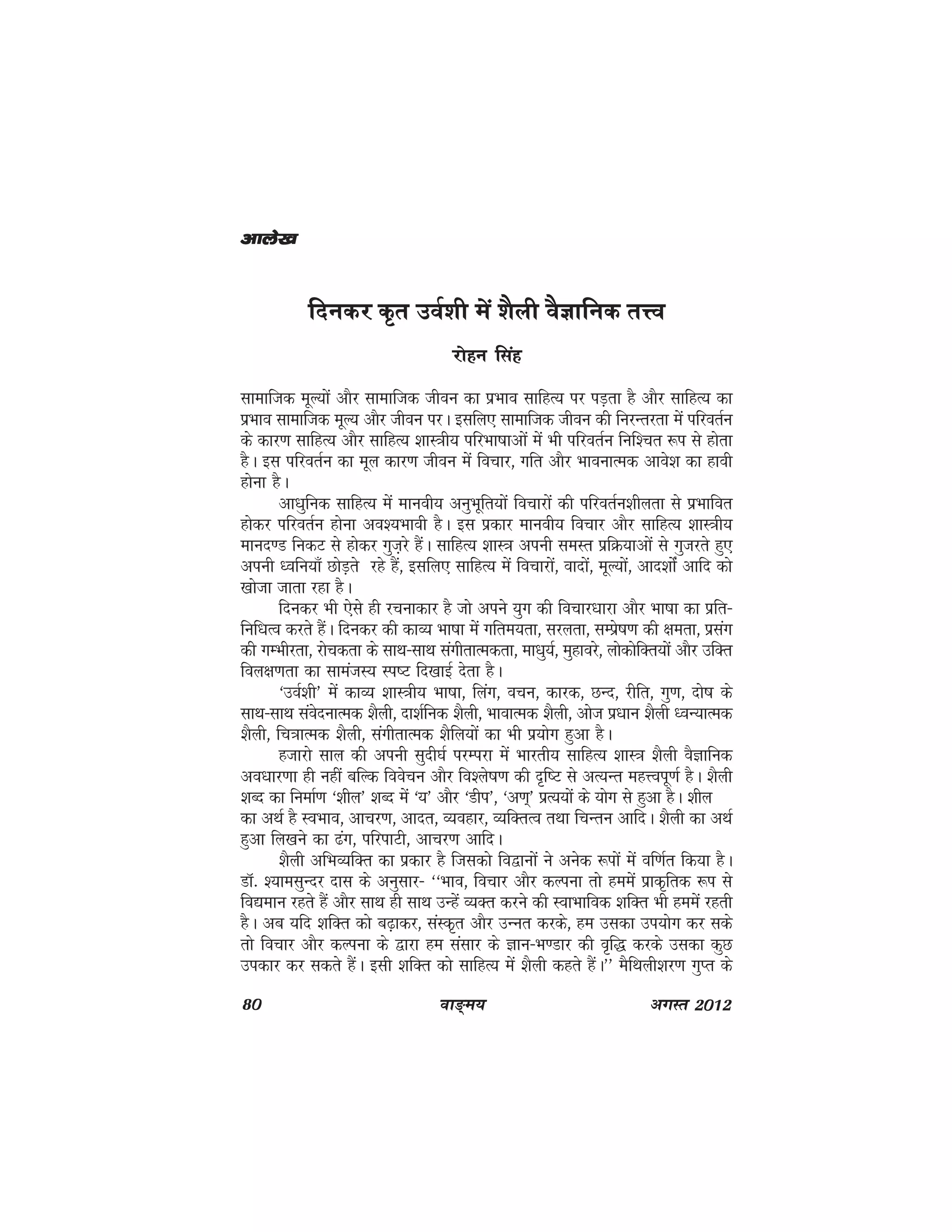 80 ok≥~e; vxLr 2012
fnudj d`r moZ'kh esa 'kSyh oSKkfud rŸo
jksgu flag
lkekftd ewY;ksa vkSj lkekftd thou dk izHkko lkfgR; ij iM+rk gS vkSj lkfgR; dk
izHkko lkekftd ewY; vkSj thou ijA blfy, lkekftd thou dh fujUrjrk eas ifjorZu
ds dkj.k lkfgR; vkSj lkfgR; 'kkL=kh; ifjHkk"kkvksa eas Hkh ifjorZu fuf'pr :i ls gksrk
gSA bl ifjorZu dk ewy dkj.k thou esa fopkj] xfr vkSj HkkoukRed vkos'k dk gkoh
gksuk gSA
vk/kqfud lkfgR; esa ekuoh; vuqHkwfr;ksa fopkjksa dh ifjorZu'khyrk ls izHkkfor
gksdj ifjorZu gksuk vo';Hkkoh gSA bl izdkj ekuoh; fopkj vkSj lkfgR; 'kkL=kh;
ekun.M fudV ls gksdj xqt+js gSaA lkfgR; 'kkL=k viuh leLr izfØ;kvksa ls xqtjrs gq,
viuh /ofu;k¡ NksM+rs jgs gSa] blfy, lkfgR; esa fopkjksa] oknksa] ewY;ksa] vkn'kksZa vkfn dks
[kkstk tkrk jgk gSA
fnudj Hkh ,sls gh jpukdkj gS tks vius ;qx dh fopkj/kkjk vkSj Hkk"kk dk izfr&
fuf/kRo djrs gSaA fnudj dh dkO; Hkk"kk esa xfre;rk] ljyrk] lEizs"k.k dh {kerk] izlax
dh xEHkhjrk] jkspdrk ds lkFk&lkFk laxhrkRedrk] ek/kq;Z] eqgkojs] yksdksfDr;ksa vkSj mfDr
foy{k.krk dk lkeatL; Li"V fn[kkbZ nsrk gSA
^moZ'kh* esa dkO; 'kkL=kh; Hkk"kk] fyax] opu] dkjd] NUn] jhfr] xq.k] nks"k ds
lkFk&lkFk laosnukRed 'kSyh] nk'kZfud 'kSyh] HkkokRed 'kSyh] vkst iz/kku 'kSyh /oU;kRed
'kSyh] fp=kkRed 'kSyh] laxhrkRed 'kSfy;ksa dk Hkh iz;ksx gqvk gSA
gtkjks lky dh viuh lqnh?kZ ijEijk esa Hkkjrh; lkfgR; 'kkL=k 'kSyh oSKkfud
vo/kkj.kk gh ugha cfYd foospu vkSj fo'ys"k.k dh n`f"V ls vR;Ur egÙoiw.kZ gSA 'kSyh
'kCn dk fuekZ.k ^'khy* 'kCn esa ^’;* vkSj ^Mhi*] ^v.k~* izR;;ksa ds ;ksx ls gqvk gSA 'khy
dk vFkZ gS LoHkko] vkpj.k] vknr] O;ogkj] O;fDrRo rFkk fpUru vkfnA 'kSyh dk vFkZ
gqvk fy[kus dk <ax] ifjikVh] vkpj.k vkfnA
'kSyh vfHkO;fDr dk izdkj gS ftldks fo}kuksa us vusd :iksa esa of.kZr fd;k gSA
MkW- ';kelqUnj nkl ds vuqlkj& ^^Hkko] fopkj vkSj dYiuk rks geesa izkd`frd :i ls
fo|eku jgrs gSa vkSj lkFk gh lkFk mUgsa O;Dr djus dh LokHkkfod 'kfDr Hkh geesa jgrh
gSA vc ;fn 'kfDr dks c<+kdj] laLd`r vkSj mUur djds] ge mldk mi;ksx dj lds
rks fopkj vkSj dYiuk ds }kjk ge lalkj ds Kku&Hk.Mkj dh o`f) djds mldk dqN
midkj dj ldrs gSaA blh 'kfDr dks lkfgR; esa 'kSyh dgrs gSaA** eSfFkyh'kj.k xqIr ds
vkys[kvkys[kvkys[kvkys[kvkys[k
 