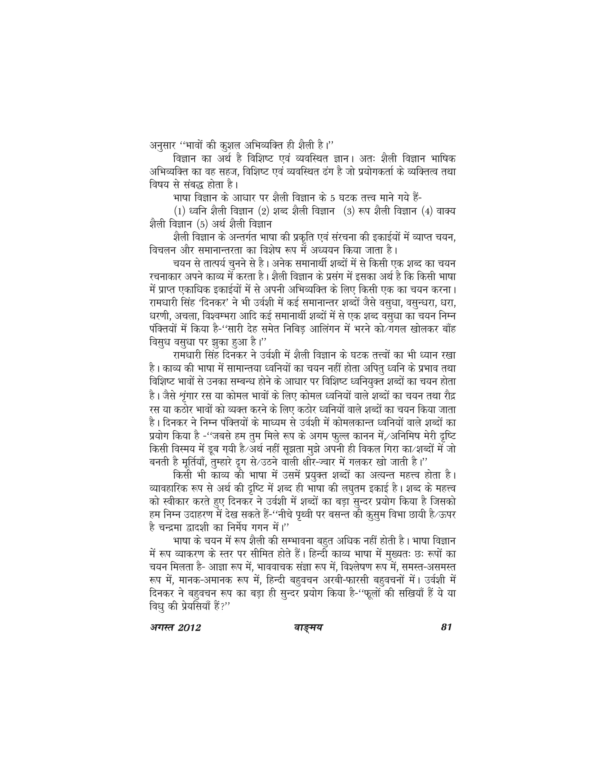 ok≥~e; 81vxLr 2012
vuqlkj ^^Hkkoksa dh dq'ky vfHkO;fDr gh 'kSyh gSA**
foKku dk vFkZ gS fof'k"V ,oa O;ofLFkr KkuA vr% 'kSyh foKku Hkkf"kd
vfHkO;fDr dk og lgt] fof'k"V ,oa O;ofLFkr <ax gS tks iz;ksxdrkZ ds O;fDrRo rFkk
fo"k; ls lac) gksrk gSA
Hkk"kk foKku ds vk/kkj ij 'kSyh foKku ds 5 ?kVd rÙo ekus x;s gSa&
¼1½ /ofu 'kSyh foKku ¼2½ 'kCn 'kSyh foKku ¼3½ :i 'kSyh foKku ¼4½ okD;
'kSyh foKku ¼5½ vFkZ 'kSyh foKku
'kSyh foKku ds vUrxZr Hkk"kk dh izd`fr ,oa lajpuk dh bdkbZ;ksa esa O;kIr p;u]
fopyu vkSj lekukUrjrk dk fo'ks"k :i eas v/;;u fd;k tkrk gSA
p;u ls rkRi;Z pquus ls gSA vusd lekukFkhZ 'kCnksa esa ls fdlh ,d 'kCn dk p;u
jpukdkj vius dkO; esa djrk gSA 'kSyh foKku ds izlax esa bldk vFkZ gS fd fdlh Hkk"kk
esa izkIr ,dkf/kd bdkbZ;ksa esa ls viuh vfHkO;fDr ds fy, fdlh ,d dk p;u djukA
jke/kkjh flag ^fnudj* us Hkh moZ'kh esa dbZ lekukUrj 'kCnksa tSls olq/kk] olqU/kjk] /kjk]
/kj.kh] vpyk] fo'oEHkjk vkfn dbZ lekukFkhZ 'kCnksa esa ls ,d 'kCn olq/kk dk p;u fuEu
iafDr;ksa esa fd;k gS&^^lkjh nsg lesr fufcM+ vkfyaxu esa Hkjus dks@xxy [kksydj ck¡g
folq/k olq/kk ij >qdk gqvk gSA**
jke/kkjh flag fnudj us moZ'kh esa 'kSyh foKku ds ?kVd rÙoksa dk Hkh /;ku j[kk
gSA dkO; dh Hkk"kk esa lkekUr;k /ofu;ksa dk p;u ugha gksrk vfirq /ofu ds izHkko rFkk
fof'k"V Hkkoksa ls mudk lEcU/k gksus ds vk/kkj ij fof'k"V /ofu;qDr 'kCnksa dk p;u gksrk
gSA tSls Ük`axkj jl ;k dksey Hkkoksa ds fy, dksey /ofu;ksa okys 'kCnksa dk p;u rFkk jkSnz
jl ;k dBksj Hkkoksa dks O;Dr djus ds fy, dBksj /ofu;ksa okys 'kCnksa dk p;u fd;k tkrk
gSA fnudj us fuEu iafDr;ksa ds ek/;e ls moZ'kh esa dkseydkUr /ofu;ksa okys 'kCnksa dk
iz;ksx fd;k gS &^^tcls ge rqe feys :i ds vxe QqYy dkuu esa]@vfufe"k esjh n`f"V
fdlh foLe; esa Mwc x;h gS@vFkZ ugha lw>rk eq>s viuh gh fody fxjk dk@'kCnksa esa tks
curh gS ewfrZ;k¡] rqEgkjs n`x ls@mBus okyh {khj&Tokj esa xydj [kks tkrh gSA**
fdlh Hkh dkO; dh Hkk"kk esa mlesa iz;qDr 'kCnksa dk vR;Ur egÙo gksrk gSA
O;kogkfjd :i ls vFkZ dh n`f"V esa 'kCn gh Hkk"kk dh y?kqre bdkbZ gSA 'kCn ds egÙo
dks Lohdkj djrs gq, fnudj us moZ'kh esa 'kCnksa dk cM+k lqUnj iz;ksx fd;k gS ftldks
ge fuEu mnkgj.k esa ns[k ldrs gSa&^^uhps i`Foh ij clUr dh dqlqe foHkk Nk;h gS@Åij
gS pUnzek }kn'kh dk fuesZ?k xxu esaA**
Hkk"kk ds p;u esa :i 'kSyh dh lEHkkouk cgqr vf/kd ugha gksrh gSA Hkk"kk foKku
esa :i O;kdj.k ds Lrj ij lhfer gksrs gSaA fgUnh dkO; Hkk"kk esa eq[;r% N% :iksa dk
p;u feyrk gS& vkKk :i esa] Hkkookpd laKk :i esa] fo'ys"k.k :i esa] leLr&vleLr
:i esa] ekud&vekud :i esa] fgUnh cgqopu vjch&Qkjlh cgqopuksa esaA moZ'kh esa
fnudj us cgqopu :i dk cM+k gh lqUnj iz;ksx fd;k gS&^^Qwyksa dh lf[k;k¡ gSa ;s ;k
fo/kq dh izs;fl;k¡ gSa**
 