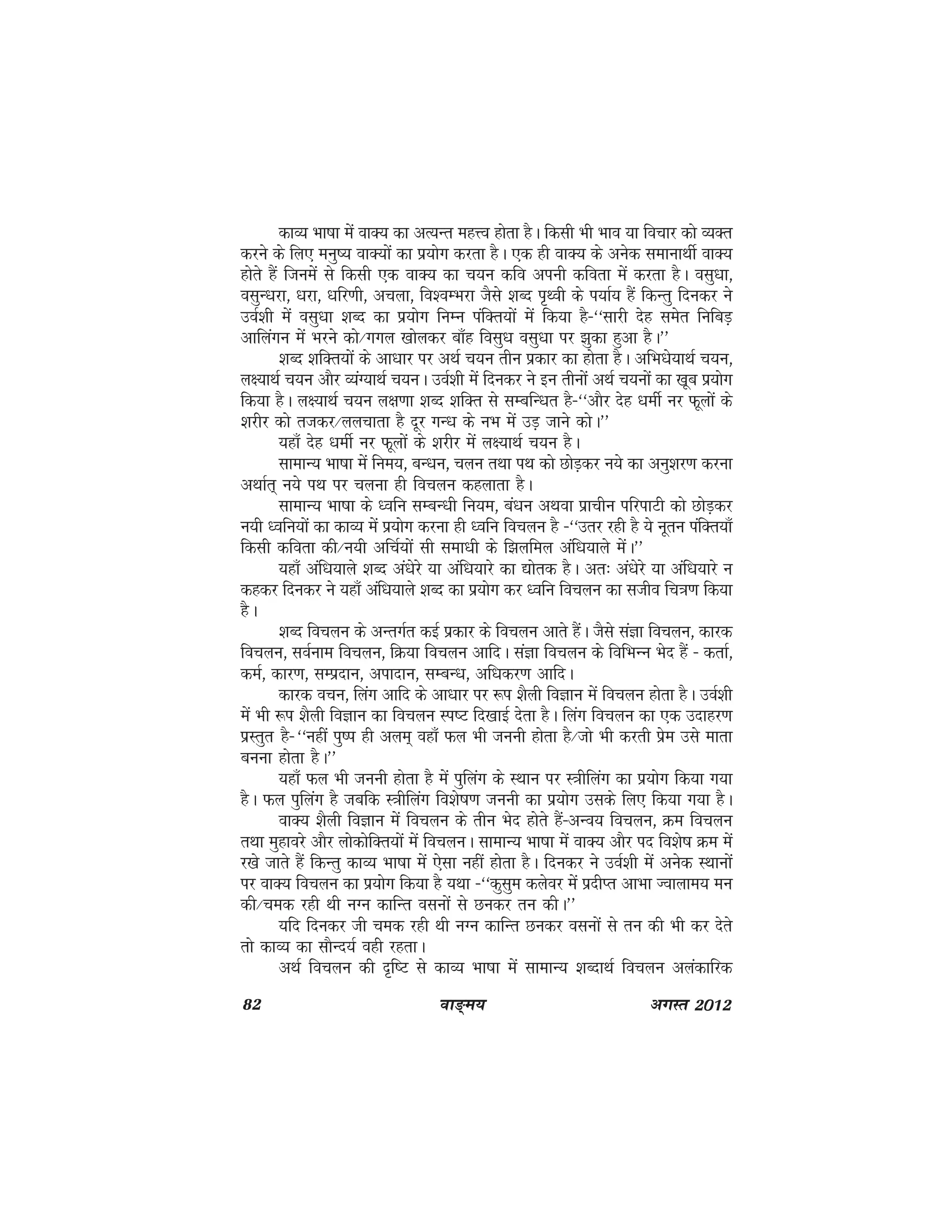 82 ok≥~e; vxLr 2012
dkO; Hkk"kk esa okD; dk vR;Ur egÙo gksrk gSA fdlh Hkh Hkko ;k fopkj dks O;Dr
djus ds fy, euq"; okD;ksa dk iz;ksx djrk gSA ,d gh okD; ds vusd lekukFkhZ okD;
gksrs gSa ftuesa ls fdlh ,d okD; dk p;u dfo viuh dfork esa djrk gSA olq/kk]
olqU/kjk] /kjk] /kfj.kh] vpyk] fo'oEHkjk tSls 'kCn i`Foh ds i;kZ; gSa fdUrq fnudj us
moZ'kh esa olq/kk 'kCn dk iz;ksx fuEu iafDr;ksa esa fd;k gS&^^lkjh nsg lesr fufcM+
vkfyaxu esa Hkjus dks@xxy [kksydj ck¡g folq/k olq/kk ij >qdk gqvk gSA**
'kCn 'kfDr;ksa ds vk/kkj ij vFkZ p;u rhu izdkj dk gksrk gSA vfHk/ks;kFkZ p;u]
y{;kFkZ p;u vkSj O;aX;kFkZ p;uA moZ'kh esa fnudj us bu rhuksa vFkZ p;uksa dk [kwc iz;ksx
fd;k gSA y{;kFkZ p;u y{k.kk 'kCn 'kfDr ls lEcfU/kr gS&^^vkSj nsg /kehZ uj Qwyksa ds
'kjhj dks rtdj@yypkrk gS nwj xU/k ds uHk esa mM+ tkus dksA**
;gk¡ nsg /kehZ uj Qwyksa ds 'kjhj esa y{;kFkZ p;u gSA
lkekU; Hkk"kk esa fue;] cU/ku] pyu rFkk iFk dks NksM+dj u;s dk vuq'kj.k djuk
vFkkZr~ u;s iFk ij pyuk gh fopyu dgykrk gSA
lkekU; Hkk"kk ds /ofu lEcU/kh fu;e] ca/ku vFkok izkphu ifjikVh dks NksM+dj
u;h /ofu;ksa dk dkO; esa iz;ksx djuk gh /ofu fopyu gS &^^mrj jgh gS ;s uwru iafDr;k¡
fdlh dfork dh@u;h vfpZ;ksa lh lek/kh ds f>yfey vaf/k;kys esaA**
;gk¡ vaf/k;kys 'kCn va/ksjs ;k vaf/k;kjs dk |ksrd gSA vr% va/ksjs ;k vaf/k;kjs u
dgdj fnudj us ;gk¡ vaf/k;kys 'kCn dk iz;ksx dj /ofu fopyu dk ltho fp=k.k fd;k
gSA
'kCn fopyu ds vUrxZr dbZ izdkj ds fopyu vkrs gSaA tSls laKk fopyu] dkjd
fopyu] loZuke fopyu] fØ;k fopyu vkfnA laKk fopyu ds fofHkUu Hksn gSa & drkZ]
deZ] dkj.k] lEiznku] viknku] lEcU/k] vf/kdj.k vkfnA
dkjd opu] fyax vkfn ds vk/kkj ij :i 'kSyh foKku eas fopyu gksrk gSA moZ'kh
esa Hkh :i 'kSyh foKku dk fopyu Li"V fn[kkbZ nsrk gSA fyax fopyu dk ,d mnkgj.k
izLrqr gS&^^ugha iq"i gh vye~ ogk¡ Qy Hkh tuuh gksrk gS@tks Hkh djrh izse mls ekrk
cuuk gksrk gSA**
;gk¡ Qy Hkh tuuh gksrk gS esa iqfyax ds LFkku ij L=khfyax dk iz;ksx fd;k x;k
gSA Qy iqfyax gS tcfd L=khfyax fo'ks"k.k tuuh dk iz;ksx mlds fy, fd;k x;k gSA
okD; 'kSyh foKku esa fopyu ds rhu Hksn gksrs gSa&vUo; fopyu] Øe fopyu
rFkk eqgkojs vkSj yksdksfDr;ksa esa fopyuA lkekU; Hkk"kk esa okD; vkSj in fo'ks"k Øe esa
j[ks tkrs gSa fdUrq dkO; Hkk"kk esa ,slk ugha gksrk gSA fnudj us moZ'kh esa vusd LFkkuksa
ij okD; fopyu dk iz;ksx fd;k gS ;Fkk &^^dqlqe dysoj esa iznhIr vkHkk Tokyke; eu
dh@ped jgh Fkh uXu dkfUr oluksa ls Nudj ru dhA**
;fn fnudj th ped jgh Fkh uXu dkfUr Nudj oluksa ls ru dh Hkh dj nsrs
rks dkO; dk lkSUn;Z ogh jgrkA
vFkZ fopyu dh n`f"V ls dkO; Hkk"kk esa lkekU; 'kCnkFkZ fopyu vyadkfjd
 