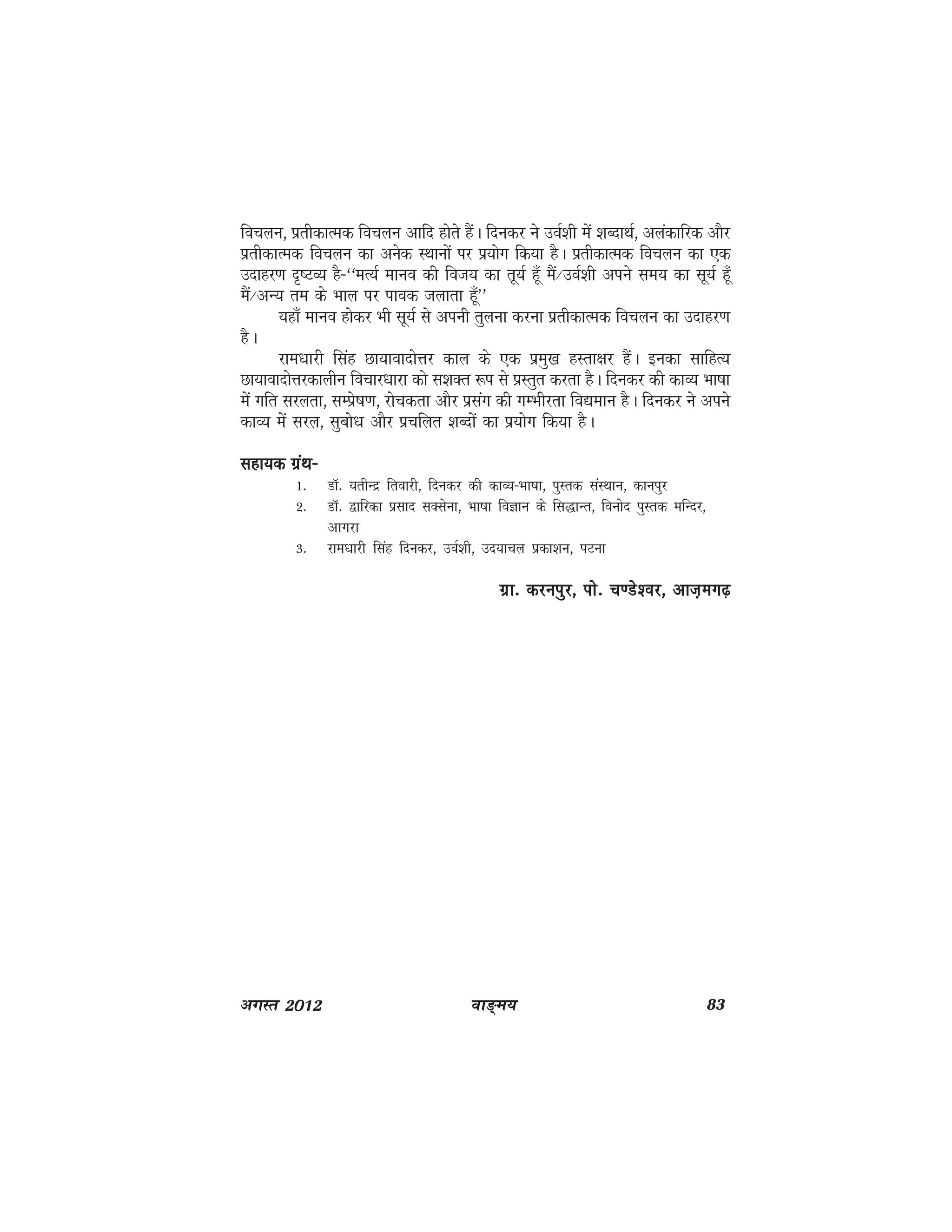 ok≥~e; 83vxLr 2012
fopyu] izrhdkRed fopyu vkfn gksrs gSaA fnudj us moZ'kh esa 'kCnkFkZ] vyadkfjd vkSj
izrhdkRed fopyu dk vusd LFkkuksa ij iz;ksx fd;k gSA izrhdkRed fopyu dk ,d
mnkgj.k n`"VO; gS&^^eR;Z ekuo dh fot; dk rw;Z gw¡ eSa@moZ'kh vius le; dk lw;Z gw¡
eSa@vU; re ds Hkky ij ikod tykrk g¡w**
;gk¡ ekuo gksdj Hkh lw;Z ls viuh rqyuk djuk izrhdkRed fopyu dk mnkgj.k
gSA
jke/kkjh flag Nk;koknksÙkj dky ds ,d izeq[k gLrk{kj gSaA budk lkfgR;
Nk;koknksÙkjdkyhu fopkj/kkjk dks l'kDr :i ls izLrqr djrk gSA fnudj dh dkO; Hkk"kk
esa xfr ljyrk] lEisz"k.k] jkspdrk vkSj izlax dh xEHkhjrk fo|eku gSA fnudj us vius
dkO; esa ljy] lqcks/k vkSj izpfyr 'kCnksa dk iz;ksx fd;k gSA
lgk;d xzaFk&lgk;d xzaFk&lgk;d xzaFk&lgk;d xzaFk&lgk;d xzaFk&
1- MkW- ;rhUnz frokjh] fnudj dh dkO;&Hkk"kk] iqLrd laLFkku] dkuiqj
2- MkW- }kfjdk izlkn lDlsuk] Hkk"kk foKku ds fl)kUr] fouksn iqLrd efUnj]
vkxjk
3- jke/kkjh flag fnudj] moZ'kh] mn;kpy izdk'ku] iVuk
xzk- djuiqj] iks- p.Ms'oj] vkt+ex<xzk- djuiqj] iks- p.Ms'oj] vkt+ex<xzk- djuiqj] iks- p.Ms'oj] vkt+ex<xzk- djuiqj] iks- p.Ms'oj] vkt+ex<xzk- djuiqj] iks- p.Ms'oj] vkt+ex<+
 