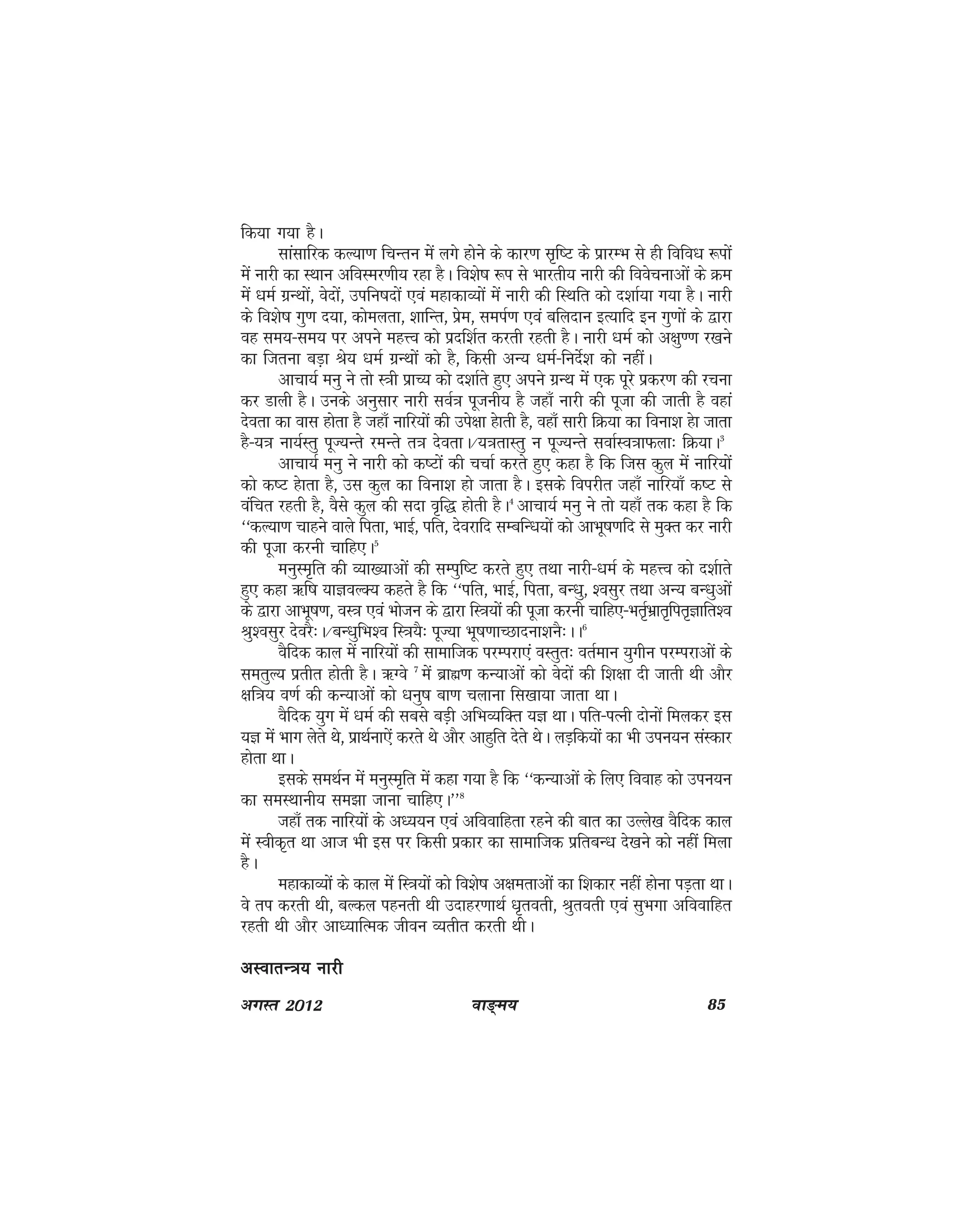 ok≥~e; 85vxLr 2012
fd;k x;k gSA
lkalkfjd dY;k.k fpUru esa yxs gksus ds dkj.k l`f"V ds izkjEHk ls gh fofo/k :iksa
eas ukjh dk LFkku vfoLej.kh; jgk gSA fo'ks"k :i ls Hkkjrh; ukjh dh foospukvksa ds Øe
esa /keZ xzUFkksa] osnksa] mifu"knksa ,oa egkdkO;ksa esa ukjh dh fLFkfr dks n'kkZ;k x;k gSA ukjh
ds fo'ks"k xq.k n;k] dkseyrk] 'kkfUr] izse] leiZ.k ,oa cfynku bR;kfn bu xq.kksa ds }kjk
og le;&le; ij vius egÙo dks iznf'kZr djrh jgrh gSA ukjh /keZ dks v{kq..k j[kus
dk ftruk cM+k Js; /keZ xzUFkksa dks gS] fdlh vU; /keZ&funsZ'k dks ughaA
vkpk;Z euq us rks L=kh izkP; dks n'kkZrs gq, vius xzUFk esa ,d iwjs izdj.k dh jpuk
dj Mkyh gSA muds vuqlkj ukjh loZ=k iwtuh; gS tgk¡ ukjh dh iwtk dh tkrh gS ogka
nsork dk okl gksrk gS tgk¡ ukfj;ksa dh mis{kk gskrh gS] ogk¡ lkjh fØ;k dk fouk'k gsk tkrk
gS&;=k uk;ZLrq iwT;Urs jeUrs r=k nsorkA@;=krkLrq u iwT;Urs lokZLo=kkQyk% fØ;kA3
vkpk;Z euq us ukjh dks d"Vksa dh ppkZ djrs gq, dgk gS fd ftl dqy esa ukfj;ksa
dks d"V gskrk gS] ml dqy dk fouk'k gks tkrk gSA blds foijhr tgk¡ ukfj;k¡ d"V ls
oafpr jgrh gS] oSls dqy dh lnk o`f) gksrh gSA4
vkpk;Z euq us rks ;gk¡ rd dgk gS fd
^^dY;k.k pkgus okys firk] HkkbZ] ifr] nsojkfn lEcfU/k;ksa dks vkHkw"k.kfn ls eqDr dj ukjh
dh iwtk djuh pkfg,A5
euqLe`fr dh O;k[;kvksa dh lEiqf"V djrs gq, rFkk ukjh&/keZ ds egÙo dks n'kZkrs
gq, dgk _f"k ;kKoYD; dgrs gS fd ^^ifr] HkkbZ] firk] cU/kq] 'olqj rFkk vU; cU/kqvksa
ds }kjk vkHkw"k.k] oL=k ,oa Hkkstu ds }kjk fL=k;ksa dh iwtk djuh pkfg,&HkrZ`Hkzkr`fir`Kkfr'o
Jq'olqj nsojS%A@cU/kqfHk'o fL=k;S% iwT;k Hkw"k.kkPNknuk'kuS%AA6
oSfnd dky esa ukfj;ksa dh lkekftd ijEijk,a oLrqr% orZeku ;qxhu ijEijkvksa ds
lerqY; izrhr gksrh gSA _Xos 7
esa czkã.k dU;kvksa dks osnksa dh f'k{kk nh tkrh Fkh vkSj
{kf=k; o.kZ dh dU;kvksa dks /kuq"k ck.k pykuk fl[kk;k tkrk FkkA
oSfnd ;qx esa /keZ dh lcls cM+h vfHkO;fDr ;K FkkA ifr&iRuh nksuksa feydj bl
;K esa Hkkx ysrs Fks] izkFkZuk,sa djrs Fks vkSj vkgqfr nsrs FksA yM+fd;ksa dk Hkh miu;u laLdkj
gksrk FkkA
blds leFkZu esa euqLe`fr esa dgk x;k gS fd ^^dU;kvksa ds fy, fookg dks miu;u
dk leLFkkuh; le>k tkuk pkfg,A**8
tgk¡ rd ukfj;ksa ds v/;;u ,oa vfookfgrk jgus dh ckr dk mYys[k oSfnd dky
esa Lohd`r Fkk vkt Hkh bl ij fdlh izdkj dk lkekftd izfrcU/k ns[kus dks ugha feyk
gSA
egkdkO;ksa ds dky esa fL=k;ksa dks fo'ks"k v{kerkvksa dk f'kdkj ugha gksuk iM+rk FkkA
os ri djrh Fkh] cYdy igurh Fkh mnkgj.kkFkZ /k`rorh] Jqrorh ,oa lqHkxk vfookfgr
jgrh Fkh vkSj vk/;kfRed thou O;rhr djrh FkhA
vLokrU=k; ukjhvLokrU=k; ukjhvLokrU=k; ukjhvLokrU=k; ukjhvLokrU=k; ukjh
 