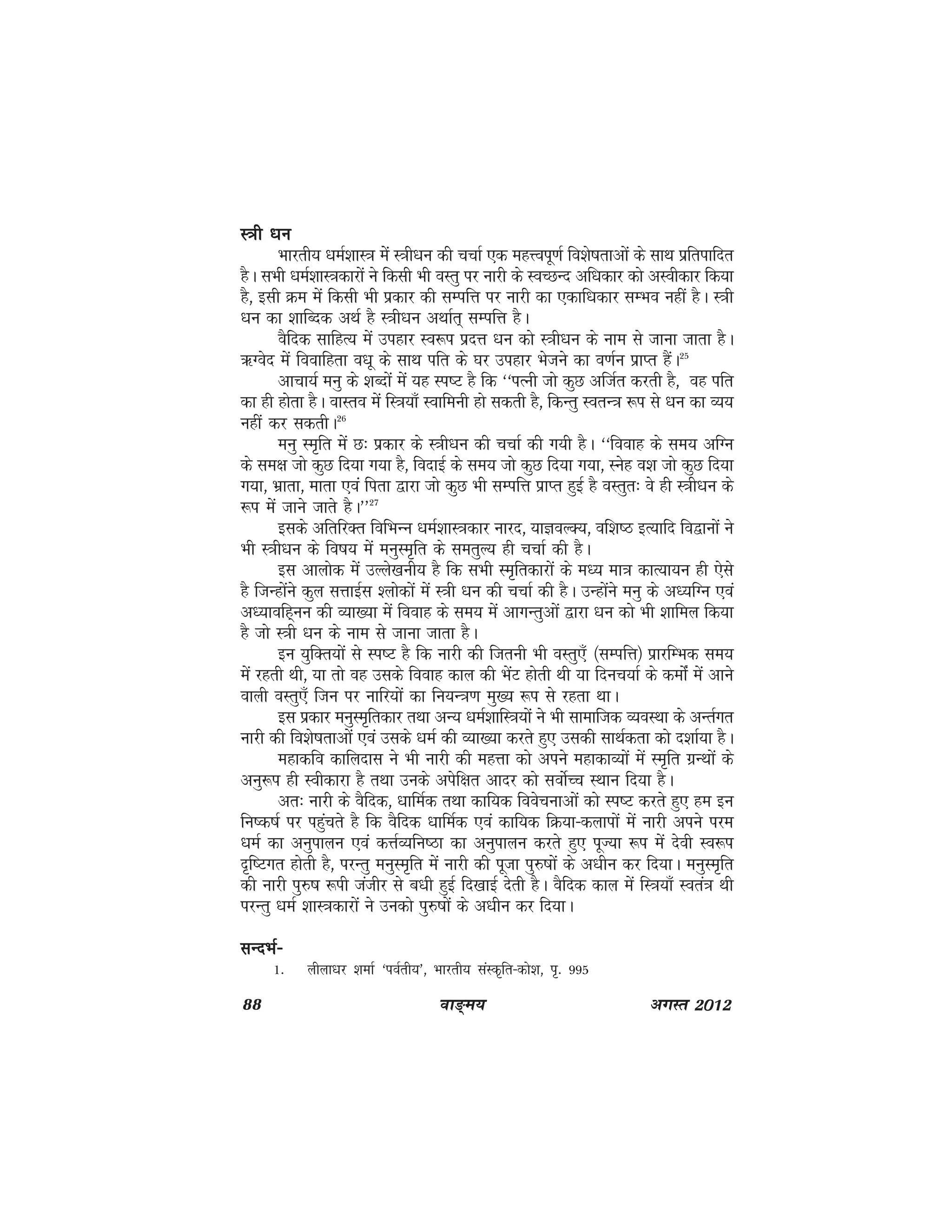 88 ok≥~e; vxLr 2012
L=kh /kuL=kh /kuL=kh /kuL=kh /kuL=kh /ku
Hkkjrh; /keZ'kkL=k essa L=kh/ku dh ppkZ ,d egÙoiw.kZ fo'ks"krkvksa ds lkFk izfrikfnr
gSA lHkh /keZ'kkL=kdkjksa us fdlh Hkh oLrq ij ukjh ds LoPNUn vf/kdkj dks vLohdkj fd;k
gS] blh Øe esa fdlh Hkh izdkj dh lEifÙk ij ukjh dk ,dkf/kdkj lEHko ugha gSA L=kh
/ku dk 'kkfCnd vFkZ gS L=kh/ku vFkkZr~ lEifÙk gSA
oSfnd lkfgR; esa migkj Lo:i iznÙk /ku dks L=kh/ku ds uke ls tkuk tkrk gSA
_Xosn esa fookfgrk o/kw ds lkFk ifr ds ?kj migkj Hkstus dk o.kZu izkIr gSaA25
vkpk;Z euq ds 'kCnksa esa ;g Li"V gS fd ^^iRuh tks dqN vftZr djrh gS] og ifr
dk gh gksrk gSA okLro esa fL=k;k¡ Lokfeuh gks ldrh gS] fdUrq LorU=k :i ls /ku dk O;;
ugha dj ldrhA26
euq Le`fr eas N% izdkj ds L=kh/ku dh ppkZ dh x;h gSA ^^fookg ds le; vfXu
ds le{k tks dqN fn;k x;k gS] fonkbZ ds le; tks dqN fn;k x;k] Lusg o'k tks dqN fn;k
x;k] Hkzkrk] ekrk ,oa firk }kjk tks dqN Hkh lEifÙk izkIr gqbZ gS oLrqr% os gh L=kh/ku ds
:i esa tkus tkrs gSA**27
blds vfrfjDr fofHkUu /keZ'kkL=kdkj ukjn] ;kKoYD;] of'k"B bR;kfn fo}kuksa us
Hkh L=kh/ku ds fo"k; esa euqLe`fr ds lerqY; gh ppkZ dh gSA
bl vkyksd esa mYys[kuh; gS fd lHkh Le`frdkjksa ds e/; ek=k dkR;k;u gh ,sls
gS ftUgkasus dqy lÙkkbZl 'yksdksa esa L=kh /ku dh ppkZ dh gSA mUgkasus euq ds v/;fXu ,oa
v/;kofg~uu dh O;k[;k esa fookg ds le; esa vkxUrqvksa }kjk /ku dks Hkh 'kkfey fd;k
gS tks L=kh /ku ds uke ls tkuk tkrk gSA
bu ;qfDr;ksa ls Li"V gS fd ukjh dh ftruh Hkh oLrq,¡ ¼lEifÙk½ izkjfEHkd le;
esa jgrh Fkh] ;k rks og mlds fookg dky dh HksaV gksrh Fkh ;k fnup;kZ ds dekasZ esa vkus
okyh oLrq,¡ ftu ij ukfj;ksa dk fu;U=k.k eq[; :i ls jgrk FkkA
bl izdkj euqLe`frdkj rFkk vU; /keZ'kkfL=k;ksa us Hkh lkekftd O;oLFkk ds vUrZxr
ukjh dh fo'ks"krkvksa ,oa mlds /keZ dh O;k[;k djrs gq, mldh lkFkZdrk dks n'kkZ;k gSA
egkdfo dkfynkl us Hkh ukjh dh egÙkk dks vius egkdkO;ksa esa Le`fr xzUFkksa ds
vuq:i gh Lohdkjk gS rFkk muds visf{kr vknj dks loksZPp LFkku fn;k gSA
vr% ukjh ds oSfnd] /kkfeZd rFkk dkf;d foospukvksa dks Li"V djrs gq, ge bu
fu"d"kZ ij igqaprs gS fd oSfnd /kkfeZd ,oa dkf;d fØ;k&dykiksa esa ukjh vius ije
/keZ dk vuqikyu ,oa dÙkZO;fu"Bk dk vuqikyu djrs gq, iwT;k :i esa nsoh Lo:i
n`f"Vxr gksrh gS] ijUrq euqLe`fr esa ukjh dh iwtk iq#"kksa ds v/khu dj fn;kA euqLe`fr
dh ukjh iq#"k :ih tathj ls c/kh gqbZ fn[kkbZ nsrh gSA oSfnd dky esa fL=k;k¡ Lora=k Fkh
ijUrq /keZ 'kkL=kdkjksa us mudks iq#"kksa ds v/khu dj fn;kA
lUnHkZ&lUnHkZ&lUnHkZ&lUnHkZ&lUnHkZ&
1- yhyk/kj 'kekZ ^ioZrh;*] Hkkjrh; laLd`fr&dks'k] i`- 995
 