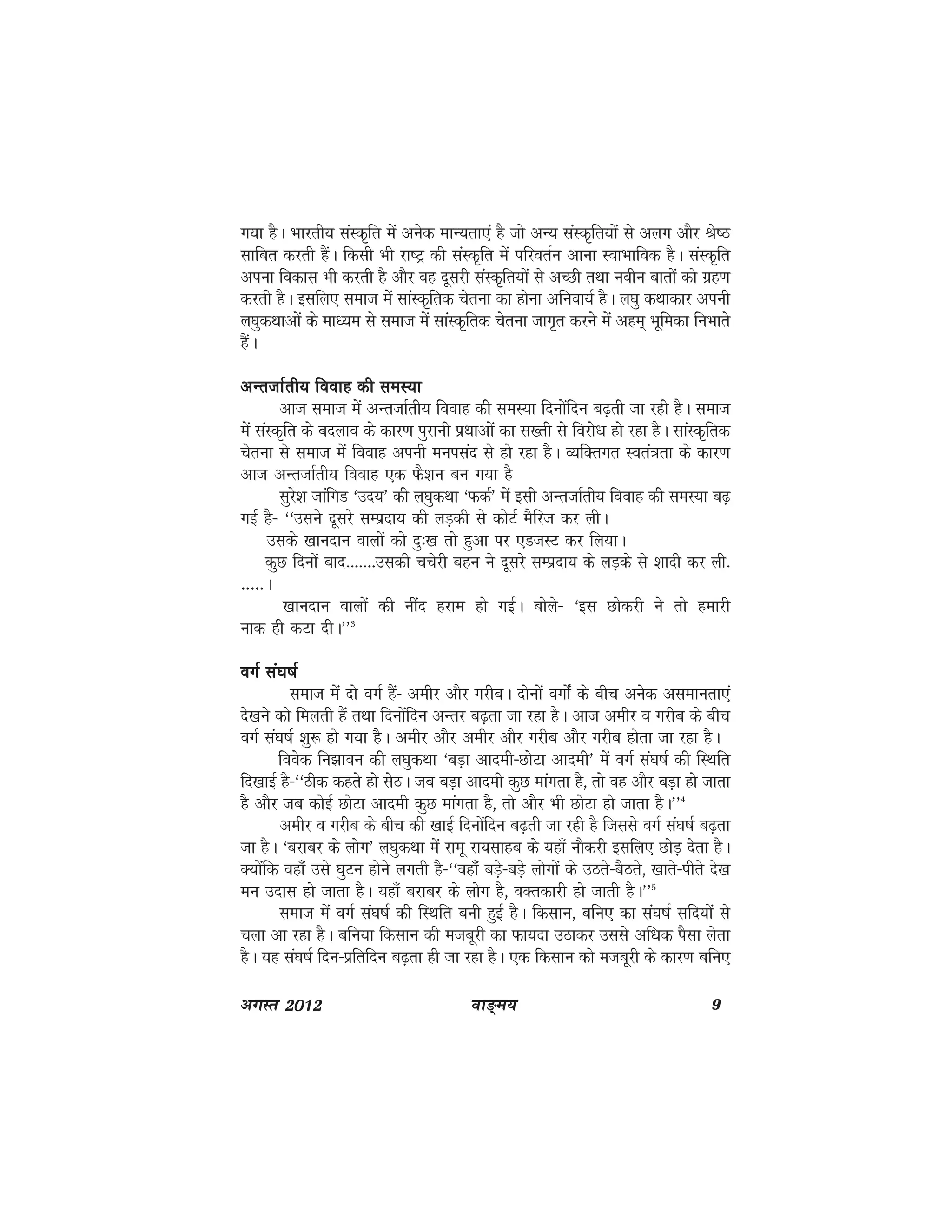 ok≥~e; 9vxLr 2012
x;k gSA Hkkjrh; laLd`fr esa vusd ekU;rk,a gS tks vU; laLd`fr;ksa ls vyx vkSj Js"B
lkfcr djrh gSaA fdlh Hkh jk"Vª dh laLd`fr esa ifjorZu vkuk LokHkkfod gSA laLd`fr
viuk fodkl Hkh djrh gS vkSj og nwljh laLd`fr;ksa ls vPNh rFkk uohu ckrksa dks xzg.k
djrh gSA blfy, lekt esa lkaLd`frd psruk dk gksuk vfuok;Z gSA y?kq dFkkdkj viuh
y?kqdFkkvksa ds ek/;e ls lekt esa lkaLd`frd psruk tkx`r djus esa vge~ Hkwfedk fuHkkrs
gSaA
vUrtkZrh; fookg dh leL;kvUrtkZrh; fookg dh leL;kvUrtkZrh; fookg dh leL;kvUrtkZrh; fookg dh leL;kvUrtkZrh; fookg dh leL;k
vkt lekt esa vUrtkZrh; fookg dh leL;k fnuksafnu c<+rh tk jgh gSA lekt
esa laLd`fr ds cnyko ds dkj.k iqjkuh izFkkvksa dk l[rh ls fojks/k gks jgk gSA lkaLd`frd
psruk ls lekt esa fookg viuh euilan ls gks jgk gSA O;fDrxr Lora=krk ds dkj.k
vkt vUrtkZrh; fookg ,d QS'ku cu x;k gS
lqjs'k tkafxM ^mn;* dh y?kqdFkk ^QdZ* esa blh vUrtkZrh; fookg dh leL;k c<+
xbZ gS& ^^mlus nwljs lEiznk; dh yM+dh ls dksVZ eSfjt dj yhA
mlds [kkunku okyksa dks nq%[k rks gqvk ij ,MtLV dj fy;kA
dqN fnuksa ckn-------mldh ppsjh cgu us nwljs lEiznk; ds yM+ds ls 'kknh dj yh-
-----A
[kkunku okyksa dh uhan gjke gks xbZA cksys& ^bl Nksdjh us rks gekjh
ukd gh dVk nhA**3
oxZ la?k"kZoxZ la?k"kZoxZ la?k"kZoxZ la?k"kZoxZ la?k"kZ
lekt esa nks oxZ gSa& vehj vkSj xjhcA nksuksa oxksZa ds chp vusd vlekurk,a
ns[kus dks feyrh gSa rFkk fnuksafnu vUrj c<+rk tk jgk gSA vkt vehj o xjhc ds chp
oxZ la?k"kZ 'kq: gks x;k gSA vehj vkSj vehj vkSj xjhc vkSj xjhc gksrk tk jgk gSA
foosd fu>kou dh y?kqdFkk ^cM+k vkneh&NksVk vkneh* esa oxZ la?k"kZ dh fLFkfr
fn[kkbZ gS&^^Bhd dgrs gks lsBA tc cM+k vkneh dqN ekaxrk gS] rks og vkSj cM+k gks tkrk
gS vkSj tc dksbZ NksVk vkneh dqN ekaxrk gS] rks vkSj Hkh NksVk gks tkrk gSA**4
vehj o xjhc ds chp dh [kkbZ fnuksafnu c<+rh tk jgh gS ftlls oxZ la?k"kZ c<+rk
tk gSA ^cjkcj ds yksx* y?kqdFkk esa jkew jk;lkgc ds ;gk¡ ukSdjh blfy, NksM+ nsrk gSA
D;ksafd ogk¡Wa mls ?kqVu gksus yxrh gS&^^ogkWa¡ cM+s&cMs+ yksxksa ds mBrs&cSBrs] [kkrs&ihrs ns[k
eu mnkl gks tkrk gSA ;gk¡ cjkcj ds yksx gS] oDrdkjh gks tkrh gSA**5
lekt esa oxZ la?k"kZ dh fLFkfr cuh gqbZ gSA fdlku] cfu, dk la?k"kZ lfn;ksa ls
pyk vk jgk gSA cfu;k fdlku dh etcwjh dk Qk;nk mBkdj mlls vf/kd iSlk ysrk
gSA ;g la?k"kZ fnu&izfrfnu c<+rk gh tk jgk gSA ,d fdlku dks etcwjh ds dkj.k cfu,
 