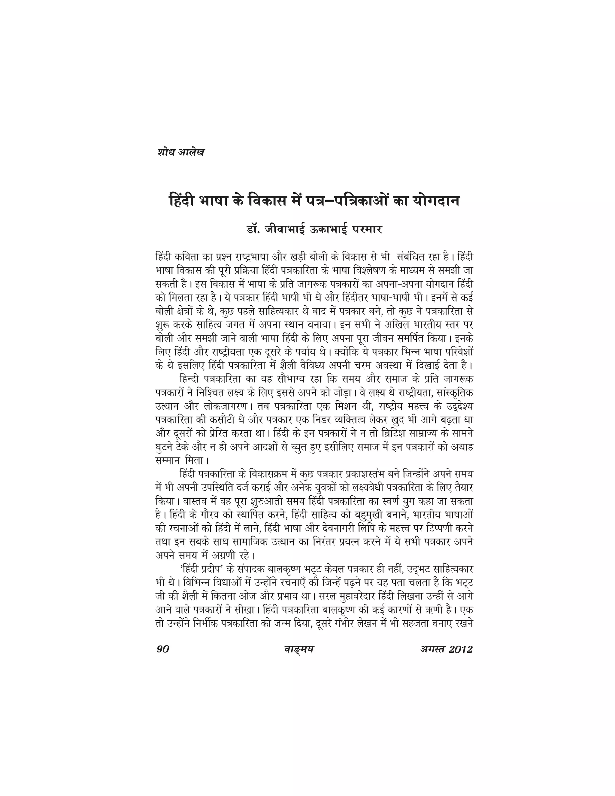90 ok≥~e; vxLr 2012
fganh Hkk"kk ds fodkl eas i=&if=dkvksa dk ;ksxnku
MkW- thokHkkbZ ≈dkHkkbZ ijekj
fganh dfork dk iz'u jk"VªHkk"kk vkSj [kM+h cksyh ds fodkl ls Hkh lacaf/kr jgk gSA fganh
Hkk"kk fodkl dh iwjh izfØ;k fganh i=kdkfjrk ds Hkk"kk fo'ys"k.k ds ek/;e ls le>h tk
ldrh gSA bl fodkl esa Hkk"kk ds izfr tkx:d i=kdkjksa dk viuk&viuk ;ksxnku fganh
dks feyrk jgk gSA ;s i=kdkj fganh Hkk"kh Hkh Fks vkSj fganhrj Hkk"kk&Hkk"kh HkhA buesa ls dbZ
cksyh {ks=kksa ds Fks] dqN igys lkfgR;dkj Fks ckn esa i=kdkj cus] rks dqN us i=kdkfjrk ls
'kq: djds lkfgR; txr esa viuk LFkku cuk;kA bu lHkh us vf[ky Hkkjrh; Lrj ij
cksyh vkSj le>h tkus okyh Hkk"kk fganh ds fy, viuk iwjk thou lefiZr fd;kA buds
fy, fganh vkSj jk"Vªh;rk ,d nwljs ds i;kZ; FksA D;ksafd ;s i=kdkj fHkUu Hkk"kk ifjos'kksa
ds Fks blfy, fganh i=kdkfjrk esa 'kSyh oSfo/; viuh pje voLFkk esa fn[kkbZ nsrk gSA
fgUnh i=kdkfjrk dk ;g lkSHkkX; jgk fd le; vkSj lekt ds izfr tkx:d
i=kdkjksa us fuf'pr y{; ds fy, blls vius dks tksM+kA os y{; Fks jk"Vªh;rk] lkaLd`frd
mRFkku vkSj yksdtkxj.kA rc i=kdkfjrk ,d fe'ku Fkh] jk"Vªh; egÙo ds mn~ns';
i=kdkfjrk dh dlkSVh Fks vkSj i=kdkj ,d fuMj O;fDrRo ysdj [kqn Hkh vkxs c<+rk Fkk
vkSj nwljksa dks izsfjr djrk FkkA fganh ds bu i=kdkjksa us u rks fczfV'k lkezkT; ds lkeus
?kqVus Vsds vkSj u gh vius vkn'kkasZ ls P;qr gq, blhfy, lekt esa bu i=kdkjksa dks vFkkg
lEeku feykA
fganh i=kdkfjrk ds fodklØe esa dqN i=kdkj izdk'kLraHk cus ftUgksaus vius le;
esa Hkh viuh mifLFkfr ntZ djkbZ vkSj vusd ;qodksa dks y{;os/kh i=kdkfjrk ds fy, rS;kj
fd;kA okLro esa og iwjk 'kq#vkrh le; fganh i=kdkfjrk dk Lo.kZ ;qx dgk tk ldrk
gSA fganh ds xkSjo dks LFkkfir djus] fganh lkfgR; dks cgqeq[kh cukus] Hkkjrh; Hkk"kkvksa
dh jpukvksa dks fganh esa ykus] fganh Hkk"kk vkSj nsoukxjh fyfi ds egÙo ij fVIi.kh djus
rFkk bu lcds lkFk lkekftd mRFkku dk fujarj iz;Ru djus esa ;s lHkh i=kdkj vius
vius le; esa vxz.kh jgsA
^fganh iznhi* ds laiknd ckyd`".k HkV~V dsoy i=kdkj gh ugha] mn~HkV lkfgR;dkj
Hkh FksA fofHkUu fo/kkvksa esa mUgksaus jpuk,¡ dh ftUgsa i<+us ij ;g irk pyrk gS fd HkV~V
th dh 'kSyh esa fdruk vkst vkSj izHkko FkkA ljy eqgkojsnkj fganh fy[kuk mUgha ls vkxs
vkus okys i=kdkjksa us lh[kkA fganh i=kdkfjrk ckyd`".k dh dbZ dkj.kksa ls _.kh gSA ,d
rks mUgksaus fuHkhZd i=kdkfjrk dks tUe fn;k] nwljs xaHkhj ys[ku esa Hkh lgtrk cuk, j[kus
'kks/k vkys[k
 
