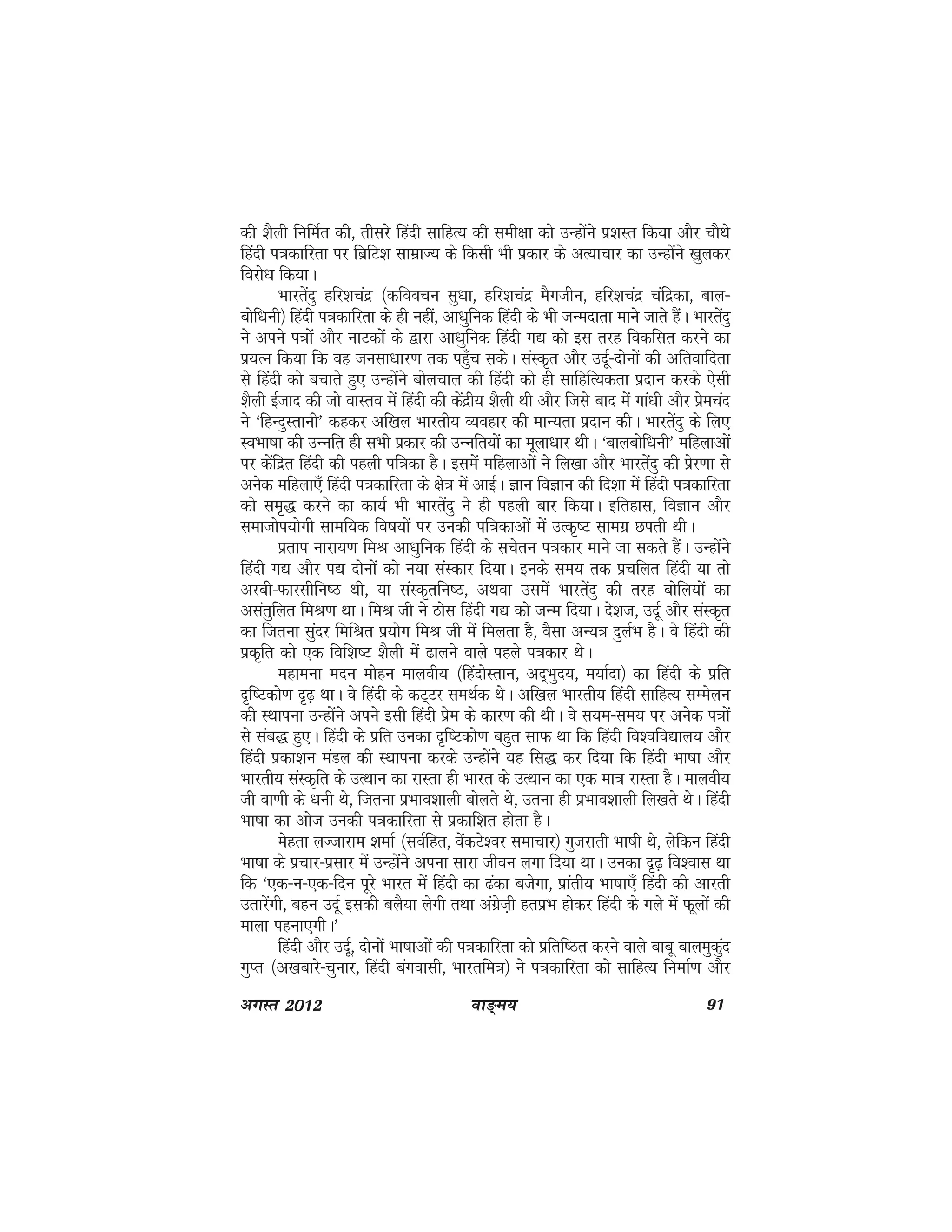 ok≥~e; 91vxLr 2012
dh 'kSyh fufeZr dh] rhljs fganh lkfgR; dh leh{kk dks mUgksaus iz'kLr fd;k vkSj pkSFks
fganh i=kdkfjrk ij fczfV'k lkezkT; ds fdlh Hkh izdkj ds vR;kpkj dk mUgksaus [kqydj
fojks/k fd;kA
Hkkjrsanq gfj'kpanz ¼dfoopu lq/kk] gfj'kpanz eSxthu] gfj'kpanz pafnzdk] cky&
cksf/kuh½ fganh i=kdkfjrk ds gh ugha] vk/kqfud fganh ds Hkh tUenkrk ekus tkrs gSaA Hkkjrsanq
us vius i=kksa vkSj ukVdksa ds }kjk vk/kqfud fganh x| dks bl rjg fodflr djus dk
iz;Ru fd;k fd og tulk/kkj.k rd igq¡p ldsA laLd`r vkSj mnwZ&nksuksa dh vfrokfnrk
ls fganh dks cpkrs gq, mUgksaus cksypky dh fganh dks gh lkfgfR;drk iznku djds ,slh
'kSyh bZtkn dh tks okLro esa fganh dh dasnzh; 'kSyh Fkh vkSj ftls ckn esa xka/kh vkSj izsepan
us ^fgUnqLrkuh* dgdj vf[ky Hkkjrh; O;ogkj dh ekU;rk iznku dhA Hkkjrsanq ds fy,
LoHkk"kk dh mUufr gh lHkh izdkj dh mUufr;ksa dk ewyk/kkj FkhA ^ckycksf/kuh* efgykvksa
ij dsafnzr fganh dh igyh if=kdk gSA blesa efgykvksa us fy[kk vkSj Hkkjrsanq dh izsj.kk ls
vusd efgyk,¡ fganh i=kdkfjrk ds {ks=k esa vkbZA Kku foKku dh fn'kk esa fganh i=kdkfjrk
dks le`) djus dk dk;Z Hkh Hkkjrsanq us gh igyh ckj fd;kA bfrgkl] foKku vkSj
lektksi;ksxh lkef;d fo"k;ksa ij mudh if=kdkvksa esa mRd`"V lkexz Nirh FkhA
izrki ukjk;.k feJ vk/kqfud fganh ds lpsru i=kdkj ekus tk ldrs gSaA mUgksaus
fganh x| vkSj i| nksuksa dks u;k laLdkj fn;kA buds le; rd izpfyr fganh ;k rks
vjch&Qkjlhfu"B Fkh] ;k laLd`rfu"B] vFkok mleas Hkkjrsanq dh rjg cksfy;ksa dk
vlarqfyr feJ.k FkkA feJ th us Bksl fganh x| dks tUe fn;kA ns'kt] mnwZ vkSj laLd`r
dk ftruk lqanj fefJr iz;ksx feJ th esa feyrk gS] oSlk vU;=k nqyZHk gSA os fganh dh
izd`fr dks ,d fof'k"V 'kSyh esa <kyus okys igys i=kdkj FksA
egkeuk enu eksgu ekyoh; ¼fganksLrku] vn~Hkqn;] e;kZnk½ dk fganh ds izfr
n`f"Vdks.k n`<+ FkkA os fganh ds dV~Vj leFkZd FksA vf[ky Hkkjrh; fganh lkfgR; lEesyu
dh LFkkiuk mUgksaus vius blh fganh izse ds dkj.k dh FkhA os l;e&le; ij vusd i=kksa
ls lac) gq,A fganh ds izfr mudk n`f"Vdks.k cgqr lkQ Fkk fd fganh fo'ofo|ky; vkSj
fganh izdk'ku eaMy dh LFkkiuk djds mUgksaus ;g fl) dj fn;k fd fganh Hkk"kk vkSj
Hkkjrh; laLd`fr ds mRFkku dk jkLrk gh Hkkjr ds mRFkku dk ,d ek=k jkLrk gSA ekyoh;
th ok.kh ds /kuh Fks] ftruk izHkko'kkyh cksyrs Fks] mruk gh izHkko'kkyh fy[krs FksA fganh
Hkk"kk dk vkst mudh i=kdkfjrk ls izdkf'kr gksrk gSA
esgrk yTtkjke 'kekZ ¼loZfgr] osadVs'oj lekpkj½ xqtjkrh Hkk"kh Fks] ysfdu fganh
Hkk"kk ds izpkj&izlkj esa mUgksaus viuk lkjk thou yxk fn;k FkkA mudk n`<+ fo'okl Fkk
fd ^,d&u&,d&fnu iwjs Hkkjr esa fganh dk <adk ctsxk] izkarh; Hkk"kk,¡ fganh dh vkjrh
mrkjsaxh] cgu mnwZ bldh cyS;k ysxh rFkk vaxszt+h grizHk gksdj fganh ds xys eas Qwyksa dh
ekyk iguk,xhA*
fganh vkSj mnwZ] nksuksa Hkk"kkvksa dh i=kdkfjrk dks izfrf"Br djus okys ckcw ckyeqdqan
xqIr ¼v[kckjs&pqukj] fganh caxoklh] Hkkjrfe=k½ us i=kdkfjrk dks lkfgR; fuekZ.k vkSj
 