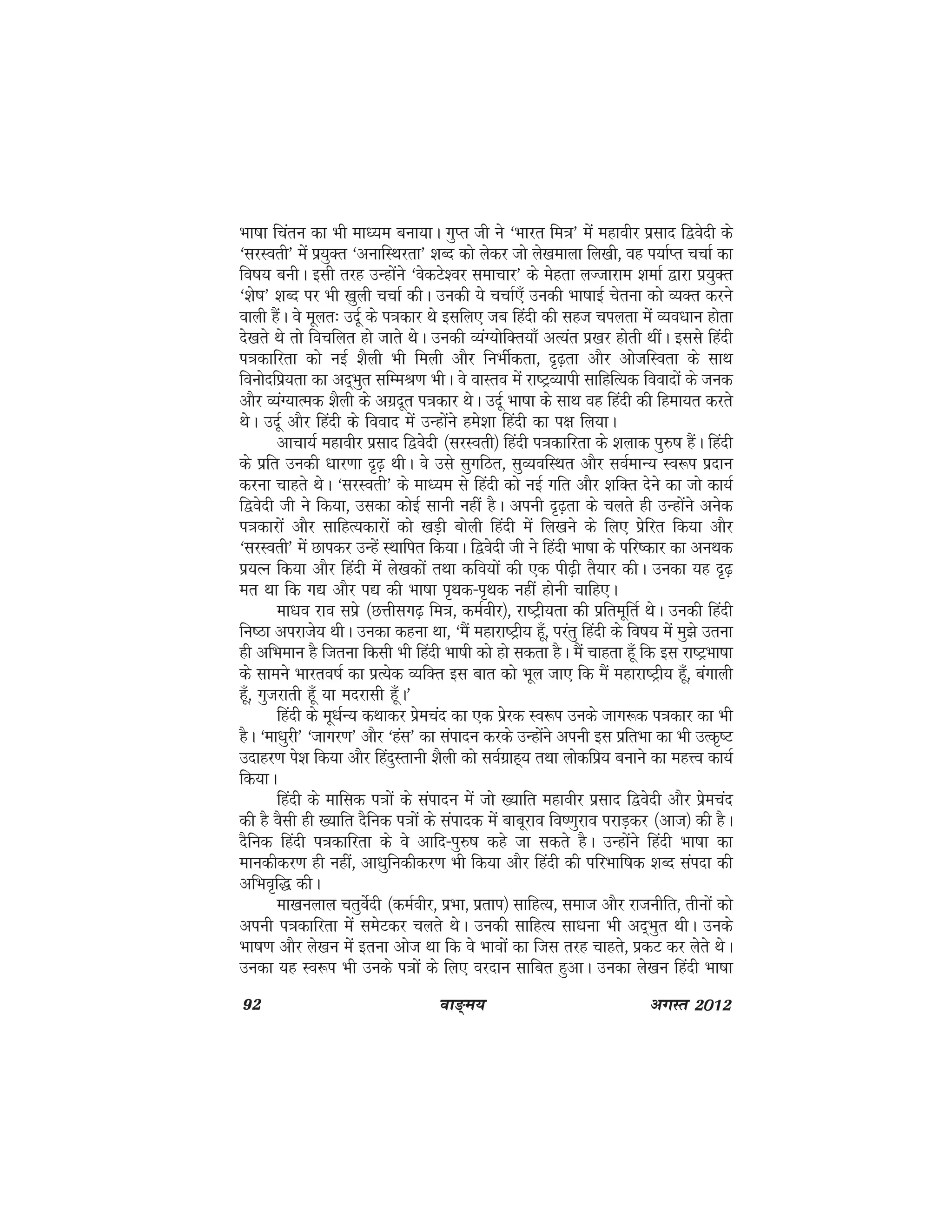 92 ok≥~e; vxLr 2012
Hkk"kk fparu dk Hkh ek/;e cuk;kA xqIr th us ^Hkkjr fe=k* esa egkohj izlkn f}osnh ds
^ljLorh* esa iz;qDr ^vukfLFkjrk* 'kCn dks ysdj tks ys[kekyk fy[kh] og i;kZIr ppkZ dk
fo"k; cuhA blh rjg mUgksaus ^osdVs'oj lekpkj* ds esgrk yTtkjke 'kekZ }kjk iz;qDr
^'ks"k* 'kCn ij Hkh [kqyh ppkZ dhA mudh ;s ppkZ,¡ mudh Hkk"kkbZ psruk dks O;Dr djus
okyh gSaA os ewyr% mnwZ ds i=kdkj Fks blfy, tc fganh dh lgt piyrk esa O;o/kku gksrk
ns[krs Fks rks fopfyr gks tkrs FksA mudh O;aX;ksfDr;k¡ vR;ar iz[kj gksrh FkhaA blls fganh
i=kdkfjrk dks ubZ 'kSyh Hkh feyh vkSj fuHkhZdrk] n`<+rk vkSj vkstfLork ds lkFk
fouksnfiz;rk dk vn~Hkqr lfEeJ.k HkhA os okLro esa jk"VªO;kih lkfgfR;d fooknksa ds tud
vkSj O;aX;kRed 'kSyh ds vxznwr i=kdkj FksA mnwZ Hkk"kk ds lkFk og fganh dh fgek;r djrs
FksA mnwZ vkSj fganh ds fookn esa mUgksaus ges'kk fganh dk i{k fy;kA
vkpk;Z egkohj izlkn f}osnh ¼ljLorh½ fganh i=kdkfjrk ds 'kykd iq#"k gSaA fganh
ds izfr mudh /kkj.kk n`<+ FkhA os mls lqxfBr] lqO;ofLFkr vkSj loZekU; Lo:i iznku
djuk pkgrs FksA ^ljLorh* ds ek/;e ls fganh dks ubZ xfr vkSj 'kfDr nsus dk tks dk;Z
f}osnh th us fd;k] mldk dksbZ lkuh ugha gSA viuh n`<+rk ds pyrs gh mUgksaus vusd
i=kdkjksa vkSj lkfgR;dkjksa dks [kM+h cksyh fganh esa fy[kus ds fy, izsfjr fd;k vkSj
^ljLorh* esa Nkidj mUgsa LFkkfir fd;kA f}osnh th us fganh Hkk"kk ds ifj"dkj dk vuFkd
iz;Ru fd;k vkSj fganh esa ys[kdksa rFkk dfo;ksa dh ,d ih<+h rS;kj dhA mudk ;g n`<+
er Fkk fd x| vkSj i| dh Hkk"kk i`Fkd&i`Fkd ugha gksuh pkfg,A
ek/ko jko lizs ¼NÙkhlx<+ fe=k] deZohj½] jk"Vªh;rk dh izfrewfrZ FksA mudh fganh
fu"Bk vijkts; FkhA mudk dguk Fkk] ^eSa egkjk"Vªh; gw¡] ijarq fganh ds fo"k; esa eq>s mruk
gh vfHkeku gS ftruk fdlh Hkh fganh Hkk"kh dks gks ldrk gSA eSa pkgrk gw¡ fd bl jk"VªHkk"kk
ds lkeus Hkkjro"kZ dk izR;sd O;fDr bl ckr dks Hkwy tk, fd eSa egkjk"Vªh; gw¡] caxkyh
gw¡] xqtjkrh gw¡ ;k enjklh gw¡A*
fganh ds ew/kZU; dFkkdj izsepan dk ,d izsjd Lo:i muds tkx:d i=kdkj dk Hkh
gSA ^ek/kqjh* ^tkxj.k* vkSj ^gal* dk laiknu djds mUgksaus viuh bl izfrHkk dk Hkh mRd`"V
mnkgj.k is'k fd;k vkSj fganqLrkuh 'kSyh dks loZxzkg~; rFkk yksdfiz; cukus dk egÙo dk;Z
fd;kA
fganh ds ekfld i=kksa ds laiknu esa tks [;kfr egkohj izlkn f}osnh vkSj izsepan
dh gS oSlh gh [;kfr nSfud i=kksa ds laiknd esa ckcwjko fo".kqjko ijkM+dj ¼vkt½ dh gSA
nSfud fganh i=kdkfjrk ds os vkfn&iq#"k dgs tk ldrs gSA mUgksaus fganh Hkk"kk dk
ekudhdj.k gh ugha] vk/kqfudhdj.k Hkh fd;k vkSj fganh dh ifjHkkf"kd 'kCn laink dh
vfHko`f) dhA
ek[kuyky prqosZnh ¼deZohj] izHkk] izrki½ lkfgR;] lekt vkSj jktuhfr] rhuksa dks
viuh i=kdkfjrk esa lesVdj pyrs FksA mudh lkfgR; lk/kuk Hkh vn~Hkqr FkhA muds
Hkk"k.k vkSj ys[ku esa bruk vkst Fkk fd os Hkkoksa dk ftl rjg pkgrs] izdV dj ysrs FksA
mudk ;g Lo:i Hkh muds i=kksa ds fy, ojnku lkfcr gqvkA mudk ys[ku fganh Hkk"kk
 