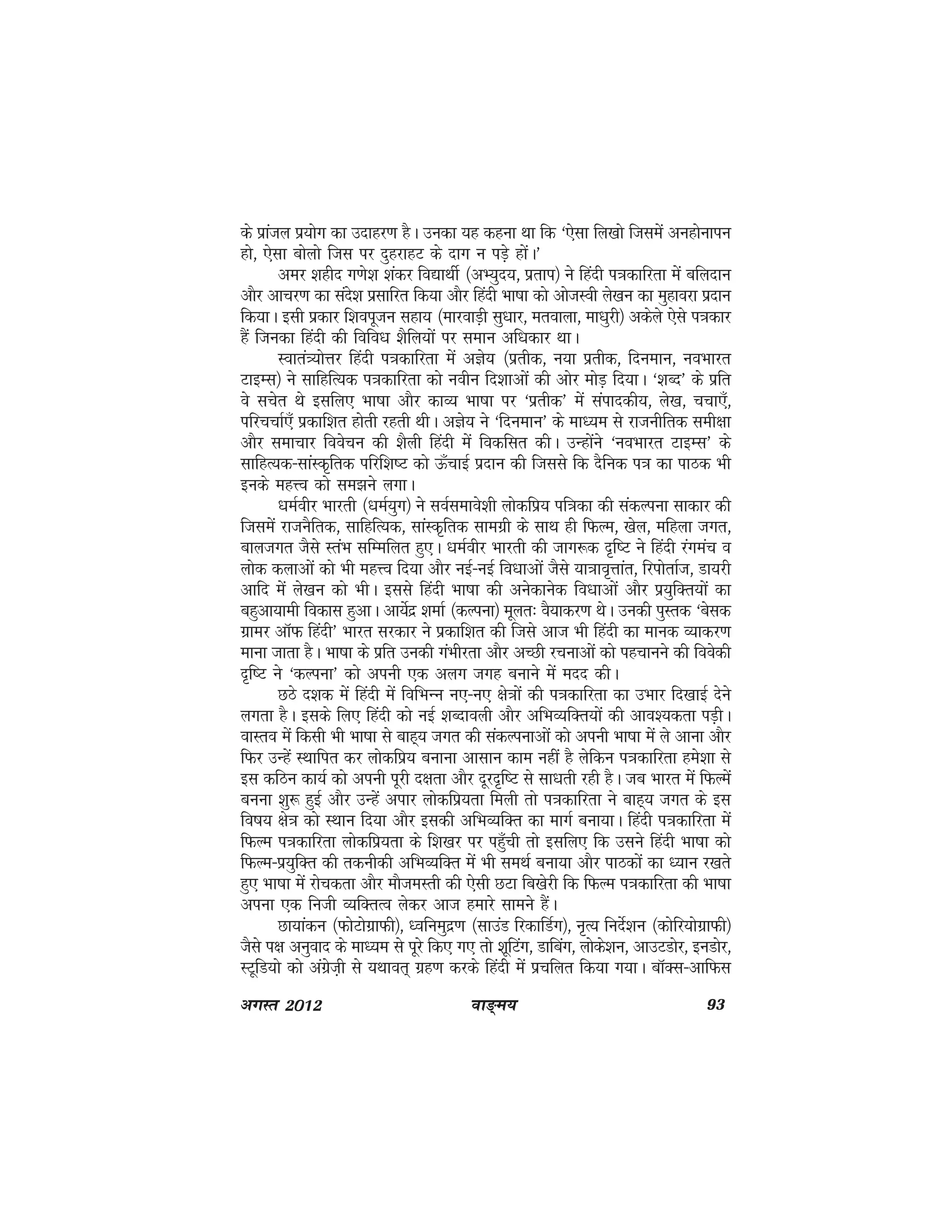 ok≥~e; 93vxLr 2012
ds izkaty iz;ksx dk mnkgj.k gSA mudk ;g dguk Fkk fd ^,slk fy[kks ftlesa vugksukiu
gks] ,slk cksyks ftl ij nqgjkgV ds nkx u iM+s gksaA*
vej 'kghn x.ks'k 'kadj fo|kFkhZ ¼vH;qn;] izrki½ us fganh i=kdkfjrk esa cfynku
vkSj vkpj.k dk lans'k izlkfjr fd;k vkSj fganh Hkk"kk dks vkstLoh ys[ku dk eqgkojk iznku
fd;kA blh izdkj f'koiwtu lgk; ¼ekjokM+h lq/kkj] erokyk] ek/kqjh½ vdsys ,sls i=kdkj
gSa ftudk fganh dh fofo/k 'kSfy;ksa ij leku vf/kdkj FkkA
Lokra=;ksÙkj fganh i=kdkfjrk esa vKs; ¼izrhd] u;k izrhd] fnueku] uoHkkjr
VkbEl½ us lkfgfR;d i=kdkfjrk dks uohu fn'kkvksa dh vksj eksM+ fn;kA ^'kCn* ds izfr
os lpsr Fks blfy, Hkk"kk vkSj dkO; Hkk"kk ij ^izrhd* esa laikndh;] ys[k] ppk,¡]
ifjppkZ,¡ izdkf'kr gksrh jgrh FkhA vKs; us ^fnueku* ds ek/;e ls jktuhfrd leh{kk
vkSj lekpkj foospu dh 'kSyh fganh esa fodflr dhA mUgksaus ^uoHkkjr VkbEl* ds
lkfgR;d&lkaLd`frd ifjf'k"V dks Å¡pkbZ iznku dh ftlls fd nSfud i=k dk ikBd Hkh
buds egÙo dks le>us yxkA
/keZohj Hkkjrh ¼/keZ;qx½ us loZlekos'kh yksdfiz; if=kdk dh ladYiuk lkdkj dh
ftlesa jktuSfrd] lkfgfR;d] lkaLd`frd lkexzh ds lkFk gh fQYe] [ksy] efgyk txr]
ckytxr tSls LraHk lfEefyr gq,A /keZohj Hkkjrh dh tkx:d n`f"V us fganh jaxeap o
yksd dykvksa dks Hkh egÙo fn;k vkSj ubZ&ubZ fo/kkvksa tSls ;k=kko`Ùkkar] fjiksrkZt] Mk;jh
vkfn esa ys[ku dks HkhA blls fganh Hkk"kk dh vusdkusd fo/kkvksa vkSj iz;qfDr;ksa dk
cgqvk;keh fodkl gqvkA vk;sZnz 'kekZ ¼dYiuk½ ewyr% oS;kdj.k FksA mudh iqLrd ^csld
xzkej vkWQ fganh* Hkkjr ljdkj us izdkf'kr dh ftls vkt Hkh fganh dk ekud O;kdj.k
ekuk tkrk gSA Hkk"kk ds izfr mudh xaHkhjrk vkSj vPNh jpukvksa dks igpkuus dh foosdh
n`f"V us ^dYiuk* dks viuh ,d vyx txg cukus esa enn dhA
NBs n'kd esa fganh esa fofHkUu u,&u, {ks=kksa dh i=kdkfjrk dk mHkkj fn[kkbZ nsus
yxrk gSA blds fy, fganh dks ubZ 'kCnkoyh vkSj vfHkO;fDr;ksa dh vko';drk iM+hA
okLro esa fdlh Hkh Hkk"kk ls ckg~; txr dh ladYiukvksa dks viuh Hkk"kk esa ys vkuk vkSj
fQj mUgsa LFkkfir dj yksdfiz; cukuk vklku dke ugha gS ysfdu i=kdkfjrk ges'kk ls
bl dfBu dk;Z dks viuh iwjh n{krk vkSj nwjn`f"V ls lk/krh jgh gSA tc Hkkjr esa fQYesa
cuuk 'kq: gqbZ vkSj mUgsa vikj yksdfiz;rk feyh rks i=kdkfjrk us ckg~; txr ds bl
fo"k; {ks=k dks LFkku fn;k vkSj bldh vfHkO;fDr dk ekxZ cuk;kA fganh i=kdkfjrk esa
fQYe i=kdkfjrk yksdfiz;rk ds f'k[kj ij igq¡ph rks blfy, fd mlus fganh Hkk"kk dks
fQYe&iz;qfDr dh rduhdh vfHkO;fDr eas Hkh leFkZ cuk;k vkSj ikBdksa dk /;ku j[krs
gq, Hkk"kk eas jkspdrk vkSj ekSteLrh dh ,slh NVk fc[ksjh fd fQYe i=kdkfjrk dh Hkk"kk
viuk ,d futh O;fDrRo ysdj vkt gekjs lkeus gSaA
Nk;kadu ¼QksVksxzkQh½] /ofueqnz.k ¼lkmaM fjdkfMZx½] u`R; funsZ'ku ¼dksfj;ksxzkQh½
tSls i{k vuqokn ds ek/;e ls iwjs fd, x, rks 'kwfVax] Mkfcax] yksds'ku] vkmVMksj] buMksj]
LVwfM;ks dks vaxzst+h ls ;Fkkor~ xzg.k djds fganh esa izpfyr fd;k x;kA ckWDl&vkfQl
 