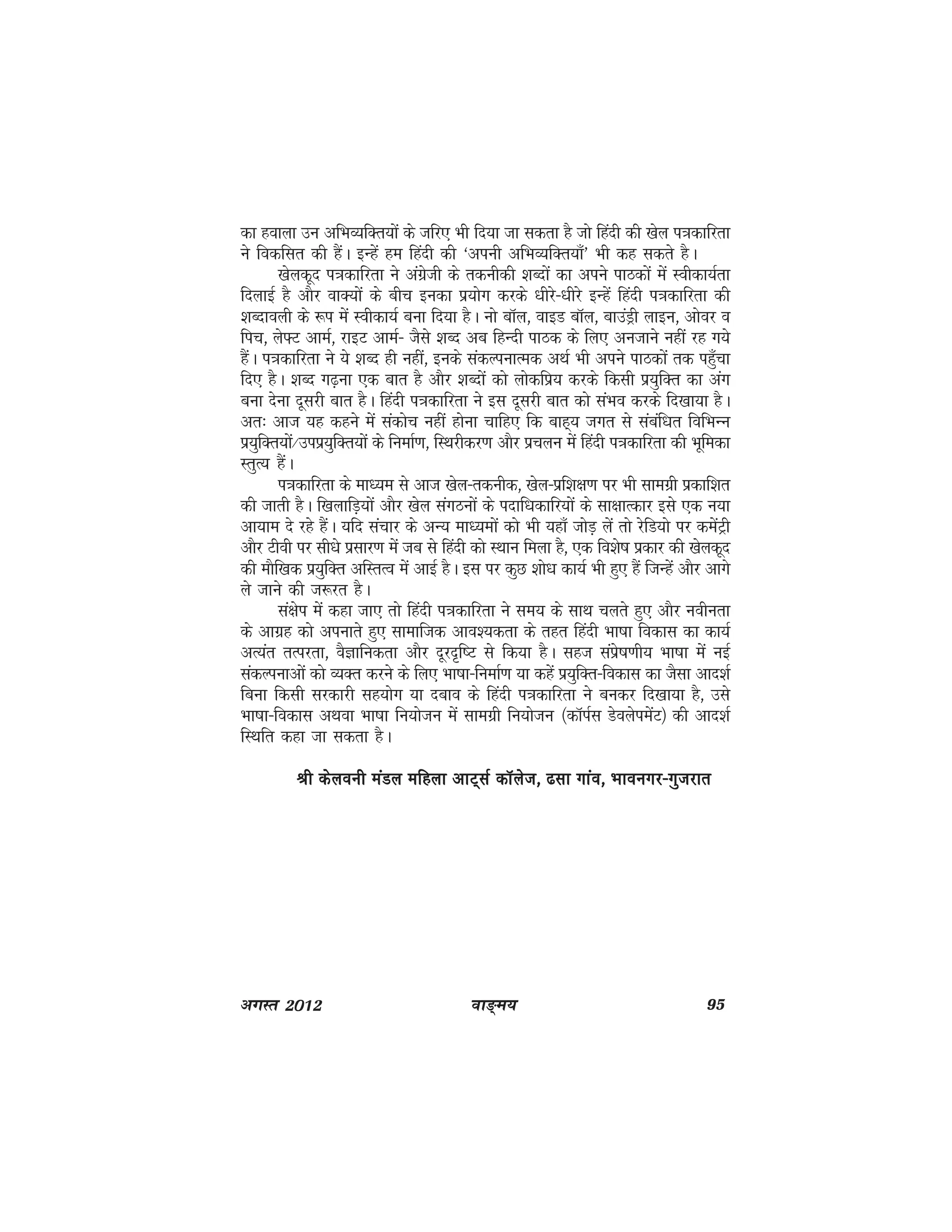 ok≥~e; 95vxLr 2012
dk gokyk mu vfHkO;fDr;ksa ds tfj, Hkh fn;k tk ldrk gS tks fganh dh [ksy i=kdkfjrk
us fodflr dh gSaA bUgsa ge fganh dh ^viuh vfHkO;fDr;k¡* Hkh dg ldrs gSA
[ksydwn i=kdkfjrk us vaxzsth ds rduhdh 'kCnksa dk vius ikBdksa esa Lohdk;Zrk
fnykbZ gS vkSj okD;ksa ds chp budk iz;ksx djds /khjs&/khjs bUgsa fganh i=kdkfjrk dh
'kCnkoyh ds :i esa Lohdk;Z cuk fn;k gSA uks ckWy] okbM ckWy] ckmaMªh ykbu] vksoj o
fip] ys¶V vkeZ] jkbV vkeZ& tSls 'kCn vc fgUnh ikBd ds fy, vutkus ugha jg x;s
gSaA i=kdkfjrk us ;s 'kCn gh ugha] buds ladYiukRed vFkZ Hkh vius ikBdksa rd igq¡pk
fn, gSA 'kCn x<+uk ,d ckr gS vkSj 'kCnksa dks yksdfiz; djds fdlh iz;qfDr dk vax
cuk nsuk nwljh ckr gSA fganh i=kdkfjrk us bl nwljh ckr dks laHko djds fn[kk;k gSA
vr% vkt ;g dgus esa ladksp ugha gksuk pkfg, fd ckg~; txr ls lacaf/kr fofHkUu
iz;qfDr;ksa@miiz;qfDr;ksa ds fuekZ.k] fLFkjhdj.k vkSj izpyu esa fganh i=kdkfjrk dh Hkwfedk
LrqR; gSaA
i=kdkfjrk ds ek/;e ls vkt [ksy&rduhd] [ksy&izf'k{k.k ij Hkh lkexzh izdkf'kr
dh tkrh gSA f[kykfM+;ksa vkSj [ksy laxBuksa ds inkf/kdkfj;ksa ds lk{kkRdkj bls ,d u;k
vk;ke ns jgs gSaA ;fn lapkj ds vU; ek/;eksa dks Hkh ;gk¡ tksM+ ysa rks jsfM;ks ij desaVªh
vkSj Vhoh ij lh/ks izlkj.k esa tc ls fganh dks LFkku feyk gS] ,d fo'ks"k izdkj dh [ksydwn
dh ekSf[kd iz;qfDr vfLrRo esa vkbZ gSA bl ij dqN 'kks/k dk;Z Hkh gq, gSa ftUgsa vkSj vkxs
ys tkus dh t:jr gSA
la{ksi esa dgk tk, rks fganh i=kdkfjrk us le; ds lkFk pyrs gq, vkSj uohurk
ds vkxzg dks viukrs gq, lkekftd vko';drk ds rgr fganh Hkk"kk fodkl dk dk;Z
vR;ar rRijrk] oSKkfudrk vkSj nwjn`f"V ls fd;k gSA lgt laizs"k.kh; Hkk"kk esa ubZ
ladYiukvksa dks O;Dr djus ds fy, Hkk"kk&fuekZ.k ;k dgsa iz;qfDr&fodkl dk tSlk vkn'kZ
fcuk fdlh ljdkjh lg;ksx ;k ncko ds fganh i=kdkfjrk us cudj fn[kk;k gS] mls
Hkk"kk&fodkl vFkok Hkk"kk fu;kstu esa lkexzh fu;kstu ¼dkWiZl MsoysiesaV½ dh vkn'kZ
fLFkfr dgk tk ldrk gSA
Jh dsyouh eaMy efgyk vkV~lZ dkWyst] <lk xkao] Hkkouxj&xqtjkrJh dsyouh eaMy efgyk vkV~lZ dkWyst] <lk xkao] Hkkouxj&xqtjkrJh dsyouh eaMy efgyk vkV~lZ dkWyst] <lk xkao] Hkkouxj&xqtjkrJh dsyouh eaMy efgyk vkV~lZ dkWyst] <lk xkao] Hkkouxj&xqtjkrJh dsyouh eaMy efgyk vkV~lZ dkWyst] <lk xkao] Hkkouxj&xqtjkr
 