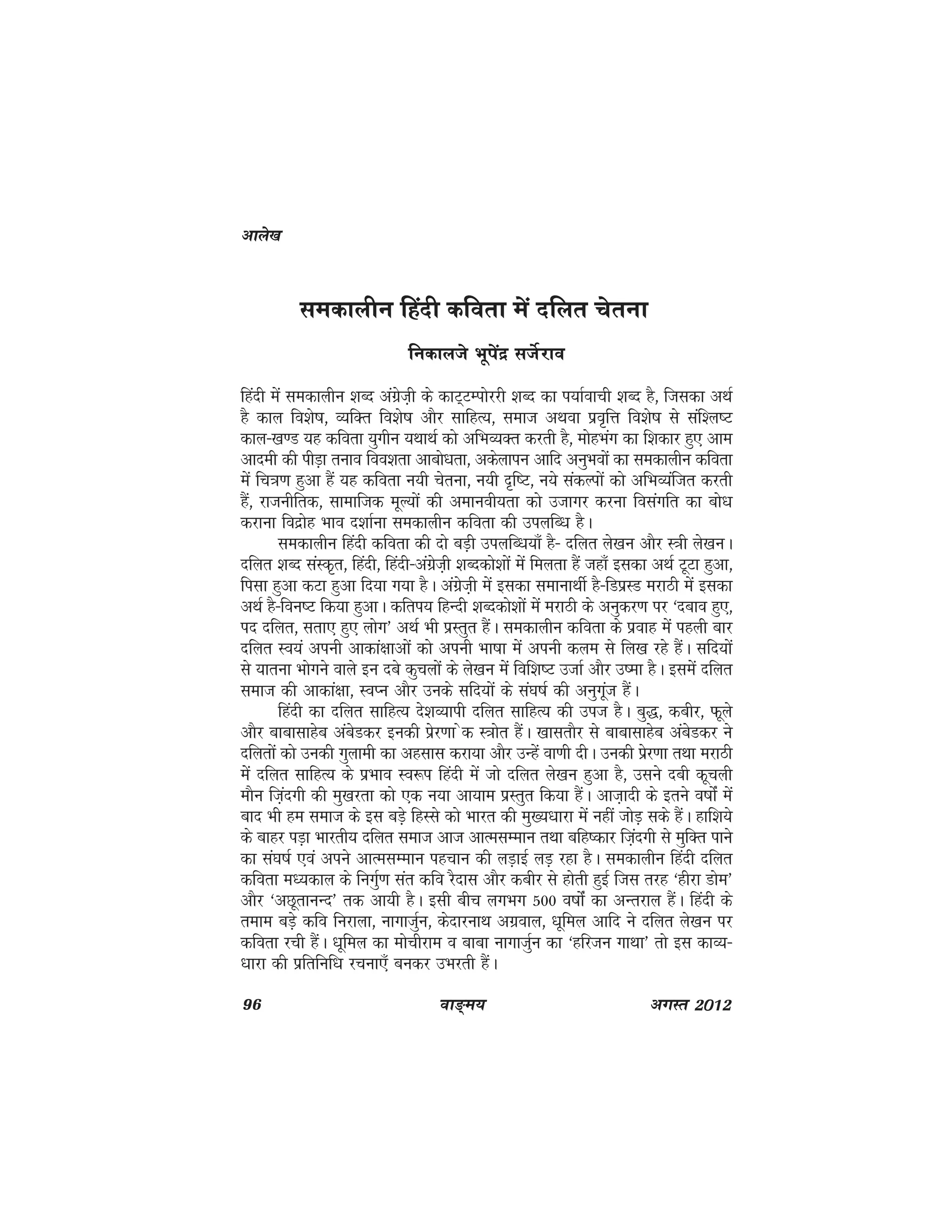 96 ok≥~e; vxLr 2012
ledkyhu fganh dfork esa nfyr psruk
fudkyts Hkwisanz ltsZjko
fganh esa ledkyhu 'kCn vaxszt+h ds dkV~VEiksjjh 'kCn dk i;kZokph 'kCn gS] ftldk vFkZ
gS dky fo'ks"k] O;fDr fo'ks"k vkSj lkfgR;] lekt vFkok izo`fÙk fo'ks"k ls laf'y"V
dky&[k.M ;g dfork ;qxhu ;FkkFkZ dks vfHkO;Dr djrh gS] eksgHkax dk f'kdkj gq, vke
vkneh dh ihM+k ruko foo'krk vkcks/krk] vdsykiu vkfn vuqHkoksa dk ledkyhu dfork
esa fp=k.k gqvk gSa ;g dfork u;h psruk] u;h n`f"V] u;s ladYiksa dks vfHkO;aftr djrh
gSa] jktuhfrd] lkekftd ewY;ksa dh vekuoh;rk dks mtkxj djuk folaxfr dk cks/k
djkuk fonzksg Hkko n'kkZuk ledkyhu dfork dh miyfC/k gSA
ledkyhu fganh dfork dh nks cM+h miyfC/k;k¡ gS& nfyr ys[ku vkSj L=kh ys[kuA
nfyr 'kCn laLd`r] fganh] fganh&vaxzst+h 'kCndks'kksa esa feyrk gSa tgk¡ bldk vFkZ VwVk gqvk]
filk gqvk dVk gqvk fn;k x;k gSA vaxzst+h esa bldk lekukFkhZ gS&fMizLM ejkBh esa bldk
vFkZ gS&fou"V fd;k gqvkA dfri; fgUnh 'kCndks'kksa esa ejkBh ds vuqdj.k ij ^ncko gq,]
in nfyr] lrk, gq, yksx* vFkZ Hkh izLrqr gSaA ledkyhu dfork ds izokg esa igyh ckj
nfyr Lo;a viuh vkdka{kkvksa dks viuh Hkk"kk esa viuh dye ls fy[k jgs gSaA lfn;ksa
ls ;kruk Hkksxus okys bu ncs dqpyksa ds ys[ku esa fof'k"V mtkZ vkSj m"ek gSA blesa nfyr
lekt dh vkdka{kk] LoIu vkSj muds lfn;ksa ds la?k"kZ dh vuqxwat gSaA
fganh dk nfyr lkfgR; ns'kO;kih nfyr lkfgR; dh mit gSA cq)] dchj] Qwys
vkSj ckcklkgsc vacsMdj budh izsj.kk sd L=kksr gSaA [kklrkSj ls ckcklkgsc vacsMdj us
nfyrksa dks mudh xqykeh dk vglkl djk;k vkSj mUgsa ok.kh nhA mudh izsj.kk rFkk ejkBh
essa nfyr lkfgR; ds izHkko Lo:i fganh esa tks nfyr ys[ku gqvk gS] mlus nch dwpyh
ekSu ft+anxh dh eq[kjrk dks ,d u;k vk;ke izLrqr fd;k gSaA vkt+knh ds brus o"kksZa eas
ckn Hkh ge lekt ds bl cM+s fgLls dks Hkkjr dh eq[;/kkjk esa ugha tksM+ lds gSaA gkf'k;s
ds ckgj iM+k Hkkjrh; nfyr lekt vkt vkRelEeku rFkk cfg"dkj ft+anxh ls eqfDr ikus
dk la?k"kZ ,oa vius vkRelEeku igpku dh yM+kbZ yM+ jgk gSA ledkyhu fganh nfyr
dfork e/;dky ds fuxqZ.k lar dfo jSnkl vkSj dchj ls gksrh gqbZ ftl rjg ^ghjk Mkse*
vkSj ^vNwrkuUn* rd vk;h gSA blh chp yxHkx 500 o"kkasZ dk vUrjky gSaA fganh ds
reke cM+s dfo fujkyk] ukxktqZu] dsnkjukFk vxzoky] /kwfey vkfn us nfyr ys[ku ij
dfork jph gSaA /kwfey dk eksphjke o ckck ukxktqZu dk ^gfjtu xkFkk* rks bl dkO;&
/kkjk dh izfrfuf/k jpuk,¡ cudj mHkjrh gSaA
vkys[k
 